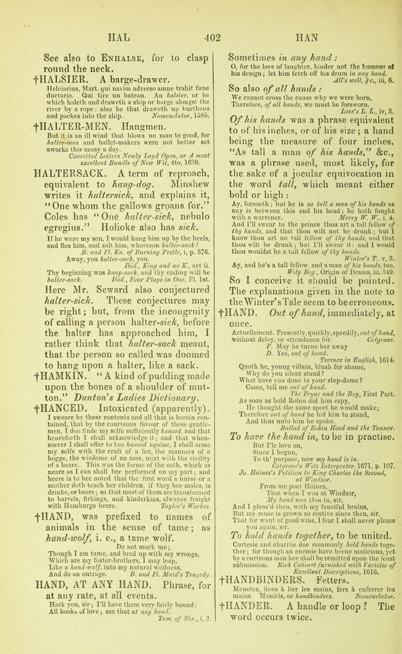 See also to Enhalse, for to clasp round the neck. f HALSIER. A barge-drawer. Helciarius, Mart, qui navim adverso arrme trahit fune ductario. Qui tire un bateau. An halsier, or he which haleth and draweth a ship or barge alongst the river by a rope : also he that draweth up burthens and packes into the ship. Nomenclator, 1585. ■fHALTER-MEN. Hangmen. But it is an ill wind that blows no man to good, for halter-men and ballet-makers were not better set aworke this many a day. Conceited Letters Newly Layd Open, or A most excellent Bundle of New Wit, 4to, 1638. HALTERSACK. A term of reproach, equivalent to hang-dog. Minshew writes it haltersick, and explains it, “One whom the gallows groans for.” Coles has “One halter-sick, nebulo egregius.” Holioke also has sick. If he were my son, I would hang him up by the heels, and flea him, and salt him. whoreson halter-sack! B. and FI. Kn. of Burning Pestle, i, p. 376. Away, yon halter-sack, you. Ibid., King and no K., act ii. Thy beginning was knap-sack, and thy ending will be halter-sack. Ibid., Four Plays in One, PL 1st. Here Mr. Seward also conjectured halter-sick. These conjectures may be right; but, from the incongruity of calling a person halter-sfc/:, before the halter has approached him, I rather think that halter-sack meant, that the person so called was doomed to hang upon a halter, like a sack. HAM KIN. “ A kind of pudding made upon the bones of a shoulder of mut- ton.” Dunton>s Ladies Dictionary. fHANCED. Intoxicated (apparently). I sweare by these contents and all that is herein con- tained, that by the courteous favour of these gentle- men, I doe finde my selfe sufficiently hanced, and that henceforth 1 shall acknowledge it; and that when- soever I shall offer to bee hanced againe, I shall arme my selfe with the craft of a fox, the manners of a hogge, the wisdome of an asse, mixt with the civility of a beare. This was the forme of the oath, which as neare as I can shall hee performed on my part; and lieere is to bee noted that the first word a nurse or a mother doth teach her children, if they bee males, is drinke, or beere; so that most of them are transformed to barrels, firkings, and kinderkins, alwayes fraight wntli Hamburge beere. Taylor’s Workes. fHAND, was prefixed to names of animals in the sense of tame; as hand-wolfy i. e., a tame wolf. Do not mock me; Though I am tame, and bred up with my wrongs, Which are my foster-brothers, I may leap. Like a hand-wolf into my natural wildness, And do an outrage. B. and FI. Maid’s Trar/edy. HAND, AT ANY HAND. Phrase, for at any rate, at all events. Hark you, sir; I’ll have them very fairly bound : All books of love; see that at any hand. Tam. of Shr., i, 2. Sometimes in any hand: 0, for the love of laughter, hinder not the humonr ol his design; let him fetch off his drum in any hand. All’s well, fc., iii, 6. So also of all hands : We cannot cross the cause why we were born, Therefore, of all hands, we must be forsworn. Love’s L. £., iv, 3. Of his hands was a phrase equivalent to of his inches, or of his size ; a hand being the measure of four inches. “As tall a man of his hands,” &c., was a phrase used, most likely, for the sake of a jocular equivocation in the word tall, which meant either bold or high : Av, forsooth ; but he is as tall a man of his hands as any is between this and his head; he hath fought with a warrener. Merry W. W., i, 4. And I’ll swear to the prince thou art a tall fellow of thy hands, and that thou wilt not be drunk; but I know thou art no tall fellow of thy hands, and that thou wilt be drunk; but I’ll swear it: and I would thou wouldst be a tall fellow of thy hands. Winter’s T.. v, 3. Ay, and lie’s a tall fellow, and a man of his hands, too. Wily Beg., Origin of Drama, iii, 349. So I conceive it should be pointed. The explanations given in the note to theWinter’sTale seem to be erroneous. ■fHAND. Out of hand, immediately, at once. Actuellement. Presently, quickly, speedily, out of hand, without delay, or attendance for. Cotgrave. P. May he turne her away D. Yes, out of hand. Terence in English, 1614. Quoth he, young villain, hlusli for shame, Why do you silent stand ? What have you done to your step-dame? Come, tell me out of hand. The Fryar and the Boy, First Part. As soon as bold Robin did him espy, He thought the same sport he would make; Therefore out of hand he bid him to stand. And thus unto him he spake. Ballad of Robin Hood and the Tanner. To have the hand in, to be in practise. But I’le love on, Since I begun, To th’ purpose, now my hand is in. Cotgrave’s Wits Interpreter, 1671, p. 107. Jo. Haines’s Petition to King Charles the Second, at Windsor. From me poet Haines, That wdien I was at Windsor, My hand was then in, sir, And I pleas’d then, with my fanciful brains, But my muse is grown so costive since then, sir, That for want of good wine, I fear I shall never please you again, sir. To hold hands together, to be united. Curtesie and charitie doe commonly hold hands toge- ther ; for though an enemie have beene malicious, yet by a curteous man hee shall be remitted upon the least submission. Rich Cabinet furnished wi th Varietie of Excellent inscriptions, 1616. fHANDBINDERS. Fetters. Menotes, liens a lier les mains, fers a enferrer les mains. Manicls, or handbinders. Nomenclator. fHANDER. A handle or loop ? The word occurs twice.