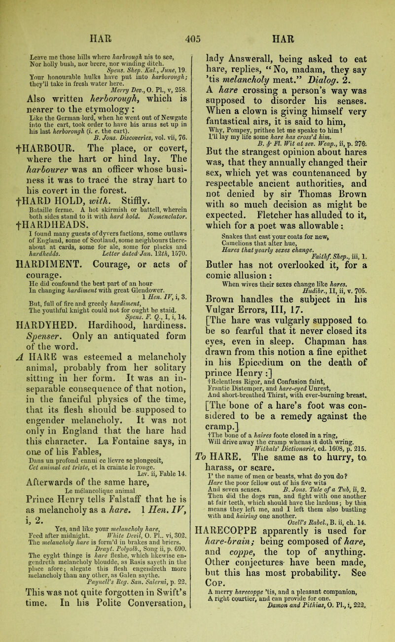 Leave me those hills where harbrough nis to see, Nor holly bush, nor brere, nor winding ditch. Spens. Shep. Kal., June, 19. Your honourable hulks have put into harborough; they’ll take in fresh water here. Merry Dev., O. PI., v, 258. Also written herborough, which is nearer to the etymology: Like the German lord, when he went out of Newgate into the cart, took order to have his arms set up in liis last herborough (i. e. the cart). B. Jons. Discoveries, vol. vii, 76. fHARBOUR. The place, or covert, where the hart or hind lay. The harbourer was an officer whose busi- ness it was to trace the stray hart to his covert in the forest. fHARD HOLD, with. Stiffly. Bataille ferme. A hot skirmish or battell, wherein both sides stand to it with hard hold. Nomenclator. fHARD HEADS. I found many guests of dyvers factions, some outlaws of England, some of Scotland, some neighbours there- about at cards, some for ale, some for placks and hardhedds. Letter dated Jan. VUh, 1570. HARDIMENT. Courage, or acts of courage. He did confound the best part of an hour In changing hardiment with great Glendower. 1 Hen. IV, i, 3. But, full of fire and greedy hardiment, The youthful knight could not for ought be staid. Spens. F. §., I, i, 14. HARDYHED. Hardihood, hardiness. Spenser. Only an antiquated form of the word. A HARE was esteemed a melancholy animal, probably from her solitary sitting in her form. It was an in- separable consequence of that notion, in the fanciful physics of the time, that its flesh should be supposed to engender melancholy. It was not only in England that the hare had this character. La Fontaine says, in one of his Fables, Dans un profond ennui ce lievre se plongeoit, Get animal est triste, et la crainte lerouge. Liv. ii, Eable 14. Afterwards of the same hare, Le melancolique animal Prince Henry tells Falstaff that he is as melancholy as a hare. 1 Hen. IV, i, 2. Yes, and like your melancholy hare, Deed after midnight. White Devil, 0. PL. vi, 302. The melancholy hare is form’d in brakes and briers. Drayt. Polyolb., Song ii, p. 690. The eyglit tliinge is hare fleslie, which likewise en* gendreth melancholy bloudde, as Basis sayetli in the place afore; alegate this flesh engendreth more melancholy than any other, as Galen saythe. PaynelVs Beg. San. Salerni, p. 22. This was not quite forgotten in Swift’s time. In his Polite Conversation, lady Answerall, being asked to eat hare, replies, “No, madam, they say ’tis melancholy meat.” Dialog. 2. A hare crossing a person’s way was supposed to disorder his senses. When a clown is giving himself very fantastical airs, it is said to him, Why, Pompey, prithee let me speake to him! I’ll lay my life some hare has cross'd him. B. 8p FI. Wit at sev. Weap., ii, p. 276; But the strangest opinion about hares was, that they annually changed their sex, which yet was countenanced by respectable ancient authorities, and not denied by sir Thomas Brown with so much decision as might be expected. Fletcher has alluded to it, which for a poet was allowable: Snakes that cast your coats for new, Camelions that alter hue, Hares that yearly sexes change. Faithf. Shep., iii, 1. Butler has not overlooked it, for a comic allusion: When wives their sexes change like hares. Hudibr., II, ii, v. 705. Brown handles the subject in his Vulgar Errors, III, 17. [The hare was vulgarly supposed to be so fearful that it never closed its eyes, even in sleep. Chapman has drawn from this notion a fine epithet in his Epicodium on the death of prince Henry:] f Relentless Rigor, and Confusion faint, Frantic Distemper, and hare-eyed Unrest, And short-breathed Thirst, with ever-burning breast. [The bone of a hare’s foot was con- sidered to be a remedy against the cramp.] tThe bone of a haires foote closed in a ring, Will drive away the cramp whenas it doth wring. Withals’ Dictionarie, ed. 1608, p. 215. To HARE. The same as to hurry, to harass, or scare. V the name of men or beasts, what do you do? Hare the poor fellow out of his five wits And seven senses. B. Jons. Tale of a Tub, ii, 2. Then did the dogs run, and fight with one another at fair teeth, which should have the lardons; by this means they left me, and I left them also bustling With and hairing one another. OzelVs Rabel., B. ii, ch. 14. HARECOPPE apparently is used for hare-brain ; being composed of hare, and coppe, the top of anything. Other conjectures have been made, but this has most probability. See Cop. A merry harecoppe ’tis, and a pleasant companion, A right CQurtier, and can provide for one. Damon and Pithias, O. PI., i, 222,