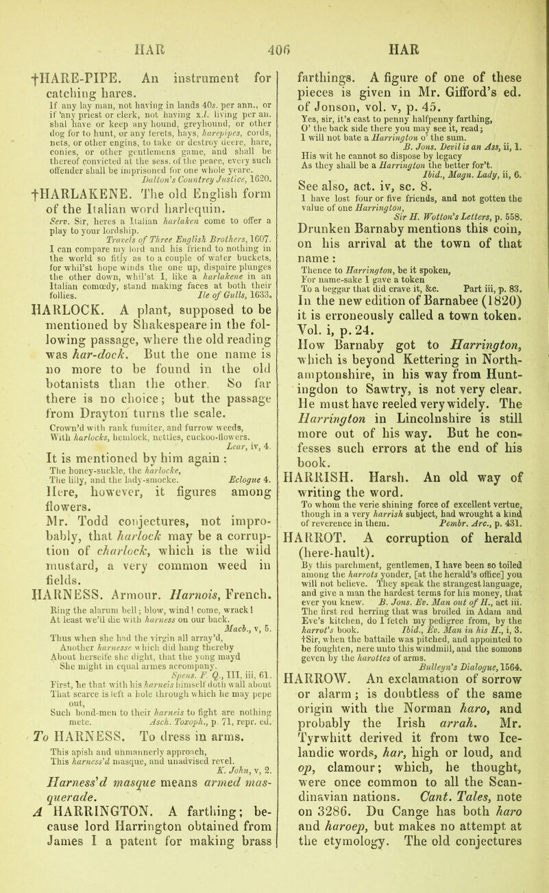 *f HARE-PIPE. An instrument for catching hares. If any lay man, not having in lands 40s. per aim., or if'any priest or clerk, not having x.l. living per an. slial have or keep any hound, greyhound, or other dog for to hunt, or any ferets, hays, harepipes, cords, nets, or other engins, to take or destroy deere, hare, conies, or other gentlemens game, and shall be thereof convicted at the sess. of the peace, every such offender shall be imprisoned for one whole yeare. Dalton's Countrey Justice, 1620. fHARLAKENE. The old English form of the Italian word harlequin. Serv. Sir, lieres a Italian harlaken come to offer a play to your lordship. Travels of Three English Brothers, 1607. I can compare my lord and his friend to nothing in the world so fitly as to a couple of water buckets, for whil’st hope winds the one up, dispaire plunges the other down, whil’st I, like a harlakene in an Italian comoedy, stand making faces at both their follies. He of Gulls, 1633. HARLQCK. A plant, supposed to be mentioned by Shakespeare in the fol- lowing passage, where the old reading was har-dock. But the one name is no more to be found in the old botanists than the other, So far there is no choice; but the passage from Drayton turns the scale. Crown’d with rank fumiter, and furrow weeds, With harlocks, hemlock, nettles, cuckoo-flowers. Lear, iv, 4. It is mentioned by him again : The lioney-suckle, the harlocke, The lilly, and the lady-smocke. Eclogue 4. Here, however, it figures among flowers. Mr. Todd conjectures, not impro- bably, that harlock may be a corrup- tion of charlock, which is the wild mustard, a very common weed in fields. HARNESS. Armour. Harnois, French. Ring the alarum bell; blow, wind ! come, wrack 1 At least we’ll die with harness on our back. Mach., v, 5. Thus when she had the virgin all array’d, Another liarnesse which did hang thereby About lierseife she dight, that the yong mayd She might in equal armes accompany. Spens. F. Q., Ill, iff, 61. First, he that with his harneis himself doth wall about That scarce is left a hole through which he may pepe out, Such bond-men to their harneis to fight are nothing mete. Asch. Toxopli., p. 71, repr. ed. To HARNESS. To dress in arms. This apish and unmannerly approach, This harness'd masque, anil unadvised revel. K. John, v, 2. Harness’d masque means armed mas- querade. A HARRINGTON. A farthing; be- cause lord Harrington obtained from James I a patent for making brass farthings. A figure of one of these pieces is given in Mr. Gifford’s ed. of Jonson, vol. v, p. 45. Yes, sir, it’s cast to penny halfpenny farthing, O’ the back side there you may see it, read; I will not bate a Harrington o’ the sum. B. Jons. Devil is an Ass, ii, 1. His wit he cannot so dispose by legacy As they shall be a Harrington the better for’t. Ibid., Magn. Lady, ii, 6. See also, act. iv, sc. 8. 1 have lost four or five friends, and not gotten the value of one Harrington, Sir H. Wotton's Letters, p. 558. Drunken Barnaby mentions this coin, on his arrival at the town of that name : Thence to Harrington, he it spoken. For name-sake I gave a token To a beggar that did crave it, &c. Part iff, p. 83. In the new edition of Barnabee (1820) it is erroneously called a town token. Yol. i, p. 24. How Barnaby got to Harrington, w hich is beyond Kettering in North- amptonshire, in his way from Hunt- ingdon to Sawtry, is not very clear. He must have reeled very widely. The Harrington in Lincolnshire is still more out of his way. But he con-? fesses such errors at the end of his book. HARRISH. Harsh. An old way of writing the word. To whom the verie shining force of excellent vertue, though in a very harrish subject, had wrought a kind of reverence in them. Pembr. Arc., p. 431. HARROT. A corruption of herald (here-hault). By this parchment, gentlemen, I have been so toiled among the harrots yonder, [at the herald’s office] you will not believe. They speak the strangest language, and give a man the hardest terms for his money, that ever you knew. B. Jons. Ev. Man out of H., act iff. The first red herring that was broiled in Adam and Eve’s kitchen, do I fetch my pedigree from, by the harrot's book. Ibid., Ev. Man in his H., i, 3. +Sir, w hen the battaile was pitched, and appointed to be foughten, nere unto this windmill, and the somons geven by the harottes of arms. Bulleyn's Dialogue, 1564. HARROW. An exclamation of sorrow or alarm ; is doubtless of the same origin with the Norman haro, and probably the Irish arrah. Mr. Tyrwhitt derived it from two Ice- landic words, har, high or loud, and op, clamour; which, he thought, were once common to all the Scan- dinavian nations. Gant. Tales, note on 3286. Du Cange has both haro and haroep, but makes no attempt at the etymology. The old conjectures