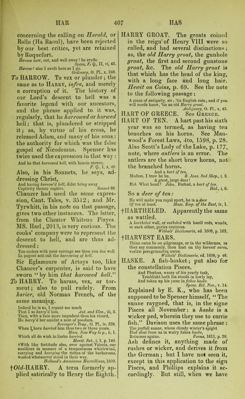 concerning the calling on Harold, or Rollo (Ha Raoul), have been rejected by our best critics, yet are retained by Roquefort. Harrow now, out, and well away! he cryde. Spens. Fr Q., II, vi, 43. Harrow I alas I swelt here as I go. Ordinary, O. PL, x, 248. To HARROW. To vex or plunder; the same as to Harry, infra, and merely a corruption of it. The history of our Lord’s descent to hell was a favorite legend with our ancestors, and the phrase applied to it was, regularly, that he harrowed or harwed hell; that is, plundered or stripped it; as, by virtue of his cross, he released Adam, and many of his sons : the authority for which was the false gospel of Nicodemus. Spenser has twice used the expression in that way : And he that harrowed hell, with heavie stowre. F, Q., I, x, 40. Also, in his Sonnets, he says, ad- dressing Christ, And having harrow’d hell, didst bring away Captivity thence captive. Sonnet 68 Chaucer had used the same expres- sion, Cant. Tales, v. 3512; and Mr. Tyrwhitt, in his note on that passage, gives two other instances. The latter, from the Chester Whitsun Playes, MS. Harl, 2013, is very curious. The cooks’ company were to represent the descent to hell, and are thus ad- dressed : You cookes with your carriage see thou you doe well In pagent sett out the harrowing of hell. Sir Eglamoure of Artoys too, like Chaucer’s carpenter, is said to have sworn “by him that harowed hellT To HARRY. To harass, vex, or tor- ment ; also to pull rudely. From harier, old Norman French, of the same meaning. Indeed he is so, I repent me much That I so harry’d him. Ant. and Cleo., iii, 3. Then, with a face more impudent than his vizard, lie harry’d her amidst a nest of pandars. Revenger’s Tray., 0. PL, iv, 328. When I have harried him thus two or three years. Mass. New Way to p., ii, 1. Which all do wish in limbo harried. Marst. Sat., i, 1, p. 140. IWith like fortitude also, over against Valeria, our souldiors in manner of a tempestuous whirlewind, carrying and harrying the riches of the barbarians, wasted whatsoever stood in their way. Holland’s Ammianus Marcellinus, 1609. fO/<7-HARRY. A term formerly ap- plied satirically to Henry the Eighth. HARRY GROAT. The groats coined in the reign of Henry VIII were so called, and had several distinctions; as, the old Harry groat, the gunhole groat, the first and second gunstone groat, &c. The old Harry groat is that which has the head of the king, with a long face and long hair. Hewit on Coins, p. 69. See the note to the following passage: A piece of antiquity, sir ; ’tis English coin; and if you will needs know, ’tis an old Harry groat. Antiquary, O. Pl., x, 43. HART OF GREECE. See Greece. HART OF TEN. A hart past his sixth year was so termed, as having ten branches on his horns. See Man- wood’s Forest Laws, 4to, 1598, p. 28. Also Scott’s Lady of the Lake, p. 177,. note, where antlers is an error. The antlers are the short brow horns, not the branched horns. And a hart of ten, Madam, I trow he be. B. Jons. Sad Shep., i, 2. A great, large deer! Rob. What head? John. Forked, a hart of ten. Ibid., i, 6. So a deer of ten : He will make you royal sport, he is a deer Of ten at least. Mass. Emp. of the East, iv, 1. fHARTHELED. Apparently the same as wattled. A liartheled wall, or ratheled with hasill rods, wands, or such other, paries craticius. Withals’ Bictionarie, ed. 1608, p. 162.. fHARVEST EARS. Thine eares be on pilgrimage, or in the wildernes, as they say commonly, thou hast on thy harvest eares, vestrse peregrinantur aures. Withals’ Bictionarie, ed. 1608, p 46. HASKE. A fish-basket; put also for the constellation Pisces. And Phoebus, weary of his yearly task, Ystablisht hath his steeds in lowly lay, And taken up his ynne in fishes haske. Spens. Eel. Nov., v. 14. Explained by E. K., who has been supposed to be Spenser himself, “ The sunne raygned, that is, in the signe Pisces all November: a haske is a wicker ped, wherein they use to carrie fish.” Davison uses the same phrase s The joyfull sunne, whom cloudy winter’s spiglit Had shut from us in watry fishes haske, Returnes againe. Poems, 1611, p. 38. Ash defines it, anything made of rushes or wicker, and derives it from the German; but I have not seen it, except in this application to the sign Pisces, and Phillips explains it ac- cordingly. But still, when we have