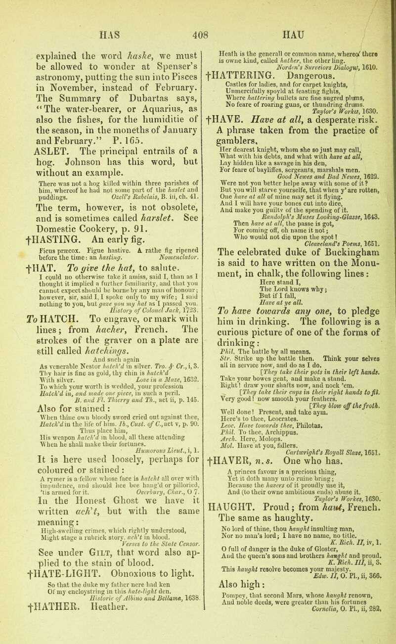 explained the word haske, we must be allowed to wonder at Spenser’s astronomy, putting the sun into Pisces in November, instead of February. The Summary of Dubartas says, “The water-bearer, or Aquarius, as also the fishes, for the humiditie of the season, in themonethsof January and February.” P. 16o. ASLET. The principal entrails of a hog. Johnson has this word, but without an example. There was not a liog killed within three parishes of him, whereof he had not some part of the haslet and puddings. OzelVs Rabelais, B. iii, ch. 41. The term, however, is not obsolete, and is sometimes called harslet. See Domestic Cookery, p. 91. f HASTING. An early fig. Ficus prsecox. Figue hastive. A rathe fig ripened before the time: an hasting. Nomenclator. jTIAT. To give the hat, to salute. I could no otherwise take it amiss, said I, than as I thought it implied a further familiarity, and that you cannot expect should he borne by any man of honour; however, sir, said I, I spoke only to my wife; I said nothing to you, hut gave you my hat as I passed you. History of Colonel Jack, 1723. To HATCH. To engrave, or mark with lines; from hacher, French. The strokes of the graver on a plate are still called hatchings. And such again As venerable Nestor hatch'd in silver. Tro. Sr Cr., i, 3. Thy hair is fine as gold, thy chin is hatch'd With silver. Love in a Maze, 1632. To which your worth is wedded, your profession Hatch'd in, and made one piece, in such a peril. B. and FI. Thierry and Th., act ii, p. 145. Also for stained : When thine own bloody sword cried out against thee, Hatch'd in the life of him. Ib., Oust, of C., act v, p. 90. Thus place him, His weapon hatch'd in blood, all these attending When he shall make their fortunes. Humorous Lieut., i, 1. It is here used loosely, perhaps for coloured or stained: A rymer is a fellow whose face is hatcht all over with impudence, and should hee bee bang’d or pilloried, ’tis armed for it. Overbury, Char., 0 7. In the Honest Ghost we have it written acKt, but with the same meaning: High-swelling crimes, which rightly understood, Might stage a rubrick story, uch't in blood. Verses to the State Censor. See under Gilt, that word also ap- plied to the stain of blood, f HATE-LIGHT. Obnoxious to light. So that the duke my father nere had ken Of my encloystring in this hate-light den. Historie of Albino and Bellama, 1638. fHATHER. Heather. Heath is the general! or common name, whereof there is owne kind, called hather, the other ling. Nurden's Surveiors Dialogue, 1610. fHATTERING. Dangerous. Castles for ladies, and for carpet knights, Unmercifully spoyld at feasting fights, Where battering bullets are fine sugred plums, No feare of roaring guns, or thundring drums. Taylor’s IVorkts, 1630. f HAVE. Have at all, a desperate risk. A phrase taken from the practice of gamblers. Her dearest knight, whom she so just may call, What with his debts, and what with have at all, Lay hidden like a savage in his den, For feare of bayliffes, sergeants, marshals men. Good Newes and Bad Newes, 1622. Were not you better helpe away with some of it? But you will starve yourselfe, that when y’ are rotten, One have at all of mine may set it flying. And I will have your bones cut into dice, And make you guiltv of the spending of it. Randolph's Muses Looking-Glasse, 1643. Then have at all, the passe is got, For coming off, oh name it not; Who would not die upon the spot! Cleaveland’s Poems, 1651. The celebrated duke of Buckingham is said to have written on the Monu- ment, in chalk, the following lines: Here stand I, The Lord knows why; But if I fall, Have at ye all. To have towards any one, to pledge him in drinking. The following is a curious picture of one of the forms of drinking: Phil, The battle by all means. Str. Strike up the battle then. Think your selves all in service now, and do as I do. [They take their pots in their left hands. Take your bowes gent, and make a stand. Right! draw your shafts now, and nock ’em. [They take their cups in their right hands to fit. Very good! now smooth your feathers. [They blovj off the froth. Well done! Present, and take aym. Here’s to thee, Leocrates. Leoc. Have towards thee, Philotas. Phil. To thee, Archippus. Arch. Here, Molops. Mol. Have at you, fullers. Cartwright's Roy all Slave, 1651. fHAVER, n.s. One who has. A princes favour is a precious thing, Yet it doth many unto ruine bring; Because the havers of it proudly use it, And (to their owne ambitious ends) abuse it. Taylor's Workes, 1680. HAUGHT. Proud ; from hauty French. The same as haughty. No lord of thine, thou haught insulting man, Nor no man’s lord; I have no name, no title. K. Rich. II, iv, 1. O full of danger is the duke of Gloster, And the queen’s sons and brothers haught and proud. K. Rich. Ill, ii, 3. This haught resolve becomes your majesty. Edw. II, O. PL, ii, 366. Also high: Pompey, that second Mars, whose haught renown, And noble deeds, were greater than his fortunes Cornelia, 0. PL, ii, 282,
