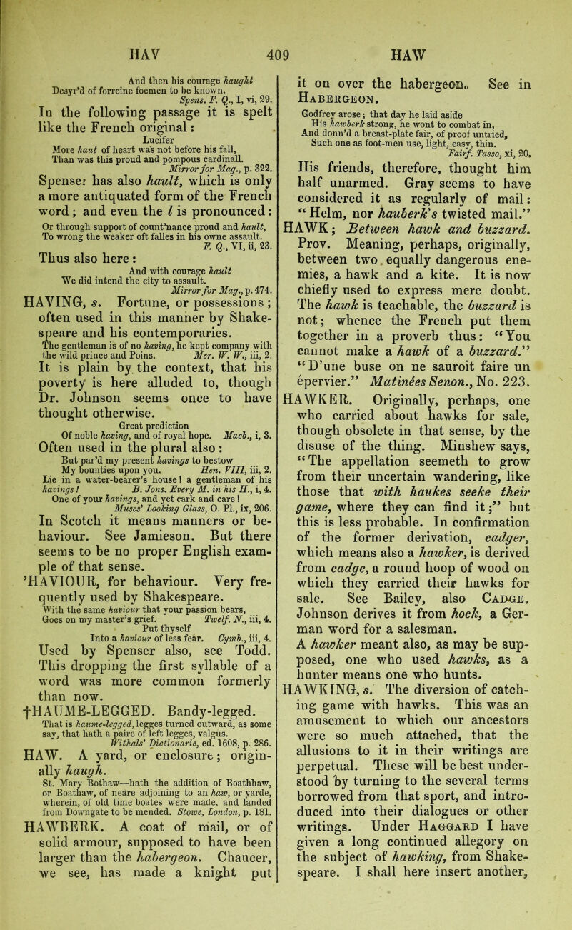 And then his courage haught Desyr’d of forreine foemen to he known. Spens. F. Q., I, vi, 29. In the following passage it is spelt like the French original: Lucifer More haut of heart was not before his fall. Than was this proud and pompous cardinall. Mirror for Mag., p. 322. Spenser has also hault, which is only a more antiquated form of the French word ; and even the l is pronounced : Or through support of count’nance proud and hault, To wrong the weaker oft falles in his owne assault. F. Q., VI, ii, 23. Thus also here: And with courage hault We did intend the city to assault. Mirror for Mag., p. 474. HAYING, s. Fortune, or possessions ; often used in this manner by Shake- speare and his contemporaries. The gentleman is of no having, he kept company with the wild prince and Poins. Mer. W. W., iii, 2. It is plain by the context, that his poverty is here alluded to, though Dr. Johnson seems once to have thought otherwise. Great prediction Of noble having, and of royal hope. Mach., i, 3. Often used in the plural also : But par’d my present havings to bestow My bounties upon you. Hen. VIII, iii, 2. Lie in a water-bearer’s house! a gentleman of his havings ! B. Jons. Every M. in his II., i, 4. One of your havings, and yet cark and care! Muses’ Looking Glass, 0. PL, ix, 206. In Scotch it means manners or be- haviour. See Jamieson. But there seems to be no proper English exam- ple of that sense. ’HAVIOUR, for behaviour. Very fre- quently used by Shakespeare. With the same haviour that your passion bears, Goes on my master’s grief. Twelf. N., iii, 4, Put thyself Into a haviour of less fear. Cymh., iii, 4. Used by Spenser also, see Todd. This dropping the first syllable of a word was more common formerly than now. fHAUME-LEGGED. Bandy-legged. That is haumc-legged, legges turned outward, as some say, that hath a paire of left legges, valgus. Witlials’ Bictionarie, ed. 1608, p. 286. HAW. A yard, or enclosure; origin- ally haugh. St. Mary Bothaw—hath the addition of Boathhaw, or Boathaw, of neare adjoining to an haw, or yarde, wherein, of old time boates were made, and landed from Downgate to be mended. Stowe, London, p. 181. HAWBERK. A coat of mail, or of solid armour, supposed to have been larger than the habergeon. Chaucer, we see, has made a knight put it on over the habergeon., See in Habergeon. Godfrey arose; that day he laid aside His hawlerk strong, he wont to combat in. And donn’d a breast-plate fair, of proof untried. Such one as foot-men use, light, easy, thin. Fairf. Tasso, xi, 20. His friends, therefore, thought him half unarmed. Gray seems to have considered it as regularly of mail: “Helm, nor hauberk's twisted mail.” HAWK; Between hawk and buzzard. Prov. Meaning, perhaps, originally, between two equally dangerous ene- mies, a hawk and a kite. It is now chiefly used to express mere doubt. The hawk is teachable, the buzzard is not; whence the French put them together in a proverb thus: “You cannot make a hawk of a buzzard.” “D’une buse on ne sauroit faire un epervier.” Matinees Senon., No. 223. HAWKER. Originally, perhaps, one who carried about hawks for sale, though obsolete in that sense, by the disuse of the thing. Minshew says, “The appellation seemeth to grow from their uncertain wandering, like those that with haukes seeke their game, where they can find itbut this is less probable. In confirmation of the former derivation, cadger, which means also a hawker, is derived from cadge, a round hoop of wood on which they carried their hawks for sale. See Bailey, also Cadge. Johnson derives it from hocky a Ger- man word for a salesman. A hawker meant also, as may be sup- posed, one who used hawks3 as a hunter means one who hunts. HAWKING, s. The diversion of catch- ing game with hawks. This was an amusement to which our ancestors were so much attached, that the allusions to it in their writings are perpetual. These will be best under- stood by turning to the several terms borrowed from that sport, and intro- duced into their dialogues or other writings. Under Haggard I have given a long continued allegory on the subject of hawking, from Shake- speare. I shall here insert another.