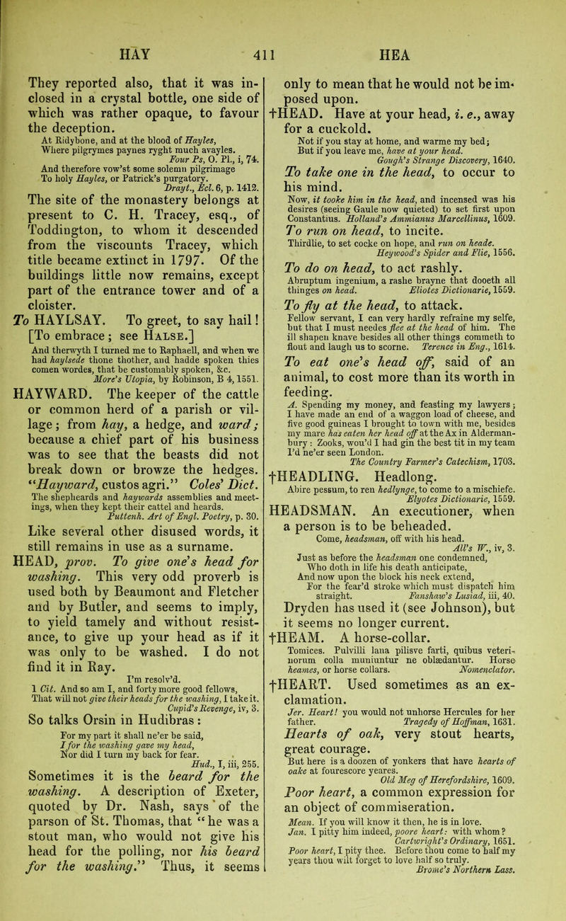 They reported also, that it was in- closed in a crystal bottle, one side of which was rather opaque, to favour the deception. At Ridybone, and at the blood of Hayles, Where pilgrymes paynes ryght much avayles. Four Ps, 0. PL, i, 74. And therefore vow’st some solemn pilgrimage To holy Hayles, or Patrick’s purgatory. Drayt., Eel. 6, p. 1412. The site of the monastery belongs at present to C. H. Tracey, esq., of Toddington, to whom it descended from the viscounts Tracey, which title became extinct in 1797. Of the buildings little now remains, except part of the entrance tower and of a cloister. To HAYLSAY. To greet, to say hail! [To embrace ; see Halse.] And therwyth I turned me to Raphaell, and when we had haylsede tlione thother, and hadde spoken thies comen wordes, that be customably spoken, &c. More’s Utopia, by Robinson, B 4,1551. HAYWARD. The keeper of the cattle or common herd of a parish or vil- lage ; from hay, a hedge, and ward; because a chief part of his business was to see that the beasts did not break down or browze the hedges. “Hayward, custos agri.” Coles' Diet. The shepheards and hayvmrds assemblies and meet- ings, when they kept their cattel and heards. Puttenh. Art of Engl. Poetry, p. 30. Like several other disused words, it still remains in use as a surname. HEAD, prov. To give one's head for washing. This very odd proverb is used both by Beaumont and Fletcher and by Butler, and seems to imply, to yield tamely and without resist- ance, to give up your head as if it was only to be washed. I do not find it in Ray. I’m resolv’d. 1 Cit. And so am I, and forty more good fellows. That will not give their heads for the washing, I take it. Cupid’s Revenge, iv, 3. So talks Orsin in Hudibras : Eor my part it shall ne’er be said, I for the washing gave my head, Nor did I turn my back for fear. Hud., I, iii, 255. Sometimes it is the beard for the washing. A description of Exeter, quoted by Dr. Nash, says of the parson of St. Thomas, that “he was a stout man, who would not give his head for the polling, nor his beard for the washingThus, it seems only to mean that he would not be im- posed upon. +HEAD. Have at your head, i. e., away for a cuckold. Not if you stay at home, and warme my bed; But if you leave me, have at your head. Gough’s Strange Discovery, 1640. To take one in the head, to occur to his mind. Now, it tooice him in the head, and incensed was his desires (seeing Gaule now quieted) to set first upon Constantius. Holland’s Ammianus Marcellinus, 1609. To run on head, to incite. Thirdlie, to set cocke on hope, and run on heade. Hey wood’s Spider and File, 1556. To do on head, to act rashly. Abruptum ingenium, a rashe brayne that dooeth all thinges on head. Eliotes Dictionarie, 1559. To fly at the head, to attack. Fellow servant, I can very hardly refraine my selfe, but that I must needes^ee at the head of him. The ill shapen knave besides all other things commeth to flout and laugh us to scorne. Terence in Eng., 1614. To eat one's head off, said of an animal, to cost more than its worth in feeding. A. Spending my money, and feasting my lawyers; I have made an end of a waggon load of cheese, and five good guineas I brought to town with me, besides my mare has eaten her head off at the Ax in Alderman- bury : Zooks, wou’d I had gin the best tit in my team I’d ne’er seen London. The Country Farmer’s Catechism, 1703. fHEADLING. Headlong. Abire pessum, to reu hedlynge, to come to amischiefe. Elyotes Dictionarie, 1559. HEADSMAN. An executioner, when a person is to be beheaded. Come, headsman, off with his head. All’s W., iv, 3. Just as before the headsman one condemned, Who doth in life his death anticipate, And now upon the block his neck extend. For the fear’d stroke which must dispatch him straight. Fanshaw’s Lusiad, iii, 40. Dry den has used it (see Johnson), but it seems no longer current. •fHEAM. A horse-collar. Tomices. Pulvilli lana pilisve farti, quibus veteri- norum colla muniuntur ne obleedantur. Hors© heames, or horse collars. Nomenclator. f HE ART. Used sometimes as an ex- clamation. Jer. Heart! you would not unhorse Hercules for her father. Tragedy of Hoffman, 1631, Hearts of oak, very stout hearts, great courage. But here is a doozen of yonkers that have hearts of oalce at fourescore yeares. Old Meg of Herefordshire, 1609. Poor heart, a common expression for an object of commiseration. Mean. If you will know it then, he is in love. Jan. I pitty him indeed, poore heart: with whom? Cartwright’s Ordinary, 1651. Poor heart, I pity thee. Before thou come to half my years thou wilt forget to love half so truly. Brome’s Northern Lass.