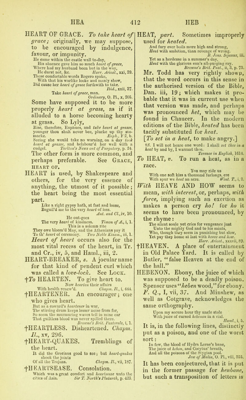HEART OF GRACE. To take heart of grace; originally, we may suppose, to be encouraged by indulgence, favour, or impunity. He came within the castle wall to-day, His absence gave him so much heart of grace, Where had my husband been but in the way, He durst not, &c. Harr. Ariost., xxi, 39. These comfortable words Rogero spake. With that his warlike looke and manly show, Did cause her heart of grace forthwith to take. Ibid., xxii, 37. Take heart of grace, man. Ordinary, 0. PI., x, 205. Some have supposed it to be more properly heart at grass, as if it alluded to a horse becoming hearty at grass. So Lyly, Rise, therefore, Euphues, and take heart at grasse, younger thou slxalt never bee, plucke up thy sto- macke. Euph., F 2, b. Seeing she would take no warning, on a day took heart at grasse, and belabour’d her well with a cudgel. Tarlton’s News out of Purgatory, p. 24. The other form is more common, and perhaps preferable. See Grace, heart or. HEART is used, by Shakespeare and others, for the very essence of anything, the utmost of it possible; the heart being the most essential part. Like a right gypsy hath, at fast and loose, Beguil’d me to the very heart of loss. Ant. and Cl., iv, 10. He out-goes The very heart of kindness. Timon of A., i, 1. This is a solemn rite They owe bloom’d May, and the Athenians pay it To th’ heart of ceremony. Two Noble Kinsm., iii, 1. Heart of heart occurs also for the most vital recess of the heart, in Tr. and Cr., iv, 5, and Haml., iii, 2. HEART-BREAKER, s. A jocular name for that kind of pendent curl which was called a love-tock. See Lock. fTo HEARTEN. To give heart to. Now hearten their alfairs With health renew’d. Chapm. II., i, 444. fHEARTENER. An encourager; one who gives heart. But as a coward’s heartener in war. The stirring drum keeps lesser noise from far, So seem the murmuring waves tell in mine ear That guiltless blood was never spilled there. Browne’s Brit. Pastorals, i, 1. ■fHEARTLESS. Disheartened. Chapm. 1L, xv, 296. •fHEART-QUAKES. Tremblings of the heart. It did the Grecians good to see; but heart-quakes shook the joints Of all the Trojans. Chapm. II., vii, 187. ^HEARTSEASE. Consolation. Which was a great comfort and heartsease unto the cities of Asia. Sir T. North’s Plutarch, p. 423. HEAT, part. Sometimes improperly used for heated. And fury ever boils more high and strong, Heat with ambition, than revenge of wrong. B. Jons. Sejanus, iii. Yet as a herdesse in a summer’s day, Heat with the glorious sun’s all-purging ray. Browne’s Brit. Past., ii, 3, p. 73. Mr. Todd has very rightly showp, that the word occurs in this sense in the authorised version of the Bible, Dan. iii, 19; which makes it pro- bable that it was in current use when that version was made, and perhaps was pronounced het, which may be found in Chaucer. In the modern editions of the Bible, heated has been tacitly substituted for heat. [To set in a heat, to make angry.] iS. I will not lieare one word: I shall set thee in a heat by and by, I warrant thee. Terence in English, 1614. To HEAT, v. To run a heat, as in a race. You may ride us With one soft kiss a thousand furlongs, ere With spur we heat an acre. IVint. T., i, 2. With HEAVE AND HOW seems to mean, with interest, or, perhaps, with forcei implying such an exertion as makes a person cry ho! for ho it seems to have been pronounced, by the rhyme: The silent soule yet cries for vengeance just Unto the mighty God and to bis saints, Who, though they seem in punishing but slow, Yet pay they home at last with heave and how. Harr. Ariost., xxxvii, 89. fHEAVEN. A place of entertainment in Old Palace Yard. It is called by Butler, “false Heaven at the end of the hall.” HEBENON. Ebony, the juice of wdiich w7as supposed to be a deadly poison. Spenser uses “heben wood,”for ebony. F. Q., I, vii, 37. And Minshew, as well as Cotgrave, acknowdedges the same orthography. Upon my secure hour thy uncle stole With juice of cursed hebenon in a vial. Ilaml., i, 5. It is, in the following lines, distinctly put as a poison, and one of the worst sort: In few, the blood of Hydra Lerne’s bane, The juice of hebon, and Cocytus’ breath, And all the poisons of the Stygian pool. Jew of Malta, 0. PL, viii, 355. It has been conjectured, that it is put in the former passage for henbane, but such a transposition of letters is