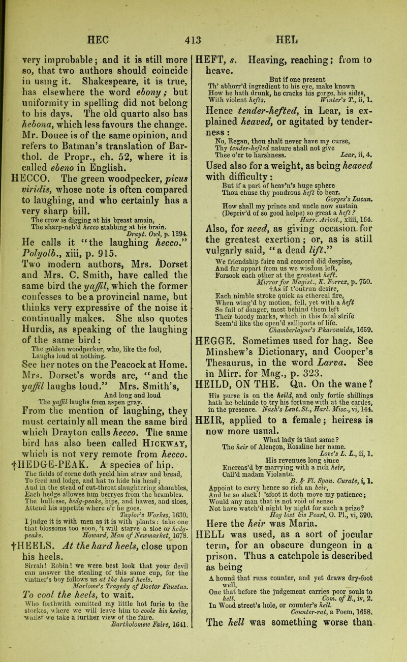 very improbable; and it is still more so, that two authors should coincide in using it. Shakespeare, it is true, has elsewhere the word ebony; but uniformity in spelling did not belong to his days. The old quarto also has hebona, which less favours the change. Mr. Douce is of the same opinion, and refers to Batman’s translation of Bar- thol. de Propr., ch. 52, where it is called ebeno in English. HECCO. The green woodpecker, pious viridis, whose note is often compared to laughing, and who certainly has a very sharp bill. The crow is digging at his breast amain, The sharp-neb’d hecco stabbing at his brain. Drayt. Owl, p. 1294. He calls it “the laughing hecco” Polyolb., xiii, p. 915. Two modern authors, Mrs. Dorset and Mrs. C. Smith, have called the same bird the yaffil, which the former confesses to be a provincial name, but thinks very expressive of the noise it continually makes. She also quotes Hurdis, as speaking of the laughing of the same bird: The golden woodpecker, who, like the fool. Laughs loud at nothing. See her notes on the Peacock at Home. Mrs. Dorset’s words are, “and the yaffil laughs loud.” Mrs. Smith’s, And long and loud The yaffil laughs from aspen gray. From the mention of laughing, they must certainly all mean the same bird which Drayton calls hecco. The same bird has also been called Hjckway, which is not very remote from hecco. fHEDGE-PEAK. A species of hip. The fields of corne doth yeeld him straw and bread, To feed and lodge, and hat to hide his head ; And in the stead of cut-throat slaughtering shambles, Each hedge allowes him berryes from the brambles. The built sse, hedg-peake, hips, and hawes, and sloes, Attend his appetite where e’r he goes. Taylor’s WorJces, 1630. I judge it is with men as it is with plants : take one that blossoms too soon, ’t will starve a sloe or hedg- peake. Howard, Man of Newmarket, 1678. fHEELS. At the hard heels, close upon his heels. Sirrah! Robin! we were best look that your devil can answer the stealing of this same cup, for the vintner’s boy follows us at the hard heels. Marlowe’s Tragedy of Doctor Faustus. To cool the heels, to wait. Who forthwith comitted my little hot furie to the stockes, where we will leave him to coole his heeles, Wiiilst we take a further view of the faire. Bartholomew Faire, 1641. HEFT, s. Heaving, reaching; from to heave. But if one present Th’ abhorr’d ingredient to his eye, make known How he hath drunk, he cracks his gorge, his sides, With violent hefts. Winter’s T., ii, 1. Hence tender-hefted, in Lear, is ex- plained heaved, or agitated by tender- ness : No, Began, thou shalt never have my curse, Thy tender-hefted nature shall not give Thee o’er to harshness. Lear, ii, 4. Used also for a weight, as being heaved with difficulty: But if a part of heav’n’s huge sphere Thou chuse thy pondrous heft to bear. Gorges’s Lucan. How shall my prince and uncle now sustain (Depriv’d of so good helpe) so great a heft ? Harr. Ariost., xliii, 164. Also, for need, as giving occasion for the greatest exertion; or, as is still vulgarly said, “a dead lift.” We friendship faire and concord did despise, And far appart from us we wisdom left. Forsook each other at the greatest heft. Mirror for Magist., K. Forrex, p. 750. +As if t’outrun desire, Each nimble stroke quick as ethereal fire. When wing’d by motion, fell, yet with a heft So full of danger, most behind them left Their bloody marks, which in this fatal strife Seem’d like the open’d salliports of life. Chamberlayne’s Pharonnida, 1659. HEGGE. Sometimes used for hag. See Minsliew’s Dictionary, and Cooper’s Thesaurus, in the word Larva. See in Mirr. for Mag., p. 323. HEILD, ON THE. Qu. On the wane? His purse is on the heild, and only fortie shillings hath he behinde to try his fortune with at the cardes, in the presence. Nash’s Lent. St., Harl. Misc., vi, 144. HEIR, applied to a female; heiress is now more usual. What lady is that same ? The heir of Alenjon, Rosaline her name. Love’s L. L., ii, 1. His revenues long since Encreas’d by marrying with a rich heir, Call’d madam Violante. B. Sp FI. Span. Curate, i, 1. Appoint to carry hence so rich an heir, And be so slack! ’sfoot it doth move my patience j Would any man that is not void of sense Not have watch’d night by night for such a prize? Hog lost his Pearl, 0. PI., vi, 390. Here the heir was Maria. HELL was used, as a sort of jocular term, for an obscure dungeon in a prison. Thus a catchpole is described as being A hound that runs counter, and yet draws dry-foot well, One that before the judgement carries poor souls to hell. Com. of E., iv, 2. In Wood street’s hole, or counter’s hell. Counter-rat, a Poem, 1658. The hell was something worse than