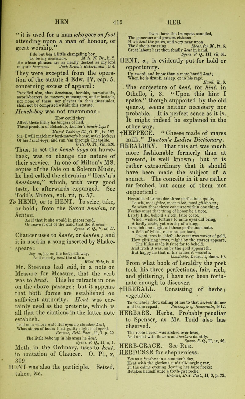 “ it is used for a man who goes on foot attending upon a man of honour, or great worship.” I do but beg a little changeling boy To be my henchman. Mids. N. Dr., ii, 2. He whose phrases are as neatly decked as my lord mayor’s hensmen. Jack Drum’s Entertainm., B 4. They were excepted from the opera- tion of the statute 4 Edw. IV, cap. 5, concerning excess of apparel: Provided also, that henchmen, heralds, pursuivants, sword-bearers to mayors, messengers, and minstrels, nor none of them, nor players in their interludes, shall not be comprised within this statute. Hench-boy was not uncommon : How could they Affect these filthy harbingers of hell. These proctors of Belzebub, Lucifer’s hench-boy s ? Muses’ Looking Gl., 0. PL, ix, 187. Sir, I will match my lord-mayor’s horse, make jockeys Of his hench-boys, and run ’em through Cheapside. Wits, 0. PL, viii, 420. Thus, to set the hench-boys on horse- back, was to change the nature of their service. In one of Milton’s MS. copies of the Ode on a Solemn Music, he had called the cherubim “ Heav’n’s henshmen,” which, with very good taste, he afterwards expunged. See Todd’s Milton, vol. vii, p. 57. To HEND, or to HE NT. To seize, take, or hold ; from the Saxon hendan, or hentan. As if that it she would in pieces rend, Or reave it out of the hand that did it hend. Spens. F. Q., V, xi, 27. Chaucer uses to hente, or henten ; and it is used in a song inserted by Shake- speare : Jog on, jog on the foot-path way, And merrily hent the stile a. Wint. Tale, iv, 2. Mr. Steevens had said, in a note on Measure for Measure, that the verb was to hend. This he retracts in one on the above passage ; but it appears that both forms are established on sufficient authority. Hent was cer- tainly used as the preterite, which is all that the citations in the latter note establish. Told men whose watchful eyes no slumber hent, What stores of hours theft-guilty night had spent. Browne, Brit. Past., II, 1, p. 29. The little babe up in his arms he hent. Spens. F. Qr, II, ii, 1. Moth, in the Ordinary, uses to hent, in imitation of Chaucer. 0. PI., x, 309. HENT was also the participle. Seized, taken, &c. Twice have the trumpets sounded. The generous and gravest citizens Have hent the gates, and very near upon The duke is entering. Meas.for M., iv, 6. Great labour bast thou fondly hent in hand. Spens. F. Q., Ill, vii, 61. HENT, s., is evidently put for hold or opportunity. Up sword, and know thou a more horrid hent; When he is drunk, asleep, or in his rage. FLaml., iii, 3. The conjecture of hent, for hint, in Othello, i, 3. “ Upon this hint I spake,” though supported by the old quarto, seems neither necessary nor probable. It is perfect sense as it is. It might indeed be explained in the other way. fHEPPECE. “Cheese made of mares milk.” Dunton's Ladies Dictionary. HERALDRY. That this art was much more fashionable formerly than at present, is well known; but it is rather extraordinary that it should have been made the subject of a sonnet. The conceits in it are rather far-fetched, but some of them not anpoetical: Heraulds at armes doe three perfections quote, To wit, most faire, most ritch, most glittering ; So when those three concurre within one thing, Needes must that tiling of honor be a note. Lately I did behold a ritch, faire coate, Which wished fortune to mine eyes did bring, A lordly coate, yet worthy of a king, In which one might all these perfections note. A field of lyllies, roses proper bare. Two starves in cliiefe, the crest was waves of gold. How glitt’ring ’twas, might by the starres appeare, The Lilies made it faire for to behold. And ritch it was, as by the gold appearetli, But happy he that in his armes it wreareth. Constable, Decad. I, Sonn. 10. From what book of heraldry the poet took his three perfections, fair, rich, and glittering, I have not been fortu- nate enough to discover. fHERBALL. Consisting of herbs; vegetable. To conclude, thou calling of me to that herball dinner and leane repast. Passenger of Benvenuto, 1612. HERBARS. Herbs. Probably peculiar to Spenser, as Mr. Todd also has observed. The roofe hereof was arched over head. And deckt with flowers and herbars daintily. Spens. F. Q., II, ix, 46. HERB-GRACE. See Rue. HERDESSE for shepherdess. Yet as a herdesse in a summer’s day. Heat with the glorious sun’s all-purging ray, In the calme evening (leaving her faire flocke) Betakes herself unto a froth-girt rocke. Browne, Brit. Past., II, 3, p. 73,