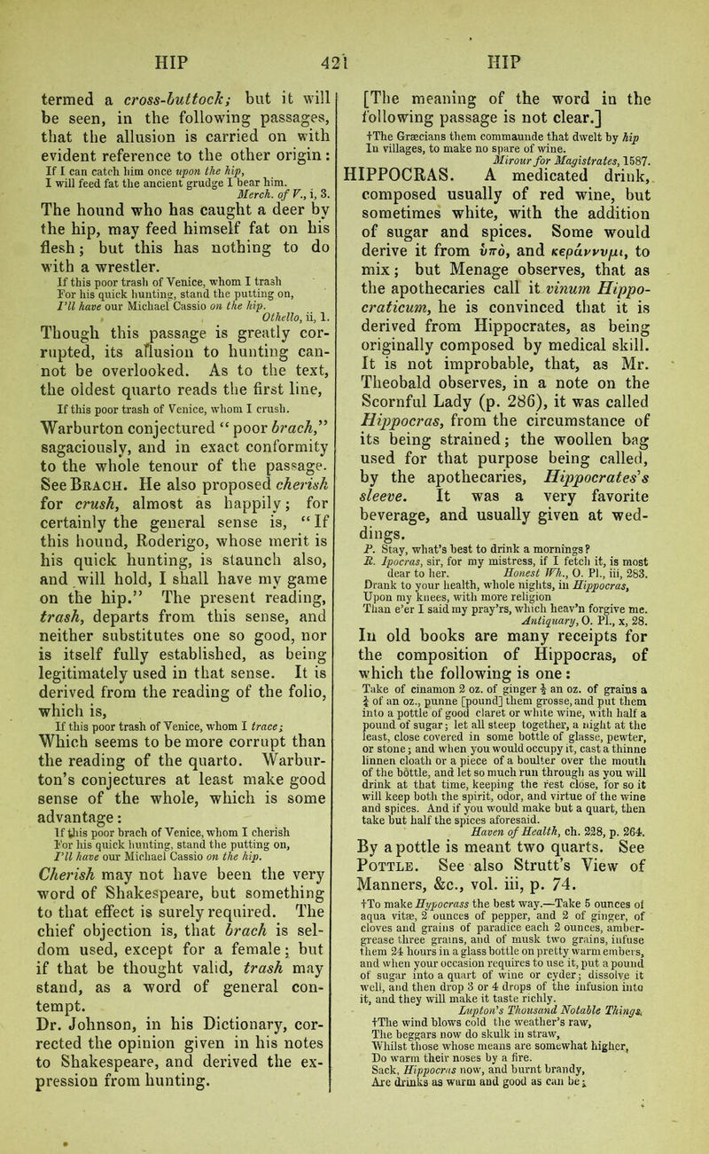 termed a cross-buttock; but it will be seen, in the following passages, that the allusion is carried on with evident reference to the other origin: if i can catch him once upon the hip, I will feed fat the ancient grudge I bear him. Merch. of V., i, 3. The hound who has caught a deer by the hip, may feed himself fat on his flesh; but this has nothing to do with a wrestler. If this poor trash of Venice, whom I trash For his quick hunting, stand the putting on, I’ll have our Michael Cassio on the hip. Othello, ii, 1. Though this passage is greatly cor- rupted, its allusion to hunting can- not be overlooked. As to the text, the oldest quarto reads the first line, If this poor trash of Venice, whom I crush. Warburton conjectured “ poor brack,” sagaciously, and in exact conformity to the whole tenour of the passage. See Brach. He also proposed cherish for crush, almost as happily; for certainly the general sense is, “ If this hound, Roderigo, whose merit is his quick hunting, is staunch also, and will hold, I shall have my game on the hip.” The present reading, trash, departs from this sense, and neither substitutes one so good, nor is itself fully established, as being legitimately used in that sense. It is derived from the reading of the folio, which is, If this poor trash of Venice, whom I trace; Which seems to be more corrupt than the reading of the quarto. Warbur- ton’s conjectures at least make good sense of the whole, which is some advantage: If this poor brach of Venice, whom I cherish For his quick hunting, stand the putting on, Fll have our Michael Cassio on the hip. Cherish may not have been the very word of Shakespeare, but something to that effect is surely required. The chief objection is, that brach is sel- dom used, except for a female; but if that be thought valid, trash may stand, as a word of general con- tempt. Dr. Johnson, in his Dictionary, cor- rected the opinion given in his notes to Shakespeare, and derived the ex- pression from hunting. [The meaning of the word in the following passage is not clear.] f The Grecians them commaunde that dwelt by hip In villages, to make no spare of wine. Mir our for Magistrates, 1587. HIPPOCRAS. A medicated drink, composed usually of red wine, but sometimes white, with the addition of sugar and spices. Some would derive it from xnro, and Kepawvpi, to mix; but Menage observes, that as the apothecaries call it vinum Hippo- craticum, he is convinced that it is derived from Hippocrates, as being originally composed by medical skill. It is not improbable, that, as Mr. Theobald observes, in a note on the Scornful Lady (p. 286), it was called Hippocras, from the circumstance of its being strained; the woollen bag used for that purpose being called, by the apothecaries, Hippocrates'1 s sleeve. It was a very favorite beverage, and usually given at wed- dings. P. Stay, what’s best to drink a mornings? H. lpocras, sir, for my mistress, if I fetch it, is most dear to her. Honest Wh., 0. PI., iii, 283. Drank to your health, whole nights, in Hippocras, Upon my knees, with more religion Than e’er I said my pray’rs, which heav’n forgive me. Antiquary, 0. PL, x, 28. In old books are many receipts for the composition of Hippocras, of which the following is one: Take of cinamon 2 oz. of ginger f an oz. of grains a £ of an oz., punne [pound] them grosse, and put them into a pottle of good claret or white wine, with half a pound of sugar; let all steep together, a night at the least, close covered in some bottle of glasse, pewter, or stone; and when you would occupy it, cast a thinne linnen cloath or a piece of a boulter over the mouth of the bottle, and let so much run through as you will drink at that time, keeping the rest close, for so it will keep both the spirit, odor, and virtue of the wine and spices. And if you would make but a quart, then take but half the spices aforesaid. Haven of Health, eh. 228, p. 264. By a pottle is meant two quarts. See Pottle. See also Strutt’s View of Manners, &c., vol. iii, p. 74. tTo make Hypocrass the best way.—Take 5 ounces oi aqua vitee, 2 ounces of pepper, and 2 of ginger, of cloves and grains of paradice each 2 ounces, amber- grease three grains, and of musk two grains, infuse them 24 hours in a glass bottle on pretty warm embers, and when your occasion requires to use it, put a pound of sugar into a quart of wine or cyder; dissolve it well, and then drop 3 or 4 drops of the infusion into it, and they will make it taste richly. Luptoii’s Thousand Notable Things, fThe wind blows cold the weather’s raw. The beggars now do skulk in straw, Whilst those whose means are somewhat higher, Do warm their noses by a fire. Sack, Hippocras now, and burnt brandy, Are drinks as wurm and good as can be ;