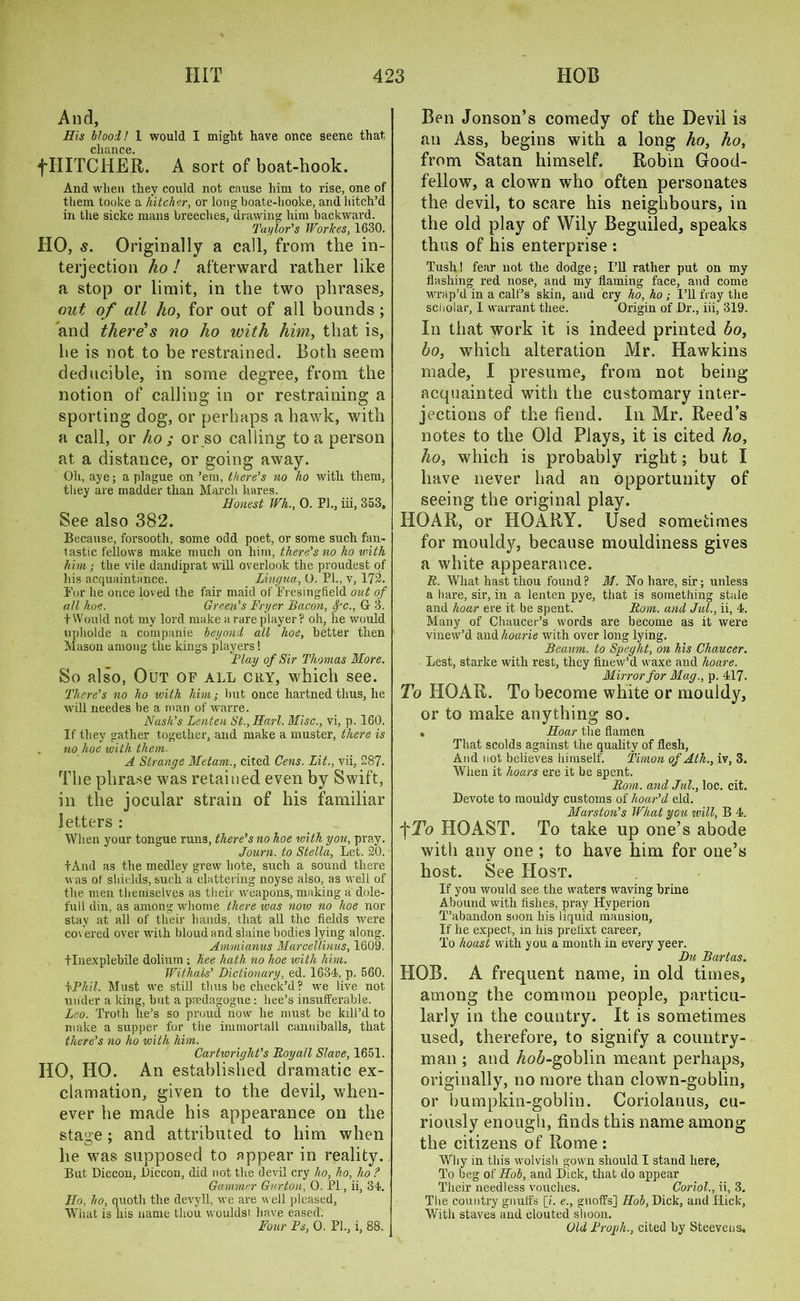 And, His blood! 1 would I might have once seene that, chance. fHITCHER. A sort of boat-hook. And when they could not cause him to rise, one of them, toolce a hitcher, or long boate-hooke, and hitch’d in the sicke mans breeches, drawing him backward. Taylor’s Workes, 1630. HO, s. Originally a call, from the in- terjection ho ! afterward rather like a stop or limit, in the two phrases, out of all ho, for out of all bounds ; and there1s no ho with him, that is, he is not to be restrained. Both seem deducible, in some degree, from the notion of calling in or restraining a sporting dog, or perhaps a hawk, with a call, or ho ; or so calling to a person at a distance, or going away. Oh, aye; a plague on ’em, there’s no ho with them, they are madder than March hares. Honest Wh., 0. PI., iii, 353. See also 382. Because, forsooth, some odd poet, or some such fan- lastic fellows make much on him, there’s no ho with him; the vile dandiprat will overlook the proudest of his acquaintance. Lingua, O. PI., v, 172. For he once loved the fair maid of Fresingfield out of all hoe. Green’s Fryer Bacon, fc, G 3. t Would not my lord make a rare player? oh, he would upholde a companie beyond all hoe, better then Mason among the kings players! Flay of Sir Thomas More. So also, Out of all cry, which see. There’s no ho with him; but once hartned thus, he will needes be a man of warre. Nash’s Lenten St, Harl. Misc, vi, p. 160. If they gather together, and make a muster, there is no hoe with them. A Strange Metam, cited Cens. Lit, vii, 287. The phrase was retained even by Swift, in the jocular strain of his familiar letters : When your tongue runs, there’s no hoe with you, pray. Journ. to Stella, Let. 20. tAnd as the medley grew hole, such a sound there was of shields, such a clattering noyse also, as well of the men themselves as their weapons, making a dole- full din, as among whoine there was now no hoe nor stay at all of their hands, that all the fields were covered over with bloud and slaine bodies lying along. Ammianus Marcellinus, 1609. flnexplehile dolium ; hee hath no hoe with him. Withals’ Dictionary, ed. 1634, p. 560. kPhil. Must we still thus be check’d ? we live not under a king, but a pedagogue: bee’s insufferable. Leo. Troth he’s so proud now he must be kill’d to make a supper for the immortall canniballs, that there’s no ho with him. Cartivright’s Boyall Slave, 1651. HO, HO. An established dramatic ex- clamation, given to the devil, when- ever he made his appearance on the sta«;e; and attributed to him when he was supposed to appear in reality. But Diccon, Diccon, did not the devil cry ho, ho, ho ? Gammer Gurjton, O. PL, ii, 34. Ho, ho, quoth the devyll, we are well pleased, What is his name thou wouldst have eased. Ben Jonson’s comedy of the Devil is an Ass, begins with a long ho, ho, from Satan himself. Robin Good- fellow, a clown who often personates the devil, to scare his neighbours, in the old play of Wily Beguiled, speaks thus of his enterprise : Tush! fear not the dodge; I’ll rather put on my flashing red nose, and my flaming face, and come wrap’d in a calf’s skin, and cry ho, ho ; I’ll fray the scnolar, I warrant thee. Origin of Dr., iii, 319. In that work it is indeed printed bo, bo, which alteration Mr. Hawkins made, I presume, from not being acquainted with the customary inter- jections of the fiend. In Mr. Reed’s notes to the Old Plays, it is cited ho, ho, which is probably right; but I have never had an opportunity of seeing the original play. HOAR, or HOARY. Used sometimes for mouldy, because mouldiness gives a white appearance. R. What hast thou found? 31. No hare, sir; unless a hare, sir, in a lenten pye, that is something stale and hoar ere it be spent. Rom. and Jul, ii, 4. Many of Chaucer’s words are become as it were vinew’d amlhoarie with over long lying. Beaum. to Speght, on his Chaucer. Lest, starke with rest, they finew’d waxe and hoare. Mirror for 31ag, p. 417. To HOAR. To become white or mouldy, or to make anything so. , Hoar the flamen That scolds against the quality of flesh, And not believes himself. Timon of Ath, iv, 3. When it hoars ere it be spent. Rom. and Jul, loc. cit. Devote to mouldy customs of hoar’d eld. 31 arston’s What you will, B 4. f To HOAST. To take up one’s abode with any one ; to have him for one’s host. See Host. If you would see the waters waving brine Abound with fishes, pray Hyperion T’abandon soon his liquid mansion. If he expect, in his pretext career, To hoast with you a month in every yeer. Du Bartas. HOB. A frequent name, in old times, among the common people, particu- larly in the country. It is sometimes used, therefore, to signify a country- man ; and Ao6-goblin meant perhaps, originally, no more than clown-goblin, or bumpkin-goblin. Coriolanus, cu- riously enough, finds this name among the citizens of Rome : Why in this wolvish gown should I stand here. To beg of Hob, and Dick, that do appear Their needless vouches. Coriol, ii, 3. The country gnuffs [i. e, gnoffs] Hob, Dick, and Hick, With staves and clouted shoon.