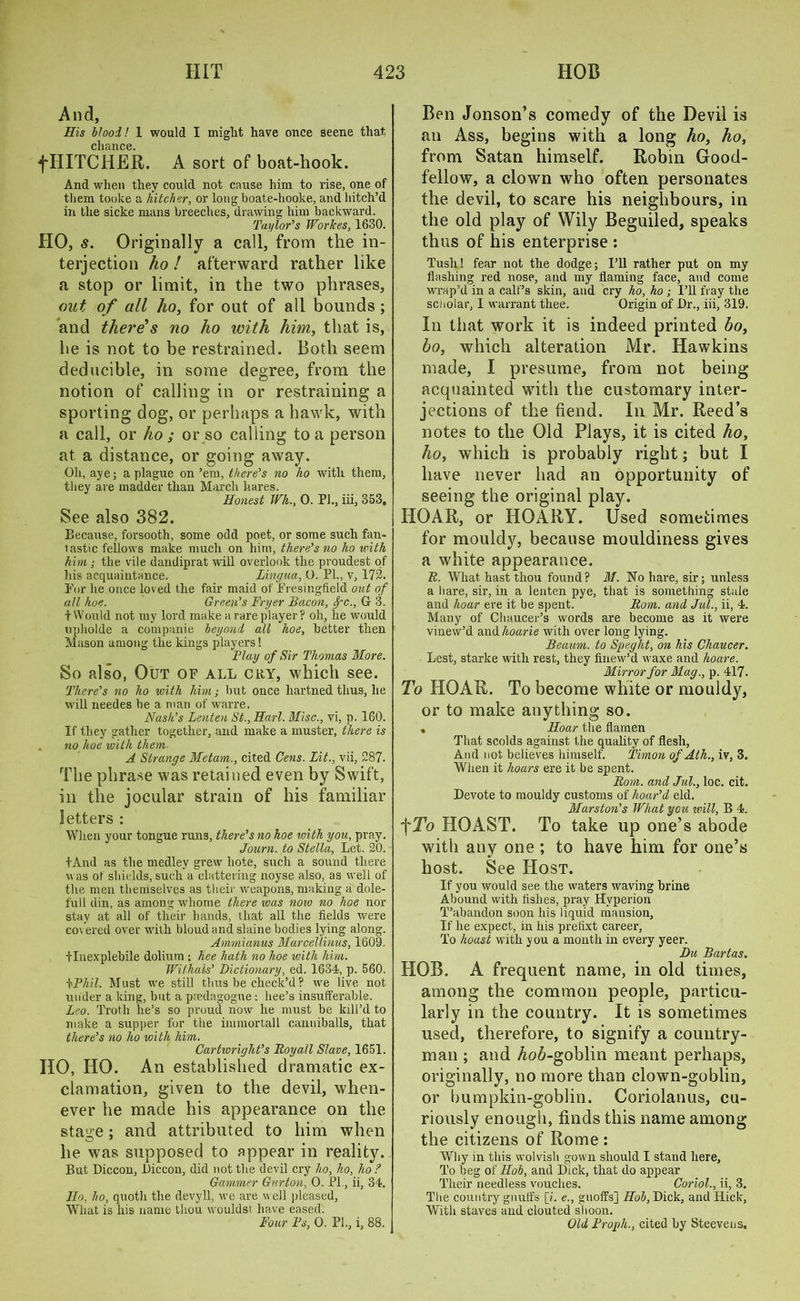 And, His Hood! 1 would I might have once seene that, cliance. fHITCHER. A sort of boat-hook. And when they could not cause him to rise, one of them tooke a hitcher, or long boate-hooke, and hitch’d in the sicke mans breeches, drawing him backward. Taylor’s Workes, 1630. HO, s. Originally a call, from the in- terjection ho ! afterward rather like a stop or limit, in the two phrases, out of all ho, for out of all bounds ; and there’s no ho with him, that is, he is not to be restrained. Both seem deducible, in some degree, from the notion of calling in or restraining a sporting dog, or perhaps a hawk, with a call, or ho ; or so calling to a person at a distance, or going away. Oh, aye; a plague on’em, there’s no ho with them, they are madder than March hares. Honest Wh., 0. PI., iii, 353, See also 382. Because, forsooth, some odd poet, or some such fan- lastic fellows make much on him, there’s no ho with him ; the vile dandiprat will overlook the proudest of his acquaintance. Lingua, U. PL, v, 172. For he once loved the fair maid of Fresingfield out of all hoe. Green’s Fryer Bacon, fc., G 3. t Would not my lord make a rare player? oh, he would upholde a companie beyond all hoe, better then Mason among the kings players! Flay of Sir Thomas More. So also, Out of all cry, which see. There’s no ho with him; but once liartned thus, he will needes be a man of warre. Nash’s Lenten St.,Harl. Misc., vi, p. 160. If they gather together, and make a muster, there is no hoe with them. A Strange Metam., cited Cens. Lit., vii, 287. The phrase was retained even by Swift, in the jocular strain of his familiar letters : When your tongue runs, there’s no hoe with you, pray. Journ. to Stella, Let. 20. fAnd as the medley grew hote, such a sound there was of shields, such a clattering noyse also, as well of the men themselves as their weapons, making a dole- full din, as among whome there was now no hoe nor stay at all of their hands, that all the fields were covered over with bloud and slaine bodies lying along. Ammianus Marcellinus, 1609. tlnexplebile dolium ; hee hath no hoe with him. Withals’ Dictionary, ed. 1634, p. 560. \Phil. Must we still thus be check’d? we live not under a king, but a predagogue: bee’s insufferable. Leo. Troth he’s so proud now he must be kill’d to make a supper for the iinmortall canniballs, that there’s no ho with him. Cartwright’s Boyall Slave, 1651. HO, HO. An established dramatic ex- clamation, given to the devil, when- ever he made his appearance on the staim; and attributed to him when he was supposed to appear in reality. But Diccon, JDiccon, did not the devil cry ho, ho, ho ? Gammer Gnrtou, O. PL, ii, 34. Ho, ho, quoth the devyll, we are well pleased, Wliat is his name thou wouldst have eased. Ben Jonson’s comedy of the Devil is an Ass, begins with a long ho, ho, from Satan himself. Robin Good- fellow, a clown who often personates the devil, to scare his neighbours, in the old play of Wily Beguiled, speaks thus of his enterprise : Tush! fear not the dodge; I’ll rather put on my flashing red nose, and my flaming face, and come wrap’d in a calf’s skin, and cry ho, ho ; I’ll fray the scholar, I warrant thee. Origin of Dr., iii, 319. In that work it is indeed printed bo, bo, which alteration Mr. Hawkins made, I presume, from not being acquainted with the customary inter- jections of the fiend. In Mr. Reed’s notes to the Old Plays, it is cited ho, ho, which is probably right; but I have never had an opportunity of seeing the original play. HOAR, or HOARY. Used sometimes for mouldy, because mouldiness gives a white appearance. R. What hast thou found? M. No hare, sir; unless a hare, sir, in a lenten pye, that is something stale and hoar ere it be spent. Rom. and Jul., ii, 4. Many of Chaucer’s words are become as it were vinew’d and lioarie with over long lying. Beaum. to Speglit, on his Chaucer. Lest, starke with rest, they finew’d waxe and hoare. Mirror for Mag., p. 417. To HOAR. To become white or mouldy, or to make anything so. . Hoar the flamen That scolds against the quality of flesh, And not believes himself. Timon of Ath., iv, 3. When it hoars ere it be spent. Rom. and Jul., loc. cit. Devote to mouldy customs of hoar’d eld. Marston’s What you will, B 4. f To HOAST. To take up one’s abode with any one ; to have him for one’s host. See Host. If you would see the waters waving brine Abound with fishes, pray Hyperion T’abandon soon his liquid mansion, If he expect, in his prelixt career, To hoast with you a month in every yeer. Du Bartas. HOB. A frequent name, in old times, among the common people, particu- larly in the country. It is sometimes used, therefore, to signify a country- man ; and Ao6-goblin meant perhaps, originally, no more than clown-goblin, or bumpkin-goblin. Coriolanus, cu- riously enough, finds this name among the citizens of Rome : Why in this wolvish gown should I stand here, To beg of Hob, and Dick, that do appear Their needless vouches. Coriol., ii, 3. The country gnulfs [L e., gnoffs] Hob, Dick, and Hick, With staves and clouted shoon.