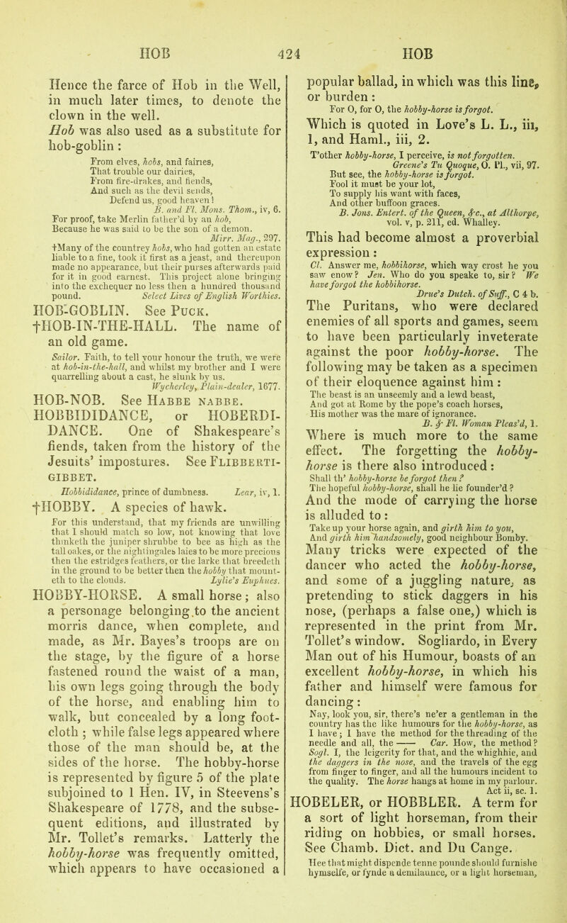 Hence the farce of Hob in the Well, in much later times, to denote the clown in the well. Hob was also used as a substitute for hob-goblin : From elves, hobs, and fairies. That trouble our dairies, From fire-drakes, and fiends. And such as the devil sends. Defend us, good heaven! B. and FI. Mons. Thom., iv, 6. For proof, take Merlin father’d by an hob, Because lie was said to be the son of a demon. Mirr. Mag., 297. tMany of the countrey hobs, who had gotten an estate liable to a fine, took it first as a jeast, and thereupon made no appearance, but their purses afterwards paid for it in good earnest. This project alone bringing into the exchequer no less then a hundred thousand pound. Select Lives of English Worthies. HOB-GOBLIN. See Puck. ‘ ■fHOB-IN-THE-HALL. The name of an old game. Sailor. Faith, to tell your honour the truth, we were at hob-in-the-hall, and udiilst my brother and I were quarrelling about a cast, he slunk by us. Wycherley, Plain-dealer, 1677. HOB-NOB. See Habbe nabbe. HOBBIDIDANCE, or HOBERDI- DANCE. One of Shakespeare’s fiends, taken from the history of the Jesuits’ impostures. See Flibberti- gibbet. Jlobbididance, prince of dumbness. Lear, iv, 1. •fHOBBY. A species of hawk. For this understand, that my friends are unwilling that I should match so low, not knowing that love tlnnketh the juniper shrubbe to bee as high as the tall oakes, or the nightingales laies to be more precious then the estridgr.s feathers, or the larke that breedeth in the ground to be better then the hobby that mount- eth to the clouds. Lylie’s Euphues. HOBBY-HORSE. A small horse; also a personage belonging,to the ancient morris dance, when complete, and made, as Mr. Bayes’s troops are on the stage, by the figure of a horse fastened round the waist of a man, his own legs going through the body of the horse, and enabling him to walk, but concealed by a long foot- cloth ; while false legs appeared where those of the man should be, at the sides of the horse. The hobby-horse is represented by figure 5 of the plate subjoined to 1 Hen. IV, in Steevens’s Shakespeare of 1778, and the subse- quent editions, and illustrated by Mr. Toilet’s remarks. Latterly the hobby-horse was frequently omitted, which appears to have occasioned a popular ballad, in which was this line, or burden : For 0, for 0, the hobby-horse is forgot. Which is quoted in Love’s L. L., iii, 1, and Haml., iii, 2. T’other hobby-horse, I perceive, is not forgotten. Greene's Tu Quoque, 0. L’l., vii, 97. But see, the hobby-horse is forgot. Fool it must be your lot, To supply his want with faces, And other buffoon graces. B. Jons. Entert. of the Queen, fc., at Althorpe, vol. v, p. 211, ed. Whalley. This had become almost a proverbial expression: Cl. Answer me, kobbihorse, which way crost he you saw enow? Jen. Who do you speake to, sir? We have forgot the hobbihorse. Drue's Dutch. ofSuff., C 4 b. The Puritans, who were declared enemies of all sports and games, seem to have been particularly inveterate against the poor hobby-horse. The following may be taken as a specimen of their eloquence against him : The beast is an unseemly and a lewd beast, And got at Rome by the pope’s coach horses, His mother was the mare of ignorance. B. Sp FI. Woman Pleas’d, 1. Where is much more to the same effect. The forgetting the hobby- horse is there also introduced : Shall th’ hobby-horse be forgot then ? The hopeful hobby-horse, shall he lie founder’d ? And the mode of carrying the horse is alluded to: Take up your horse again, and girth him to you. And girth himhandsomel/y, good neighbour Bomby. Many tricks were expected of the dancer who acted the hobby-horse, and some of a juggling nature; as pretending to stick daggers in his nose, (perhaps a false one,) which is represented in the print from Mr. Toilet’s window. Sogliardo, in Every Man out of his Humour, boasts of an excellent hobby-horse, in which his father and himself were famous for dancing: Nay, look you, sir, there’s ne’er a gentleman in the country has the like humours for the hobby-horse, as I have; 1 have the method for the threading of the needle and all, the Car. How, the method? Sogl. I, the leigerity for that, and the whighhie, and the daggers in the nose, and the travels of the egg from finger to finger, and all the humours incident to the quality. The horse hangs at home in my parlour. Act ii, sc. 1. HOBELER, or HOBBLER. A term for a sort of light horseman, from their riding on hobbies, or small horses. See Chamb. Diet, and Du Cange. Hee that might dispende tenne pounde should furnishe hymselfe, or fynde a demilaimce, or a light horseman.