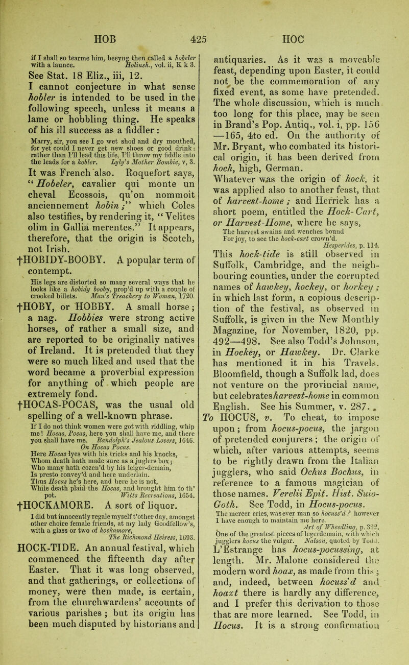 if I shall so tearme him, beeyng then called a holder with a launce. Holinsh., vol. ii, K k 3. See Stat. 18 Eliz., iii, 12. I cannot conjecture in what sense hobler is intended to be used in the following speech, unless it means a lame or hobbling thing. He speaks of his ill success as a fiddler : Marry, sir, you see I go wet shod and dry mouthed, for yet could I never get new shoes or good drink: rather than I’ll lead this life, I’ll throw my fiddle into the leads for a holler. Lyly's Mother Bombie, v, 3. It was French also. Roquefort says, <{ Hobeler, cavalier qui monte un cheval Ecossois, qu’on nommoit anciennement hobinwhich Coles also testifies, by rendering it, “Velites olim in Gallia merentes.” It appears, therefore, that the origin is Scotch, not Irish. fHOBIDY-BOOBY. A popular term of contempt. His legs are distorted so many several ways that he looks like a holidy looly, prop’d up with a couple of crooked billets. Man's Treachery to Woman, 1720. ^HOBY, or HOBBY. A small horse; a nag. Hobbies were strong active horses, of rather a small size, and are reported to be originally natives of Ireland. It is pretended that they were so much liked and used that the word became a proverbial expression for anything of which people are extremely fond. fHOCAS-POCAS, was the usual old spelling of a well-known phrase. If I do not think women were got with riddling, whip me! Hocas, Pocas, here you shall have me, and there you shall have me. Randolph's Jealous Lovers, 1646. On Hocas Pocas. Here Hocas lyes with his tricks and his knocks, Whom death hath made sure as a juglers box; Who many hath cozen’d by his leiger-demain, Is presto convey’d and here underlain. Thus Hocas he’s here, and here he is not, While death plaid the Hocas, and brought him to th’ pot. Witts Recreations, 1654. fHOCKAMORE. A sort of liquor. I did but innocently regale myself t’other day, amongst other choice female friends, at my lady Goodfellow’s, with a glass or two of hockamore. The Richmond Heiress, 1693. HOCK-TIDE. An annual festival, which commenced the fifteenth day after Easter. That it was long observed, and that gatherings, or collections of money, were then made, is certain, from the churchwardens’ accounts of various parishes ; but its origin has been much disputed by historians and antiquaries. As it was a moveable feast, depending upon Easter, it could not be the commemoration of any fixed event, as some have pretended. The whole discussion, which is much too long for this place, may be seen in Brand’s Pop. Antiq., vol. i, pp. 156 —165, 4to ed. On the authority of Mr. Bryant, who combated its histori- cal origin, it has been derived from hoch, high, German. Whatever was the origin of hock, it was applied also to another feast, that of harvest-home ; and Herrick has a short poem, entitled the Hock-Cart, or Harvest-Home, where he says, Tlie harvest swains and wenches bound For joy, to see the hock-cart crown’d. Hesperides, p. 114. This hock-tide is still observed in Suffolk, Cambridge, and the neigh- bouring counties, under the corrupted names of hawkey, hockey, or horkey ; in which last form, a copious descrip- tion of the festival, as observed in Suffolk, is given in the New Monthly Magazine, for November, 1820, pp. 492—498. See also Todd’s Johnson, in Hockey, or Hawkey. Dr. Clarke has mentioned it in his Travels. Bloomfield, though a Suffolk lad, does not venture on the provincial name, but celebrates harvest-home in common English. See his Summer, v. 287. „ To HOCUS, v. To cheat, to impose upon ; from hocus-pocus, the jargon of pretended conjurers ; the origin of which, after various attempts, seems to be rightly drawn from the Italian jugglers, who said Ochus Bochus, in reference to a famous magician of those names. Verelii Epit. Hist. Suio- Goth. See Todd, in Hocus-pocus. Tlie mercer cries, was ever man so hocuss’d ? however I have enough to maintain me here. Art of Wheedling, p. 322, One of the greatest pieces of legerdemain, with which jugglers hocus the vulgar. Nalson, quoted by Totld. L’Estrange has hocus-pocussing, at length. Mr. Malone considered the modern word hoax, as made from this ; and, indeed, between hocuss'd and hoaxt there is hardly any difference, and I prefer this derivation to those that are more learned. See Todd, in Hocus. It is a strong confirmation