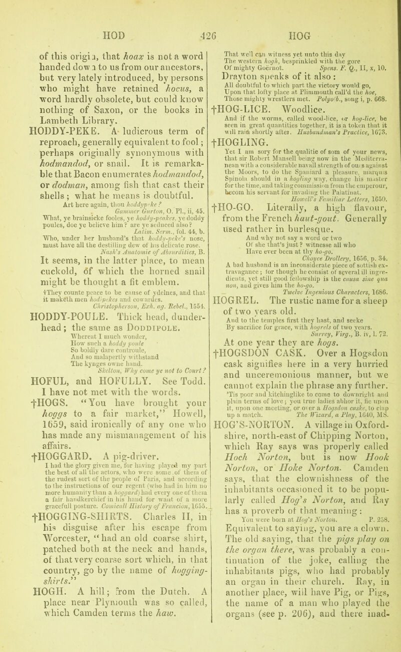 of this origin, that hoax is not a word handed dow 2 to us from our ancestors, but very lately introduced, by persons who might have retained hocus, a word hardly obsolete, but could know nothing of Saxon, or the books in Lambeth Library. HODDY-PEKE. A. ludicrous term of reproach, generally equivalent to fool; perhaps originally synonymous with hodmandody or snail. It is remarka- ble that Bacon enumerates hodmandod, or dodman, among fish that cast their shells ; what he means is doubtful. Art here again, thou koddypeke ? Gammer Gurton, 0. Pl., ii, 45. What, ye brainsicke fooles, ye hoddy-peakes, yedoddy poules, doe ye believe him ? are ye seduced also ? Latim. Serrn., fol. 44, b. Who, under her husband’s that koddy-peke’s nose, must have all the destilling dew of his delicate rose. Nash’s Anatomie of Absurdities, B. It seems, in the latter place, to mean cuckold, of which the horned snail might be thought a fit emblem. iThey counte peace to be cause of ydelnes, and that it maketh men hodipekes and covvardes. Christopher son, Exh. ay. Rebel., 1554. HODDY-POULE. Thick head, dunder- head ; the same as Doddipole. Whereat I much wonder, How such a hoddy poule So boldly dare controule, And so malapertly withstand The kynges owne hand. Skelton, Why come ye not to Court ? HOFUL, and HOFULLY. See Todd. I have not met with the words. ■fHOGS. “You have brought your hoggs to a fair market,” Howell, 1659, said ironically of any one who has made any mismanagement of his affairs. “■jTIOGGARD. A pig-driver. I had the glory given me, for having played my part the best of all the actors, who were some of them of the rudest sort of the people of Paris, and according to the instructions of our regent (who had in him no more humanity than a hoy yard) had every one of them a fair handkerchief in his hand for want of a more gracefull posture. Comicall History of Fraucion, 1G55. fHOGGING-SHIRTS. Charles II, in his disguise after his escape from Worcester, “had an old coarse shirt, patched both at the neck and hands, of that very coarise sort which, in that country, go by the name of hogging- shirts.” HOGH. A hill; from the Dutch. A place near Plymouth was so called, which Camden terms the haw. That well can witness yet unto this day The western hoyh, besprinkled with the gore Of mighty Goernot. Spens. F. Q., II, x, 10. Drayton speaks of it also : All doubtful to which part the victory would go, Upon that lofty place at Plimmouth call’d the hoe, Those mighty wrestlers met. Polyoib., song i, p. 668. fHOG-LICE. Woodlice. And if the worms, called wood-lice, or hog-lice, be seen in great quantities together, it is a token that it will rain shortly attei. Husbandman’s Practice, 1673. fHOGLING. Yet I am sory for the qualitie of som of your news, that sir Robert Mansell being now in the Mediterra- nean with a considerable navall strength of ours against the Moors, to do the Spaniard a pleasure, marquis Spiuola should in a liogling way, change his master for the time, and taking commission from the emperour, kecom his servant for invading the Palatiuat. Howell’s Familiar Letters, 1650. fHO-GG. Literally, a high flavour, from the French haut-gout. Generally used rather in burlesque. And why not say a word or two Of she that’s just ? witnesse all who Have ever been at thy ho-go. Choyce Drollery, 1656, p. 34. A bad husband is an inconsiderate piece of sottish ex- travagance ; for though he consist of several ill ingre- dients, yet still good fellowship is the causa sine qua non, and gives him the ho-go. Twelve Ingenious Characters, 1686. HOGREL. The rustic name for a sheep of two years old. And to the temples first they hast, and seeke By sacrilice for grace, with liogrels of two years. Surrey, Virg., 13. iv, 1. 72. At one year they are hogs. fHOGSDQN CASK. Over a Hogsdon cask signifies here in a very hurried and unceremonious manner, but we cannot explain the phrase any further. ’Tis poor and kitchinglike to come to downright and plain terms of love; you true ladies abhor it, fie upon it, upon one meeting, or over a Hogsdon caske, to clap up a match. The Wizard, a Play, 1640, MS. HOG’S-NORTON. A village in Oxford- shire, north-east of Chipping Norton, which Ray says was properly called Hoch Norton, but is now Hook Norton, or Hoke Norton. Camden says, that the clownishness of the inhabitants occasioned it to be popu- larly called Hog’’s Norton, and Ray has a proverb of that, meaning : You were born at Hog’s Norton. P. 258. Equivalent to saying, you are a clown. The old saying, that the pigs play on the organ there, was probably a con- tinuation of the joke, calling the inhabitants pigs, who had probably an organ in their church. Ray, in another place, will have Pig, or Pigs, the name of a man who played the organs (see p. 206), and there inad-