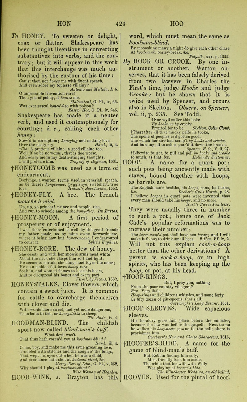 To HONEY. To sweeten or delight, coax or flatter. Shakespeare has been thought licentious in converting substantives into verbs, and the con- trary ; but it will appear in this work that this interchange was much au- thorised by the custom of his time : Can’st thou not honey me with fluent speach, And even adore my toplesse villainy? Antonio and Me Hi da, A 4. 0 unpeerable! invention rare! Thou god of policy, it honies me. Malcontent, 0. PL, iv, 66. Was ever rascal honey'd so with poison ? Eastw. Hoe, 0. PL, iv, 246. Shakespeare has made it a neuter verb, and used it contemptuously for courting; i. e., calling each other honey: Stew’d in corruption; honeying and making love Over the nasty sty. Haml., iii, 4. tC7o. A pretious villaine: a goodvillaine too. Well if he be no worse; that is doe worse. And honey me in my death-stinging thoughts, 1 will preferre him. Tragedy of Hoffman, 1631. fHONEYCOMB was used as a term of endearment. Darlynge, a wanton terme used in veneriall speach, as be these; honycombe, pyggisnye, swetehert, true love. Huloet's Abcedarium, 1552. fHONEY-FLY. A bee. The French mouche-a-miel. Up, up, ye princes! prince and people, rise, And run to schoole among the hony-Jlies. Du Bartas. fHONEY-MOON. A first period of prosperity or of enjoyment. 1 was there entertained as well by the great friends my father nmde, as by mine owne forwardnesse, where it being now but honey-moone, I endeavoured to court it. Lylie's Euphues. ■fTIONEY-RORE. The dew of honey. She ceast; and with her snowie arms most white About the neck she clasps him soft and light. He seems to shrink, she clings and toyes the more; He on a sudden felt loves honey-rore Soak in, and wonted flames to heat his heart, And to o’respread his bones and every part. Virgil, by Vicars, 1632. HONEYSTALKS. Clover flowers, which contain a sweet juice. It is common for cattle to overcharge themselves with clover and die. With words more sweet, and yet more dangerous, Than baits to fish, or honeystalks to sheep. Tit. Andr., iv, 4. HOODMAN-BLIND. The childish sport now called blind-man’s buff. What devil was’t That thus hath cozen’d you at hoodman-blind ? Hand., iii, 4. Come, boy, and make me this same groaning love, Troubled with stitches and the cough o’ the lungs. That wept his eyes out when he was a child, And ever since hath shot at hudman-blind, &c. Merry Dev. of Edm.., 0. Pl., v, 262. Why should I play at hoodman-blind ? Wise Woman of Hogsden. HOOD WINK, s. Drayton has this word, which must mean the same as hoodman-blind. By moonshine many a night do give each other chase At hood-wink, barley-break, &c. Polyolb., xxx, p. 1225. By HOOK OR CROOK. By one in- strument or another. Warton ob- serves, that it has been falsely derived from two lawyers in Charles the First’s time, judge Hooke and judge Crooke; but he shows that it is twice used by Spenser, and occurs also in Skelton. Observ. on Spenser, vol. ii, p. 235. See Todd. LNor wyll suffer this boke By hooke ne by crooke Prynted for to be. Skelton, Colin Clout. tThereafter all that mucky pelfe lie tooke, The spoile of peoples evil gotten good. The which her sire had scrap’t by hooke and crooke. And burning all to ashes pour’d it down the brooke. Spenser, E. Q., V, ii, 27. •f Likewise to get, to pill and poll by hooke and crooke so much, as that, &c. Holland's Suetonius. HOOP. A name for a quart pot; such pots being anciently made with staves, bound together with hoops, as barrels are. The Englishman’s healths, his hoops, cans, half-cans, &c. Decker's Gul’s Hornb., p. 28. I believe hoopes in quart pots were invented, that every man should take his hoope, and no more. Nash's Bierce Penilesse. They were usually three in number to such a pot; hence one of Jack Cade’s popular reformations was to increase their number: The three-hoop'cl pot shall have ten hoops; and I will make it felony to drink small beer. 2 Hen. 71, iv, 2. Will not this explain cock-a-hoop better than the other derivations ? A person is cock-a-hoop, or in high spirits, who has been keeping up the hoop, or pot, at his head. fHOOP-RINGS. But, I pray you, nothing From the poor country villagers ? Pan. Very little; Hoop-rings and childrens whistles, and some forty Or fifty dozen of gilt-spoons, that’s all. Cartwright’s Lady Errant, 1651, fHOOP-SLEEVES. Wide capacious sleeves. His heraldry gives him place before the minister, because the law was before the gospell. Next terme he walkes his lioopsleeve gowne to the hall; there it proclaimes him. Overbury's New and Choise Characters, 1615. fHOOPER’S-HIDE. A name for the game of blind-man’s buff. But Robbin finding him silly. Most friendly took him aside, The while that his wife with Willy Was playing at hooper's hide. The Winchester Wedding, an old ballad. HOOVES. Used for the plural of hoof.
