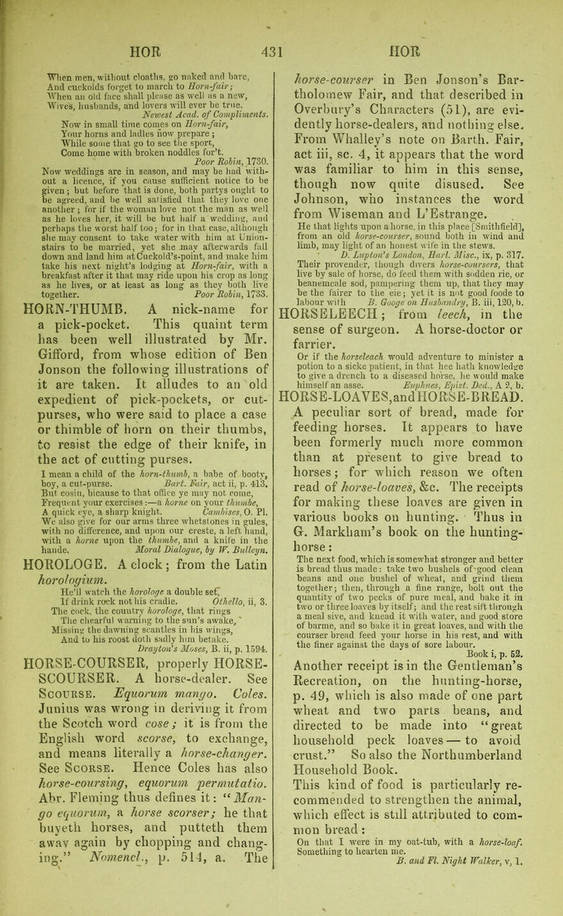 When men, without cloaths, »o naked and have, And cuckolds forget to march to Horn-fair; When an old face shall please as well as a new, Wives, husbands, and lovers will ever he true. Newest Acad,, of Compliments. Nowr in small time conies on Horn-fair, Your horns and ladles how prepare ; While some that go to see the sport. Come home with broken noddles for’t. Poor Rohin, 1730. Now' weddings are in season, and may be had with- out a licence, if you cause sufficient notice to be given; but before that is done, both partys ought to be agreed, and lie well satisfied that they love one another ; for if the woman love not the man as well as he loves her, it will be but half a wedding, and perhaps the worst half too; for in that case,although she may consent to take water with him at Union- stairs to be married, yet she may afterwards fall down and land him at Cuckold’s-point, and make him take his next night’s lodging at Horn-fair, with a breakfast after it that may ride upon his crop as long as he lives, or at least as long as they both live together. Poor Robin, 1733. HORN-THUMB. A nick-name for a pick-pocket. This quaint term has been well illustrated by Mr. Gifford, from whose edition of Ben Jonson the following illustrations of it are taken. It alludes to an old expedient of pick-pockets, or cut- purses, who were said to place a case or thimble of horn on their thumbs, to resist the edge of their knife, in the act of cutting purses. I mean a child of the horn-thumb, a babe of booty, boy, a cut-purse. Bart. Fair, act ii, p. 413. But cosin, bicause to that office ye may not come. Frequent your exercises :—a home on your thuvnbe, A quick eye, a sharp knight. Cambises, 0. PI. We also give for our arms three whetstones in gules, with no difference, and upon our creste, a left hand, with a home upon the thunibe, and a knife in the liande. Moral Dialogue, by W. Bulleyn. HOROLOGE. A clock; from the Latin horologium. He’ll watch the horologe a double set* If drink rock not his cradle. Othello, ii, 3. The cock, the country horologe, that rings The chearful warning to the sun’s awake. Missing the dawning scantles in bis wings. And to his roost doth sadly him betake. Drayton’s Moses, B. ii, p. 1594. HORSE-COURSER, properly HORSE- SCOURSER. A horse-dealer. See Scourse. Equorum mango. Coles. Junius was wrong in deriving it from the Scotch word cose; it is from the English word scorse, to exchange, and means literally a horse-changer. See Scorse. Hence Coles has also horse-coursing, equorum jpermutatio. Abr. Fleming thus defines it: “Man- go equorum, a horse scorser; he that buyeth horses, and putteth them awav again by chopping and chang- ing.” Nomencl., p. 514, a. The horse-courser in Ben Jonson’s Bar- tholomew Fair, and that described in Overbury’s Characters (51), are evi- dently horse-dealers, and nothing else. From Whalley’s note on Barth. Fair, act iii, sc. 4, it appears that the word was familiar to him in this sense, though now quite disused. See Johnson, who instances the word from Wiseman and L’Estrange. He that lights upon ahorse, in this place [Smithfield], from an old horse-courser, sound both in wind and limb, may light of an honest wife in the stews. D. Lupton’s London, Harl. Misc., ix, p. 317. Their provender, though divers horse-coursers, that live by sale of horse, do feed them with sodden rie, or beanemeale sod, pampering them up, that they may be the fairer to the eie; yet it is not good foode to labour with B. Googe on Husbandry, B. iii, 120, b. HORSELEECH; from leech, in the sense of surgeon. A horse-doctor or farrier. Or if the horseleach would adventure to minister a potion to a sicke patient, in that hee hath knowledge to give a drench to a diseased horse, he would make himself an asse. Fuphues, Epist. Ded., A 2, b. HORSE-LOAVES,andHORSE-BREAD. A peculiar sort of bread, made for feeding horses. It appears to have been formerly much more common than at present to give bread to horses; for which reason we often read of horse-loaves, &c. The receipts for making these loaves are given in various books on hunting. Thus in G. Markham’s book on the hunting- horse : The next food, which is somewhat stronger and better is bread thus made: take two bushels of'good clean beans and one bushel of wheat, and grind them together; then, through a fine range, holt out the quantity of two pecks of pure meal, and bake it in two or three loaves by itself; and the rest sift through a meal sive, and knead it with water, and good store of barme, and so bake it in great loaves, and with the courser bread feed your horse in his rest, and with the finer against the days of sore labour. Book i, p. 52. Another receipt is in the Gentleman’s Recreation, on the hunting-horse, p. 49, which is also made of one part wheat and two parts beans, and directed to be made into “great household peck loaves—to avoid crust.” So also the Northumberland Household Book. This kind of food is particularly re- commended to strengthen the animal, which effect is still attributed to com- mon bread : On that I were in my oat-tub, with a horse-loaf. Something to hearten me. B. and FI. Night Walker, v, 1.