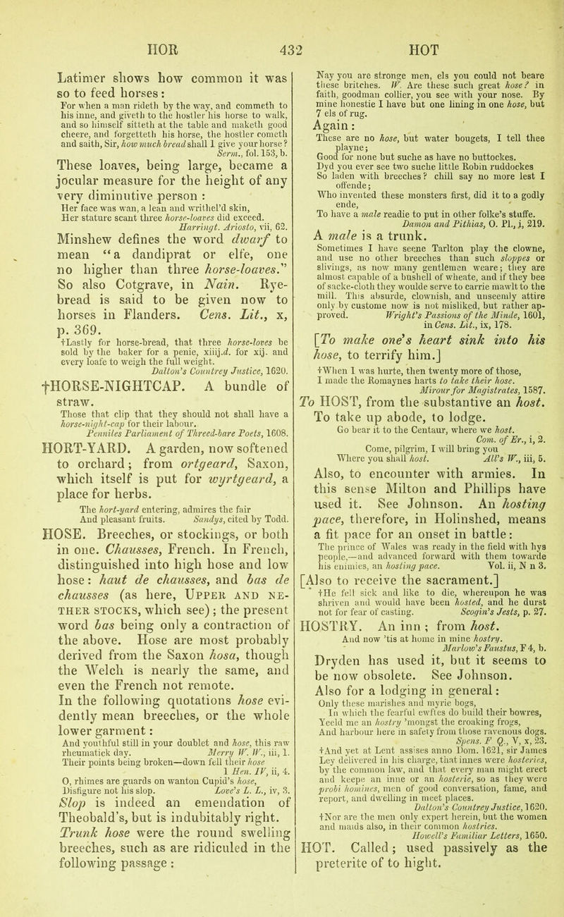 Latimer shows how common it was so to feed horses : For when a man rideth by the way, and commeth to liisinne, and givetli to the hostler his horse to walk, and so himself sitteth at the table and maketli good cheere, and forgetteth his horse, the hostler cometh and saith, Sir, how much bread shall 1 give your horse ? Serm., fol. 153, b. These loaves, being large, became a jocular measure for the height of any very diminutive person : Her face was wan, a lean and writhel’d skin, Her stature scant three horse-loaves did exceed. Harringt. Ariosto, vii, 62. Minshew defines the word dwarf to mean “a dandiprat or elfe, one no higher than three horse-loaves.” So also Cotgrave, in Nain. Eye- bread is said to be given now to horses in Flanders. Cens. Lit., x, p. 369. tLastly for horse-bread, that three horse-loves be sold by the baker for a penie, xiiij.d. for xij. and every loafe to weigh the full weight. Dalton’s Countrey Justice, 1620. fHOESE-NIGHTCAP. A bundle of straw. Those that clip that they should not shall have a horse-night-cap for their labour. Penniles Parliament of Threed-hare Poets, 1608. HORT-YAED. A garden, now softened to orchard; from ortgeard, Saxon, which itself is put for wyrtgeard, a place for herbs. The hort-yard entering, admires the fair And pleasant fruits. Sandys, cited by Todd. HOSE. Breeches, or stockings, or both in one. Chausses, French. In French, distinguished into high hose and low hose: haut de cliausses, and has de chausses (as here, Upper and ne- ther stocks, which see) ; the present word has being only a contraction of the above. Hose are most probably derived from the Saxon hosa, though the Welch is nearly the same, and even the French not remote. In the following quotations hose evi- dently mean breeches, or the whole lower garment: And youthful still in your doublet and hose, this raw rlieumatick day. Merry W. IV., iii, 1. Their points being broken—down fell their hose 1 Hen. IV, ii, 4. 0, rhimes are guards on wanton Cupid’s hose. Disfigure not his slop. Love’s L. L., iv, 3. Slop is indeed an emendation of Theobald’s, but is indubitably right. Trunk hose were the round swelling breeches, such as are ridiculed in the following passage: Nay you are stronge men, els you could not beare these britches. IV. Are these such great hose? in faith, goodman collier, you see with your nose. By mine honestie I have but one lining in one hose, but 7 els of rug. Again: These are no hose, but water bougets, I tell thee playne; Good for none but suclie as have no buttockes. Dyd you ever see two suche little Robin ruddockes So laden with breeches ? chill say no more lest I olfende; Who invented these monsters first, did it to a godly ende, To have a male readie to put in other folke’s stuffe. Damon and Pithias, 0. PL, i, 219. A male is a trunk. Sometimes I have seene Tarlton play the clowne, and use no other breeches than such sloppes or slivings, as now many gentlemen weare; they are almost capable of a bushell of wheate, and if they bee of sacke-cloth they woulde serve to carrie mawlt to the mill. This absurde, clownish, and unseemly attire only by custome now is not misliked, but rather ap- proved. Wright’s Passions of the Minde, 1601, in Cens. Lit., ix, 178. [To make one’s heart sink into his hose, to terrify him.] IWlien 1 was hurte, then twenty more of those, I made the Romaynes harts to take their hose. Mirour for Magistrates, 1587. To HOST, from tbe substantive an host. To take up abode, to lodge. Go bear it to the Centaur, where we host. Com. of Er., i, 2. Come, pilgrim, I will bring you Where you shall host. All’s W., iii, 5. Also, to encounter with armies. In this sense Milton and Phillips have used it. See Johnson. An hosting pace, therefore, in Holinshed, means a fit pace for an onset in battle: The prince of Wales was ready in the field with hys people,—and advanced forward with them towarde his enimies, an hosting pace. Vol. ii, N n 3. [Also to receive the sacrament.] +He fell sick and like to die, whereupon he was shriven and would have been hosted, and he durst not for fear of casting. Scogin’s Jests, p. 27. HOSTRY. An inn ; from host. And now ’tis at home in mine hostry. Marlow’s Faustus, F 4, b. Dryden has used it, but it seems to be now obsolete. See Johnson. Also for a lodging in general: Only these marishes and myrie bogs, In which the fearful ewftes do build their bowres, Yeeld me an hostry ’mongst the croaking frogs, And harbour here in safety from those ravenous dogs. Spens. F Q., V, x, 23. tAnd yet at Lent assises anno Dom. 1621, sir James Ley delivered in his charge, that innes were hosieries, by the common law, and that every man might erect and keepe an inne or an hosterie, so as they were probi homines, men of good conversation, fame, and report, and dwelling in meet places. Dalton’s Countrey Justice, 1620. fNor are the men only expert herein, but the women and maids also, in their common hostries. Howell’s Familiar Letters, 1650. HOT. Called; used passively as the preterite of to hight.