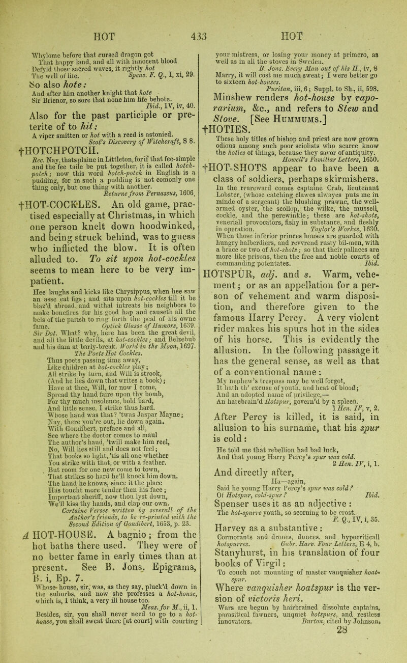 Whylome before that cursed dragon got That happy land, and all with innocent blood Defyld those sacred waves, it rightly hot The well of life. ' Spens. F. Q., I, xi, 29. JSo also hote: And after him another knight that hote Sir Brienor, so sore that none him life behote. Ibicl., IV, iv, 40. Also for the past participle or pre- terite of to hit; A viper smitten or hot with a reed is astonied. Scot’s Discovery of Witchcraft, S 8. fHOTCHPOTCH. Bee. Nav,thatsplaine in Littleton, for if that fee-simple and thefee taile be put together, it is called hotch- potch; now this word hotch-potch in English is a pudding, for in such a pudding is not comonly one thing only, but one thing with another. Beturne from Pernassus, 1606, f HOT-COCKLES. An old game, prac- tised especially at Christmas, in which one person knelt down hoodwinked, and being struck behind, was to guess who inflicted the blow. It is often alluded to. To sit upon hot-cockles seems to mean here to be very im- patient. Hee laughs and kicks like Chrysippus, when hee saw an asse eat figs ; and sits upon hot-cocHes till it be blaz’d abroad, and withal intreats his neighbors to make bonefires for his good hap and causeth all the bels of the parish to ring forth the peal of his owne fame. Op tick Glasse of Humors, 1639. Sir Dot. What? why, here has been’the great devil, and all the little devils, at hot-cockles; and Belzebub and his dam at barly-break. World in the Moon, 1697- The Poets Hot Cockles. Thus poets passing time away, Like children at hot-cockles play; All strike by turn, and Will is strook, (And he lies down that writes a book) j Have at thee, Will, for now I come, Spread thy hand faire upon thy bomb, For thy much insolence, bold bard, And little sense, I strike thus hard. Whose hand was that? ’twas Jaspar Mayne; Nay, there you’re out, lie down again. With Gondibert, preface and all, See where the doctor comes to maul The author’s hand, ’twill make him reel, No, Will lies still and does not fee); That books so light, ’tis all one whether You strike with that, or with a feather. But room for one new come to town, That strikes so hard he’ll knock him down. The hand he knows, since it the place Has toucht more tender then his face ; Important sheriff, now thou lyst down. We’ll kiss thy hands, and clap our own. Certaine Verses written by severall of the Author’s friends, to be re-printed with the Second Edition of Gondibert, 1653, p. 23. ^HOT-HOUSE. A bagnio ; from the hot baths there used. They were of no better fame in early times than at present. See B. Jons. Epigrams, B. i, Ep. 7- Whose- house, sir, was, as they say, pluck’d down in the suburbs, and now she professes a hot-house, which is, I think, a very ill house too. Meas.for M., ii, 1, Besides, sir, you shall never need to go to a hot- house, you shall sweat there [at court] with courting your mistress, or losing your money at primcro, aa well as in all the stoves in Sweden. B. Jons. Every Man out of his II., iv, '8 Marry, it will cost me much sweat; I were better go to sixteen hot-houses. Puritan, iii, 6; Suppl. to Sh., ii, 598. Minshew renders hot-house by vapo- rarium, &c., and refers to Stew and Stove. [See Hummums.1 fHOTIES. These holy titles of bishop and priest are now grown odious among such poor sciolists who scarce know the hoties of things, because they savor of antiquity. Howell’s Familiar Letters, 1650. fHOT-SHOTS appear to have been a class of soldiers, perhaps skirmishers. In the reareward comes captaine Crab, lieutenant Lobster, (whose catching clawes alwayes puts me in minde of a sergeant) the blushing prawne, the well- armed oyster, the scollop, the wilke, the mussel\ cockle, and the perewinkle; these are hot-shots, veneriall provocators, fishy in substance, and fleshly in operation. Taylor’s Workes, 1630. When those inferior princes houses are guarded with hungry halberdiers, and revvrend rusty bil-men, with a brace or two of hot-shots; so that their pallaces are more like prisons, then the free and noble courts of commanding potentates. Ibid. HOTSPUR, adj. and s. Warm, vehe- ment; or as an appellation for a per- son of vehement and warm disposi- tion, and therefore given to the famous Harry Percy. A very violent rider makes his spurs hot in the sides of his horse. This is evidently the allusion. In the following passage it has the general sense, as well as that of a conventional name : My nephew’s trespass may be well forgot. It hath th’ excuse of youth, and heat of blood; And an adopted name of privilege,— An havebrain’d Hotspur, govern’d by a spleen. 1 Hen. IV, v, 2. After Percy is killed, it is said, in allusion to his surname, that his spur is cold: He told me that rebellion had bad luck. And that young Harry Percy’s spur was cold. 2 Hen. IV, i, 1. And directly after, Ha—again, Said he young Harry Percy’s spur urns cold ? Of Hotspur, cold-spur ? Ibid. Spenser uses it as an adjective : The hot-spurre youth, so scorning to be orost. F. Q., IV, i, 35. Harvev as a substantive : Cormorants and drones, dunces, and hypocriticall hotspurres. Gabr. Harv. Four Letters, E 4, b. Stanyhurst, in his translation of four books of Virgil: To couch not mounting of master vanquisher hoat- spur. Where vanquisher hoatspur is the ver- sion of victoris heri. Wars are begun by hairbrained dissolute captains, parasitical fawners, unquiet hotspurs, and restless innovators. Burton, cited by Johnson, 28