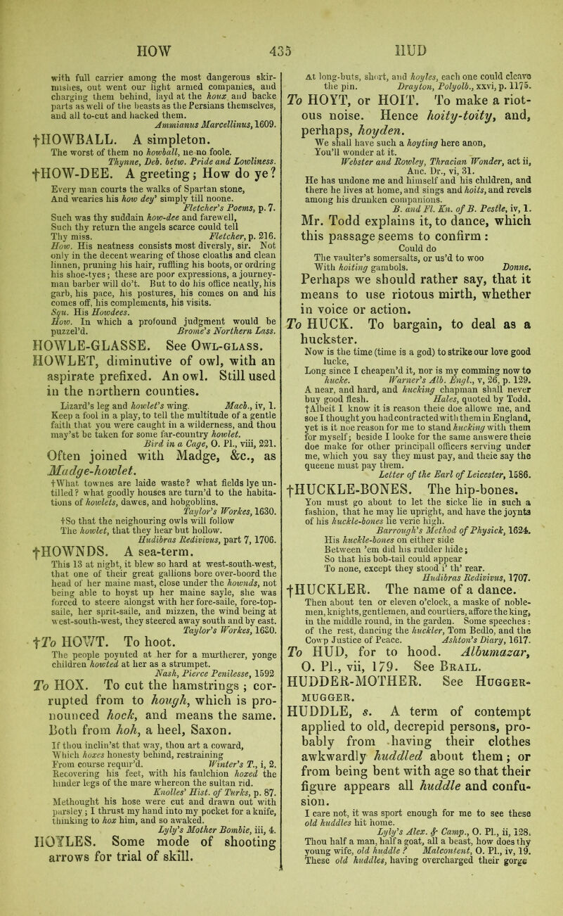 with full carrier among the most dangerous skir- mishes, out went our light armed companies, and charging them behind, layd at the houx and backe parts as well of the beasts as the Persians themselves, and all to-cut and hacked them. Ammianus Marcellinus, 1G09. fTIOWBALL. A simpleton. The worst of them no howball, ne no foole. Thynne, Deb. betw. Pride and. Lowliness. fHOW-DEE. A greeting; How do ye? Every man courts the walks of Spartan stone, And wearies his how dey’ simply till noone. Fletcher’s Poems, p. 7. Such was thy suddain kovr-dee and farewell, Sucli thy return the angels scarce could tell Thy miss. Fletcher, %\d>. How. His neatness consists most diversly, sir. Not only in the decent wearing of those cloaths and clean linnen, pruning his hair, ruffling his boots, or ordring his shoe-tyes; these are poor expressions, a journey- man barber will do’t. But to do his office neatly, his garb, his pace, his postures, his comes on and his comes off, his complements, his visits. Squ. His Howdees. How. In which a profound judgment would he puzzel’d. Brome’s Northern Lass. HOWLE-GLASSE. See Owl-glass. HOWLET, diminutive of owl, with an aspirate prefixed. An owl. Still used in the northern counties. Lizard’s leg and howlet’s wing. Macb., iv, 1. Keep a fool in a play, to tell the multitude of a gentle faith that you were caught in a wilderness, and thou may’st be taken for some far-country howlet. Bird in a Cage, 0. PL, viii, 221. Often joined with Madge, &c., as Madge-howlet. fWhat townes are laide waste? what fields lye un- tilled ? what goodly houses are turn’d to the habita- tions of kowlets, dawes, and hobgoblins. Taylor’s Workes, 1630. +So that the neighouring owls will follow The howlet, that they hear but hollow. Hudibras Redivivus, part 7, 1706. fHOWNDS. A sea-term. This 13 at night, it blew so hard at west-south-west, that one of their great gallions bore over-boord the head of her maine mast, close under the hownds, not being able to hoyst up her maine sayle, she was forced to steere alongst with her fore-saile, fore-top- saile, her sprit-saile, and mizzen, the wind being at west-south-west, they steered away south and by east. Taylor’s Worlces, 16S0. f To IiOWT. To hoot. The people poynted at her for a murtherer, yonge children howted at her as a strumpet. Nash, Pierce Penilesse, 1592 To HOX. To cut the hamstrings ; cor- rupted from to hough, which is pro- nounced hock, and means the same. Both from hoh, a heel, Saxon. If thou inclin’st that way, thou art a coward, Which boxes honesty behind, restraining From course requir’d. Winter’s T., i, 2. Recovering his feet, with his faulchion lioxed the hinder legs of the mare whereon the sultan rid. Knolles’ Hist, of Turks, p. 87. Methought his hose were cut and drawn out with parsley; I thrust my hand into my pocket for a knife, thinking to hox him, and so awaked. Lyly’s Mother Bombie, iii, 4. IIOYLES. Some mode of shooting arrows for trial of skill. At long-huts, short, and hoyles, each one could clcavo the pin. Drayton, Polyolb., xxvi, p. 1175. To HOYT, or HOIT. To make a riot- ous noise. Hence hoity-toity, and, perhaps, hoyden. We shall have such a hoyting here anon. You’ll wonder at it. Webster and Rowley, Thracian Wonder, act ii, Anc. Dr., vi, 31. He has undone me and himself and his children, and there he lives at home, and sings and hoits, and revels among his drunken companions. B. and FI. Kn. of B. Pestle, iv, 1. Mr. Todd explains it, to dance, which this passage seems to confirm : Could do The vaulter’s somersalts, or us’d to woo With hoiting gambols. Donne. Perhaps we should rather say, that it means to use riotous mirth, whether in voice or action. To HUCK. To bargain, to deal as a huckster. Now is the time (time is a god) to strike our love good lucke, Long since I cheapen’d it, nor is my comming now to hucke. Warner’s Alb. Engl., v, 26, p. 129. A near, and hard, and hucking chapman shall never buy good flesh. Hales, quoted by Todd. ■{■Albeit 1 know it is reason theie doe allowe me, and soe I thought you had contracted with tliemin England, yet is it noe reason for me to stand hucking with them for myself; beside I looke for the same answere theie doe make for other principall officers serving under me, which you say they must pay, and theie say the queene must pay them. Letter of the Earl of Leicester, 1586. f HUCKLE-BONES. The hip-bones. You must go about to let the sicke lie in such a fashion, that he may lie upright, and have the joynta of his huckle-bones lie verie high. Barrough’s Method of Physick, 1624. His huckle-bones on either side Between ’em did his rudder hide; So that his bob-tail could appear To none, except they stood i’ th’ rear. Hudibras Redivivus, 1707. ■fHUCKLER. The name of a dance. Then about ten or eleven o’clock, a maske of noble- men, knights, gentlemen, and courtiers, affore the king, in the middle round, in the garden. Some speeches : of the rest, dancing the huckler, Tom Bedlo, and the Cowp Justice of Peace. Ashton’s Diary, 1617. To HUD, for to hood. Albumazar, 0. PL, vii, 179. See Brail. HUDDER-MQTHER. See Hugger- mugger. HUDDLE, s. A term of contempt applied to old, decrepid persons, pro- bably from having their clothes awkwardly huddled about them; or from being bent with age so that their figure appears all huddle and confu- sion. I care not, it was sport enough for me to see these old huddles hit home. Lyly’s Alex, f Camp., 0. PL, ii, 128s Thou half a man, half a goat, all a beast, how does thy young wife, old huddle ? Malcontent, 0. Pl., iv, 19. These old huddles, having overcharged their gorge