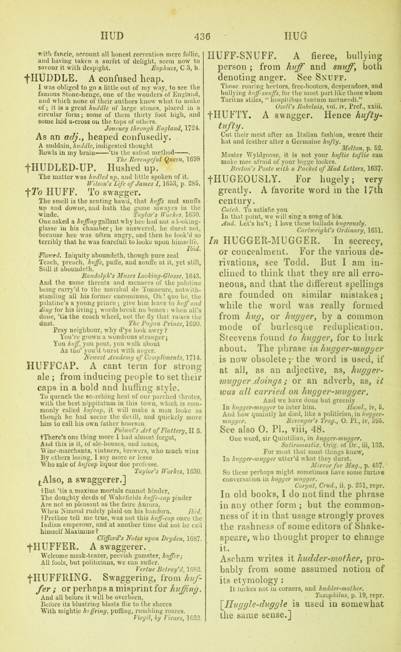 wit'll fancie, account all honest recreation mere follie, and having taken a surfet of delight, seem now to savour it with despight. Eupliues, C 3, b. •fHUDDLB. A confused heap. I was obliged to go a little out of my way, to see the famous Stone-henge, one of the wonders of England, and which none of their authors know what to make of; it is a great huddle of large stones, placed in a circular form; some of them thirty foot high, and some laid a-cross on the tops of others. Journey through England, 1724. As an adj., heaped confusedly. A suddain, huddle, indigested thought Howls in my brain——’tis the safest method . The Revengeful Queen, 1698 +HUDLED-UP. Hushed up. The matter was hudled up, and little spoken of it. Wilson's Life of James 1, 1653, p. 285. fTo HUFF. To swagger. The smell is the senting bawd, that huffs and snuffs up and downe, and hath the game alwayes in the wiude. Taylor's Workes, 1630. One asked a huffing gallant why hee had not alooking- glasse in his chamber; he answered, he durst not, because hee was often angry, and then he look’d so terribly that he was fearelull to looke upon himselfe. Ibid. Flou'rd. Iniquity aboundeth, though pure zeal Teach, preach, huffe, puffe, and snuffe at it, yet still. Still it aboundeth.* Randolph's Muses Looking-Glasse, 1643. And the same threats and menaces of the palatine being carry’d to the marshal de Tonueure, notwith- standing all his former encomiums, Oli! quo he, the palatine’s a young prince; give him leave to huff and ding for his living; words break no bones : when all’s done, ’tis the coach wheel, not the fly that raises the dust. The Pagan Prince, 1690. Pray neighbour, why d’ye look awry? You’re grown a wondrous stranger; You huff, you pout, you walk about As tho’ you’d burst with anger. Newest Academy of Compliments, 1714. HUFFCAP. A cant term for strong ale ; from inducing people to set their caps in a bold and huffing style. To quench the scorching heat of our parched throtes, with the best nippitatum in this town, which is com- monly called hufcap, it will make a man looke as though lie had seene the devill, and quickely move him to call his own father hoorson Fulwel’s Art of Flattery, H 3. tThere’s one thing more I had almost forgot. And this is it, of ale-houses, and lunes, Wine-marchants, vintners, brewers, who much wins By others losing, I say more or lesse Who sale of hufcap liquor doe professe. Taylor's Workes, 1630. lA1so, a swaggerer.] IBut ’tis a maxime mortals cannot hinder, The doughty deeds of Wakefields huffe-cap pinder Are not so pleasant as the faire Aurora, When Nimrod rudely plaid on his bandora. Ibid. tPrethee tell me true, was not this huff-cap once the Indian emperour, and at another time did not he cail himself Maximine ? Clifford's Notes upon Dryden, 1687. 'j'HUFFER. A swaggerer. Welcome mask-teazer, peevish gamster, huffier; All fools, but politicians, we can suffer. Vertue Betray’d, 1682. fHUFFRING. Swaggering, from buf- fer ; or perhaps a misprint for huffing. And all before it will be overborn, Before its blustring blasts Hie to the shores WTtli mightie hi ffiring, puffing, rumbling roares. Virgil, by Vicars, 1632. HUFF-SNUFF. A fierce, bullying person ; from huff and snuffy both denoting anger. See Snuff. Those roaring hectors, free-booters, desperadoes, and bullying huff-snuffs, for the most part like those whom Tacitus stiles, “ hospitibus tantum metuendi.” Ozell’s Rabelais, vol. iv, Pref., xxiii. fHUFTY. A swagger. Hence hufty- tufty. Cut their meat after an Italian fashion, weare their hat and feather after a Germaine hufty. Melton, p. 52. Master Wyldgoose, it is not your huftie tuftie can make mee afraid of your bigge lookes. Breton's Paste with a Packet of Mad Letters, 1637. fHUGEOUSLY. For hugely; very greatly. A favorite word in the 17th century. Catch. To satisfie you In that point, we will sing a song of his. And. Let’s lia’t; I love these ballads liugeously. Cartwright's Ordinary, 1651. In HUGGER-MUGGER. In secrecy, or concealment. For the various de- rivations, see Todd. But I am in- clined to think that they are all erro- neous, and that the different spellings are founded on similar mistakes; while the word was really formed from hug, or hugger, by a common mode of burlesque reduplication. Steevens found to hugger, for to lurk about. The phrase in hugger-mugger is now obsolete; the word is used, if at all, as an adjective, as, hugger- mugger doings; or an adverb, as, it wus all carried on hugger-mugger. And we have done but greenly In hugger-mugger to inter him. ILaml., iv, 5. And how quaintly he died, like a politician, in hugger- mugger. Revenger's Trag., 0. PI., iv, 395. See also 0. PI., viii, 48. One word, sir Quintilian, in hugger-mugger. Satiromastix, Orig. of Or., iii, 133. For most that most things knew, In hugger-mugger utter’d what they durst. Mirror for Mag., p. 457. So these perhaps might sometimes have some furtive conversation in hugger mugger. Coryat, Crud., ii, p. 251, repr. In old books, I do not find the phrase in any other form ; but the common- ness of it in that usage strongly proves the rashness of some editors of Shake- speare, who thought proper to change it. Asoham writes it hudder-mother, pro- bably from some assumed notion of its etymology : It lurkes not in corners, and hudder-mother. Toxophilus, p. 19, repr. \_Huggle-duggle is used in somewhat the same sense.]