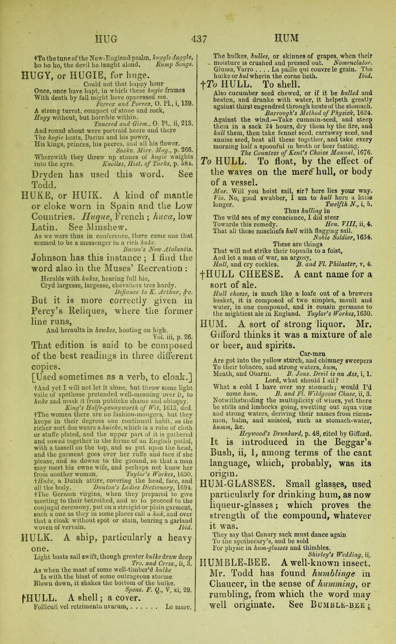 +To the tune of the New-Etigland psalm, hvggle duggle, ho ho ho, the devil he laught aloud. Rump Songs. HUGY, or HUGIE, for huge. Could not that happy hour Once, once have hapt, in which these hugie frames With death by fall might have oppressed me. jFerrex and Porrex, 0. PL, i, 139. A strong turret, compact of stone and rock, Hugy without, but horrible within. Tancred and Gism., 0. PL, ii, 213. And round about were portraid heere and there The hugie hosts, Darius and his power. His kings, princes, his peeres, and all his flower. Suckv. Mirr. Mag., p. 266. Wherewith they threw up stones of hugie waights into the ayre. Knolles, Hist, of Turks, p. 581. Bryden has used this word. See Todd. HUKE, or HUIK. A kind of mantle or cloke worn in Spain and the Low Countries. Huque, French ; huca, low Latin. See Minshew. As we were thus in conference, there came one that seemed to be a messenger in a rich hulce. Bacon’’s New Atalantis. Johnson has this instance ; I find the word also in the Muses’ Recreation: Heralds with hukes, hearing full hie, Cryd largesse, largesse, chevaliers tres hardy. Defiance to K. Arthur, Spc. But it is more correctly given in Percy’s Reliques, where the former line runs, And heraults in hewkes, hooting on high. Yol. iii, p. 26. That edition is said to be composed of the best readings in three different copies. [Used sometimes as a verb, to cloak.] tAnd yet I will not let it alone, but throw some light vaile of spotlesse pretended well-meaning over it, to hulce and mask it from publicke shame and obloquy. King’s Half e-penny worth of Wit, 1613, ded. -(-The women there are no fashion-mongers, but they keepe in their degrees one continuall habit, as the richer sort doe weare a liuicke, which is a robe of cloth or stuffe plated, and the upper part of it is gathered and sowed together in the forme of an English potlid, with a tassell on the top, and so put upon the head, and the garment goes over her ruffe and face if she please, and so downe to the ground, so that a man may meet his owne wife, and perhaps not know her from another woman. Taylor’s Workes, 1630. \Huke, a Dutch attire, covering the head, face, and all the body. Dunton's Ladies Dictionary, 1691. t'fhe German virgins, when they prepared to give meeting to their betrothed, and so to proceed to the conjugal ceremony, put on a streight or plain garment, such a one as they in some places call a huk, and over that a cloak without spot or stain, bearing a garland woven of vervain. Ibid. HULK. A ship, particularly a heavy one. Light boats sail swift, though greater hulks draw deep Tro. and Cress., ii, 3. As when the mast of some well-timber’d hulke Is with the blast of some outrageous storme Blown down, it shakes the bottom of the hulke. Spens. F. Q., V, xi, 29. fHULL. A shell; a cover. Folliculi vel retrimenta uvarum, Le marc. The kulkes, hulles, or skinnes of grapes, when their moisture is crushed and pressed out. Nomenclator. Gluma, Yarro .... La paille qui couvrele grain. The huike or Aw^wherin the corne lieth. Ibid. fTo HULL. To shell. Also cucumber seed chewed, or if it be hulled and beaten, and drunke with water, it helpeth greatly against thirst engendred through heateof the stomach. Bar rough's Method of Phy sick, 1624. Against the wind.—Take cummin-seed, and steep them in a sack 24 hours, dry them by the fire, and hull them, then take fennel seed, carraway seed, and annise seed, beat all these together, and take every morning half a spoonful in broth or beer fasting. The Countess of Kent's Choice Manual, 1676. To HULL. To float, by the effect of the waves on the mere hull, or body of a vessel. Mar. Will you hoist sail, sir? here lies your way. Vio. No, good swabber, I am to hull here a little longer. Twelfth N., i, 5. Thus hulling in The -wild sea of my conscience, I did steer Towards this remedy. Hen. Fill, ii, 4. That all these mischiefs hull with flagging sail. Noble Soldier, 1634. These are things That will not strike their topsails to a foist, And let a man of war, an argosy, Hull, and cry cockles. B. and FI. Philaster, v, 4. fHULL CHEESE. A cant name for a sort of ale. Hull cheese, is much like a loafe out of a brewers basket, it is composed of two simples, mault and water, in one compound, and is cousin germane to the mightiest ale in England. Taylor's Workes, 1630. HUM. A sort of strong liquor. Mr. Gifford thinks it was a mixture of ale or beer, and spirits. Car-men Are got into the yellow starch, and chimney sweepers To their tobacco, and strong waters, hum, Meath, and Obarni. B. Jons. Devil is an Ass, i, 1. Lord, what should I ail? What a cold 1 have over my stomach; would I’d some hum. B. and Ft. Wildgoose Chase, ii, 3. Notwithstanding the multiplicity of wines, yet there be stills and limbecks going, swetting out aqua vitae and strong waters, deriving their names from cinna- mon, balm, and aniseed, such as stomach-water, hurnm, &c. Heyviood’s Drunkard, p. 48, cited by Gifford. It is introduced in the Beggar’s Bush, ii, 1, among terms of the cant language, which, probably, was its origin. HUM-GLASSES. Small glasses, used particularly for drinking hum, as now liqueur-glasses; which proves the strength of the compound, whatever it was. They say that Canary sack must dance again To the apothecary’s, and be sold For physic in hum-glasses and thimbles. Shirley’s Wedding, ii. HUMBLE -BEE. A well-known insect. Mr. Todd has found humblinge in Chaucer, in the sense of humming, or rumbling, from which the word may well originate. See Bumble-bee i