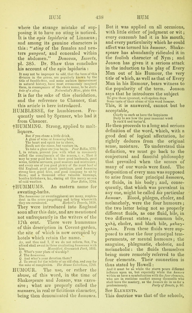 where the strange mistake of sup- posing it to have no sting is noticed. It is the apis lapidaria of Linnseus ; and among its genuine characters is this: “sting of the females and neu- ters pungent, and concealed within the abdomen.” Donovan, Insects, pi. 385. Dr. Shaw thus concludes his account of the apis lapidaria : It may not be improper to add, that the bees of this division in the genus, are popularly known by the title of humble-bees, and some authors inconversant in natural history, have most erroneously imagined them, in consequence of the above name, to be desti- tute of a sting. Naturalist’s Misc., plate 454. It is for the sake of this elucidation, and the reference to Chaucer, that this article is here introduced. HUMBLESSE, for humbleness. Fre- quently used by Spenser, who had it from Chaucer. fHUMMING. Strong, applied to malt- liquors. But if you chuse a little drink, A glass of wine or humming beer. The heart and spirit for to cheer. Baulk not the cause, but venture in. To take a glass ere you begin. Poor Robin, 1735. I, in return, present you with what is commonly called the compliments of the season, i. e.. That it may be your good luck to have good husbands, good wives, faithful servants, good masters and mistresses ; and every one of you good plenty of the roast beef of Old England, good plumb puddings, good humming strong beer, good tires, and good company to sit by them; and a thousand other valuable blessings, besides kickshaws, &c., during all this merry season of cold weather. Poor Rohm, 1764. fHUMMUMS. An eastern name for sweating-baths. The hummums (or sweatingplaces) are many, resplen- dent in the azure pargetting and tyling wherewith they are ceruleated. Herbert’s Travels, 1638. They were introduced into England soon after this date, and are mentioned not unfrequently in the writers of the 17tli cent. There were hummums of this description in Covent-garden, the site of which is now occupied by hotels wThicli retain the name. Av, and thee and I, if we do not reform, Sax, I’m aii'raid shall sweatin those everlasting hummums with him. Mountfort, Greenwich Park, 1691. Q. What’s your place of worship? A. The hummums. (g. And what’s your devotion there? A. To sweat for the relicts of an old clap, and cup for the sake of complexion. The Beaus Catechism, 1703. HUMOUR. The use, or rather the abuse, of this wTord, in the time of Shakespeare and Jonson, was exces- sive ; wdiat are properly called the manners, in real or fictitious character, being then denominated the humours. But it was applied on all occasions, with little either of judgment or wit; every coxcomb had it in his mouth, and every particularity which he could affect was termed his humour. Shake- speare has abundantly ridiculed it in the foolish character of Nym ; and Jonson has given it a serious attack in the induction to his play of Every Man out of his Humour, the very title of which, as well as that of Every Man in his Humour, bears witness to the popularity of the term. Jonson says that he introduces the subject To give these ignorant, well-spoken days Some taste of their abuse of this word humour. This, it is answered, cannot but be acceptable. Chiefly to sucli as have the happiness Daily to see how the poor innocent word Is rack’d and tortur’d. He then proceeds to a long and serious definition of the word, which, with a good deal of logical affectation, he rightly deduces from the original sense, moisture. To understand this definition, we must go back to the conjectural and fanciful philosophy that prevailed when the senses of many of our words were fixed. The disposition of every man was supposed to arise from four principal humours„ or fluids, in his body; and, conse- quently, that which was prevalent in any one, might be called his particular humour. Blood, phlegm, choler, and melancholy, were the four humours; the two latter being not so properly different fluids, as one fluid, bile, in two different states; common bile, yo\i], choler, and black bile, geXay- ^o\ia. From these fluids were sup- posed to arise the four principal tem- peraments, or mental humours; the sanguine, phlegmatic, choleric, and melancholic: the fluids themselves being more remotely referred to the four elements. Their connection is thus stated by Howell: And it must be so while the starrs poure different influxes upon us, but especially while the humors within us have a symbolization with tbe/wwr elements, who are in restlesse conflict among themselfs who shall have the mastery, as the humors do in us for a predominancy. Parly of Beasts, p. 80. See Elements. This doctrine was that of the schools.