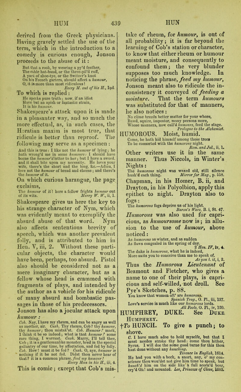 derived from the Greek physicians. Having gravely settled the use of the term, which in the introduction to a comedy is curious enough, Jonson proceeds to the abuse of it: But that a rook, by wearing a py’d feather, The cable hat-band, or the three-pil’d ruff, A yard of shoe-tye, or the Switzer’s knot On his Trench garters, should affect a humour, 0, it is more than most ridiculous ! Every M. out of his H., Ind. To which is replied : He speaks pure truth; now, if an idiot Have but an apish or fantastic strain, It is his humour. Shakespeare’s attack upon it is made in a pleasanter way, and so much the more effectual, as, in such cases, the Horatian maxim is most true, that ridicule is better than reproof. The following may serve as a specimen: And this is true: I like not the humour of lying; he hath wrong’d me in some humours: I should have borne the humour'd letter to her; but I have a sword, and it shall bite upon my necessity. He loves your wife, there’s the short and the long, &c.—Adieu, I love not the humour of bread and cheese; and there’s the humour of it. On which curious harangue, the page exclaims, The humour of it! here a fellow frights humour out of its wits. Merry W. W., ii, 1. Shakespeare gives us here the key to his strange character of Nym, which was evidently meant to exemplify the absurd abuse of that word. Nym also affects sententious brevity of speech, which was another prevalent folly, and is attributed to him in Hen. V, iii, 2. Without these parti- cular objects, the character would have been, perhaps, too absurd. Pistol also should be considered not as a mere imaginary character, but as a fellow whose head is crammed with fragments of plays, and intended by the author as a vehicle for his ridicule of many absurd and bombastic pas- sages in those of his predecessors. Jonson has also a jocular attack upon humour : Cob. Nay, I have my rheum, and can be angry as well as another, sir. Cash. Thy rheum, Cob ? thy humour, thy humour; thou mistak’st. Cob. Humour? mack, I think it he so indeed; what is that humour ? some rare thing, I warrant. Cash. Marry, I’ll tell thee, Cob ; it is a gentlemanlike monster, bred in the special gallantry of our time, by affectation, and fed by folly. Cob. How! must it be fed ? Cash. 0, aye, humour is nothing if it be not fed. Didst thou never hear of that? it is a common phrase, feed my humour! Every Man in his II., iii, 4. This is comic ; except that Cob’s mis- take of rheum, for humour, is out of all probability; it is far beyond the learning of Cob’s station or character, to know that either rheum or humour meant moisture, and consequently to confound them; the very blunder supposes too much knowledge. In noticing the phrase, feed my humour, Jonson meant also to ridicule the in- consistency it conveyed of feeding a moisture. That the term humours was substituted for that of manners, he also notices: No clime breeds better matter for your whore, Bawd, squire, impostor, many persons more, Whose manners, now call’d humours, feed the stage. Erologue to the Alchemist. HUMOROUS. Moist, humid. Come, he hath hid himself among those trees To be consorted with the humorous night. Rom. and Jul., ii, I. Other writers use it in the same manner. Thus Niccols, in Winter’s Nights: The humorous night was waxed old, still silence hush’d each thing. Mirror for Mag., p. 558. Chapman, in his Homer, B. ii, and Drayton, in his Polyolbion, apply this epithet to night. Drayton also to fogs : The humorous fogs deprive us of his light. Baron's Wars, B. i, St. 47. Humorous was also used for capri- cious, as humoursome now is ; in allu- sion to the use of humour, above noticed: As humorous as winter, and as sudden As flaws congealed in the spring of day. 2 Hen. IV, iv, 4. The duke is humorous, what he is indeed, More suits you to conceive than me to speak of. As you l. it, i, 2. Thus the Humorous Lieutenant of Beamont and Fletcher, who gives a name to one of their plays, is capri- cious and self-willed, not droll. See Pye’s Sketches, p. 88. You know that women oftJ are humorous. Spanish Trag., 0. PL, iii, 137. Lovers service is much like our humorous lords. All Fools, 0. PL, iv, 120. HUMPHREY, DUKE. See Duke Humphrey. \To HUNCH. To give a punch; to shove. C. I have much adoe to hold myselfe, but that I must needes stroke thy head: come thou hither, Syrus. I will doe the some good turne for this thou hast done without any hunching. Terence in English, 1614. He had you with a heck, a snort, nay, o’ my con- science thou wou’dst not give him time to speak, but hunch'd him on the side like' a full acorn’d boar, cry’d Oh! and mounted. Lee, Princess of Cleve, 1688.