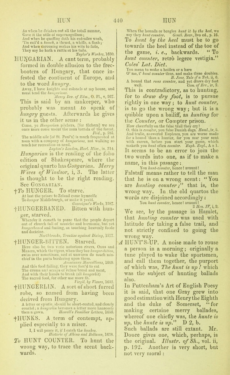 As when he drinkes out all the totall summe, Gave it the stile ol supernagullum; And when lie quaffing doth his entrailes wash, ’Tis call’d a hunch, a thrust, a whiffe, a flash ; And when carousing makes his wits to faile, They say he hath a rattle at his taile. Taylor’s Workes, 1630. HUNGARIAN. A cant term, probably formed in double allusion to the free- booters of Hungary, that once in- fested the continent of Europe, and to the word hungry. Away, I have knights and colonels at my house, and must tend the Hungarians. Merry Dev. of Edm., 0. PL, v, 267. This is said by an innkeeper, who probably was meant to speak of hungry guests. Afterwards he gives it us in the other sense : Come, ye Hungarian pilchers, [for flickers] we are once more come under the zona torrida of the forest. Ibid., p. 285. The middle aile [of St. Paul’s] is much frequented at noon with a company of hungarians, not walking so much for recreation as need. Luyton’s London, Hurl. Misc., ix, 314. Hungarian is the reading of the folio edition of Shakespeare, where the original quarto has Gongarian. Merry Wives of Windsor, i, 3. The latter is thought to be the right reading. See Gongarian. *\To HUNGER. To starve. At last the prince to Zeland came hymselfe To hunger Middleburgh, or make it yeeld. Gascoigne’s Works, 1587. ■fHUNGERBANED. Bitten with hun- ger, starved. Whereby it cometh to passe that the people depart out of church full of nmsicke and harmonie, but yet hungerbanrd and fasting, as touching heavenly foode and doctrine. Northbrooke, Treatise against Dicing, 1577. f HUNGER-BITTEN. Starved. Here also be two verie notorious rivers, Oxus and Maxera, which the tigres, when they bee hunger-bitten, swim over sometimes, and at unwares do much mis- chief in the parts bordering upon them. Ammianus Marcellinus, 1609. And this food failing, they were forc’d to eat The crums and scraps of refuse bread and meat. And w ith their hands to break (all hungerbit) The sacred food, for other use more fit. Virgil, by Vicars, 1632. jTIUNGERLIN. A sort of short furred robe, so named from having been derived from Hungary. A letter or epistle, should be short-coated, and closely couchd; a hungerlin becomes a letter more hansomly then a gown. Howell’s Familiar Letters, 1650. THUNKS. A term of contempt, ap- plied especially to a miser. I, I will peace it, if 1 catch the hunkes. Historic of Albino and Bellama, 1638. To HUNT COUNTER. To hunt the wrong way, to trace the scent back- wards. When the hounds or beagles hunt it by the heel, we say they hunt counter. Gentl. Beer., 8vo ed., p. 16. To hunt by the heel must be to go towards the heel instead of the toe of the game, i. e., backwards. “ To hunt counter, retro legere vestigia.” Coles' Lat. Diet. You mean to make a hoiden or a hare O’ me, t’ hunt counter thus, and make these doubles. B. Jons. Tale cf a Tub, ii, 6. A hound that runs counter, and yet draws dry foot wrell. Com. of Err., iv, 2. This is contradictory, as to hunting, for to draw dry foot, is to pursue rightly in one way ; to hunt counter, is to go the wrong way; but it is a quibble upon a bailiff, as hunting for the Counter, or Compter prison. How cheerfully on the false trail they cry! O, this is counter, you false Danish dogs. Haml., iv, 5, And trulie, answered Euphues, you are worse made for a hound than a hunter, for you mar your sent with carren, before you start your game, which maketh you hunt often counter. Euph. Engl., A a 1. It seems to be an error to join the twro wrords into one, as if to make a name, in this passage: You hunt-counter, hence! avaunt! Falstaff means rather to tell the man that he is on a wrong scent: “ You are hunting counterthat is, the wrong way. In the old quartos the words are disjoined accordingly : You hunt counter, hence! avaunt! 2 Hen. IV, i, 2. We see, by the passage in Hamlet, that hunting counter was used with latitude for taking a false trail, and not strictly confined to going the wrong way. A HUNT’8-UP. A noise made to rouse a person in a morning; originally a tune played to wake the sportsmen, and call them together, the purport of which was, The hunt is up ! which was the subject of hunting ballads also. In Puttenham’s Art of English Poesy it is said, that one Gray grew into good estimation with Henry the Eighth and the duke of Somerset, “for making certaine merry ballades, whereof one chiefly was, the hunte is up, the hunte is up.” D 2, b. Such ballads are still extant. Mr. Douce gives one, which, perhaps, is the original. Illustr. of Sh., vol. ii, p. 192. Another is very short, but not very moral :