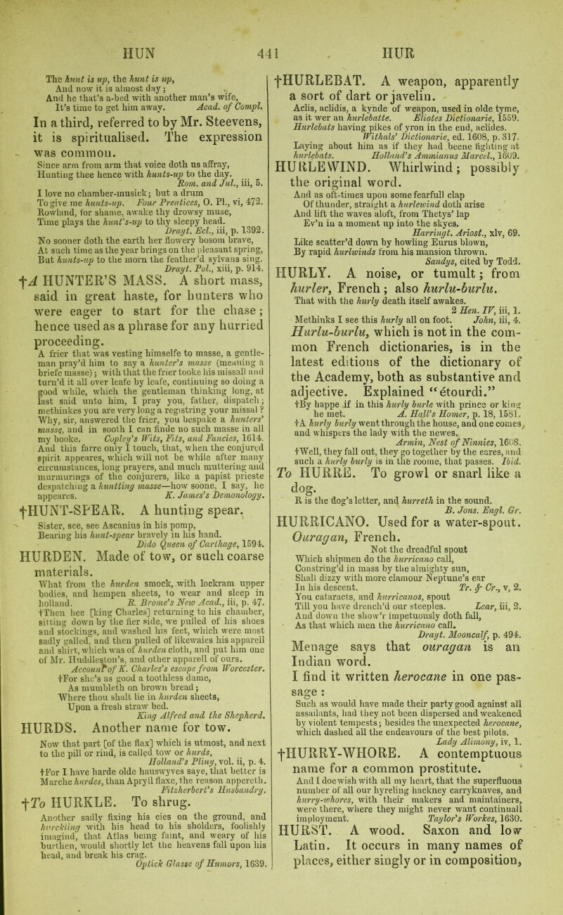 The hunt is up, the hunt is up, And now it is almost day; And he that’s a-bed with another man’s wife. It’s time to get him away. Acad, of Compl. In a third, referred to by Mr. Steevens, it is spiritualised. The expression - was common. Since arm from arm that voice doth us affray, Hunting tiiee hence with hunts-up to the day. Rom. and Jul., iii, 5. I love no cliamber-musick; but a drum To give me hunts-up. Four Prentices, 0. PL, vi, 472. Rowland, for shame, awake thy drowsy muse, Time plays the hunt’s-up to thy sleepy head. Drayt. Eel., iii, p. 1392. No sooner doth the earth her flowery bosom brave. At such time as the year brings on the pleasant spring, But hunts-up to the morn the feather’d sylvans sing. Drayt. Pol., xiii, p. 914. f A HUNTER’S MASS. A short mass, said in great haste, for hunters who were eager to start for the chase; hence used as a phrase for any hurried proceeding. A frier that was vesting himselfe to masse, a gentle- man pray’d him to say a hunter’s masse (meaning a briefe masse); with that the frier tooke his missall and turn’d it all over leafe by leafe, continuing so doing a good while, which the gentleman thinking long, at last said unto him, I pray you, father, dispatch; niethinkes you are very long a registring your missal ? Why, sir, answered the frier, you bespake a hunters’ masse, and in sooth I can finde no such masse in all my booke. Copley’s Wits, Fits, and Fancies, 1614. And this farre only I touch, that, when the conjured spirit appeares, which will not be while after many circumstances, long prayers, and much muttering and murmurings of the conjurers, like a papist prieste despatching a huntting masse—how soone, I say, he appeares. F. James’s Demonology. fHUNT-SPEAR. A hunting spear. Sister, see, see Ascanius in his pomp, Bearing his hunt-spear bravely in his hand. Dido Qiieen of Carthage, 1594. IIURDEN. Made of tow, or such coarse materials. What from the lmrden smock, with lockram upper bodies, and hempen sheets, to wear and sleep in holland. R- Brome’s New Acad., iii, p. 47. tThen bee [king Charles] returning to his chamber, sitting down by the fier side, we pulled of his shoes and stockings, and washed Ins feet, which were most sadly galled, and then pulled of likewaies his apparell and shirt, which was of liurden cloth, and put him one of Mr. Huddleston’s, and other apparell of ours. Account of K. Charles’s escape from Worcester. tEor she’s as good a toothless dame, As mumbleth on brown bread; Where thou slialt lie in hurden sheets, Upon a fresh straw bed. King Alfred and the Shepherd. HURDS. Another name for tow. Now that part [of the flax] which is utmost, and next to the pill or rind, is called tow or hurds, Holland’s Pliny, vol. ii, p. 4. 4 For I have harde olde liauswyves saye, that better is Marche hurdes, than Apryll flaxe, the reason appereth. Fitzherbert’s Husbandry. fTo HURKLE. To shrug. Another sadly fixing his eies on the ground, and hv.rclding with his head to his sholders, foolishly imagind, that Atlas being faint, and weary of his burthen, would shortly let the heavens fall upon his head, and break his crag. OpticJc Glasse of Humors, 1639. fHURLEBAT. A weapon, apparently a sort of dart or javelin. Aclis, aclidis, a kynde of weapon, used in olde tyme, as it wer an hurlebatte. Eliotes Dictionarie, 1559. Hurlebats having pikes of yron in the end, aclides. Withals’ Dictionarie, ed. 1608, p. 317- Laying about him as if they had beene fighting at hurlebats. Holland’s Ammiunus Marcel., 1609. HURLEWIND. Whirlwind; possibly the original word. And as oft-times upon some fearful] clap Of thunder, straight a hurlewind doth arise And lift the waves aloft, from Thetys’ lap Ev’n in a moment up into the skyes. Harringt. Ariost., xlv, 69. Like scatter’d down by howling Eurus blown. By rapid hurlwinds from his mansion thrown. Sandys, cited by Todd. HURLY. A noise, or tumult; from hurler, French ; also hurlu-burlu. That with the hurly death itself awakes. 2 Hen. IV, iii, 1. Methinks I see this hurly all on foot. John, iii, 4. Hurlu-burlu, which is not in the com- mon French dictionaries, is in the latest editions of the dictionary of the Academy, both as substantive and adjective. Explained “etourdi.” tBy happe if in this hurly barle with prince or king he met. A. Hall’s Homer, p. 18, 1581. +A hurly burly went through the house, and one comes and whispers the lady with the newes. Arinin, Nest of Ninnies, 1608. tWell, they fall out, they go together by the eares, and such a hurly burly is in the roome, that passes. Ibid. To HURRE. To growl or snarl like a dog. R is the dog’s letter, and hurreth in the sound. B. Jons. Engl. Gr. HURRICANO. Used for a water-spout, Ouragan, French. Not the dreadful spout Which shipmen do the hurricano call, Constring’d in mass by the almighty sun. Shall dizzy with more clamour Neptune’s ear In his descent. Tr. Cr., v, 2, You cataracts, and hurricanos, spout Till you have drench’d our steeples. Lear, iii, 2, And down the sliow’r impetuously doth fall. As that which men the hurricano call. Drayt. Mooncalf, p. 494, Menage says that ouragan is an Indian word. I find it written herocane in one pas- sage : Such as would have made tlieir party good against all assailants, had they not been dispersed and weakened by violent tempests; besides the unexpected herocane, which dashed all the endeavours of the best pilots. Lady Alimony, iv, 1. j'HURRY-WHORE. A contemptuous name for a common prostitute. And I doe wish with all my heart, that the superfluous number of all our hyreling hackney carryknaves, and hurry -ichor es, with their makers and maintainers, were there, where they might never want continual! imployment. Taylor’s WorTces, 1630. HURST. A wood. Saxon and low Latin. It occurs in many names of places, either singly or in composition,