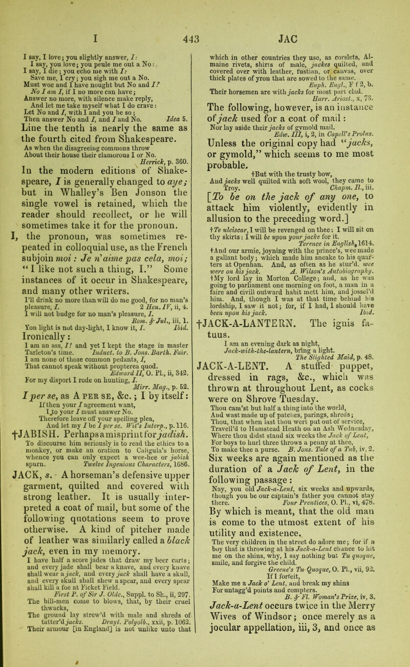 I say, I love; you slightly answer, 1: I say, you love; you peule me out a No: I say, I die; you echo me with I: Save me, I cry; you sigh me out a No. Must woe and I have nought but No and I? No I am I, if I no more can have; Answer no more, with silence make reply, And let me take myself what I do crave: Let No and /, with I and you be so ; Then answer No and I, and I and No. Idea 5. Line the tenth is nearly the same as the fourth cited from Shakespeare. As when the disagreeing commons throw About their house their clamorous I or No. Herrick, p. 360. In the modern editions of Shake- speare, I is generally changed to aye ; but in Whalley’s Ben Jonson the single vowel is retained, which the reader should recollect, or he will sometimes take it for the pronoun. I, the pronoun, was sometimes re- peated in colloquial use, as the French subjoin moi : Je n'aime pas cela, mot; “ I like not such a thing, I.” Some instances of it occur in Shakespeare, and many other writers. I’ll drink no more than will do me good, for no man’s pleasure, I. 2 Hen. IV, ii, 4. I will not budge for no man’s pleasure, I. Rom. Jul., iii, 1. Yon light is not day-light, I know it, I. Ibid. Ironically: I am an ass, I! and yet I kept the stage in master Tarleton’s time. Induct, to B. Jons. Barth. Fair. I am none of those common pedants, I, That cannot speak without propterea quod. Bdwardll, 0. PL, ii, 342. For my disport I rode on hunting, I. Mirr. Mag., p. 52. I per se, as A per, se, &c.; I by itself: If then your I agreement want, Ijto your I must answer No. Therefore leave off your spelling plea, And let my I be I per se. Wit’s Interp., p. 116. ■f-JABISH. Perhapsamisprintfor^^A. To discourse him seriously is to read the ethics to a monkey, or make an oration to Caligula’s horse, whence you can only expect a wee-hee or jabish spurn. Twelve Ingenious Characters, 1686. JACK, 5. A horseman’s defensive upper garment, quilted and covered with strong leather. It is usually inter- preted a coat of mail, but some of the following quotations seem to prove otherwise. A kind of pitcher made of leather was similarly called a black jack, even in my memory. I have half a score jades that draw my beer carts; and every jade shall bear a knave, and every knave shall wear a jack, and every jack shall have a skull, and every skull shall shew a spear, and every spear shall kill a foe at Picket Pield. First P. of Sir J. Oldc., Suppl. to Sh., ii, 297- The bill-men come to blows, that, by their cruel thwacks, The ground lay strew’d with male and shreds of tatter’d jacks. Drayt. Polyolb., xxii, p. 1062. Their armour [in England] is not unlike unto that which in other countries they use, as corslets, Al- maine rivets, shirts of male, jackes quilted, and covered over with leather, fustian, or canvas, over thick plates of yron that are sowed to the same. Euph. Engl., P f 2, b. Their horsemen are with jacks for most part clad. Harr. Ariost., x, 73. The following, however, is an instance ol jack used for a coat of mail: Nor lay aside their jacks of gymold mail. Edw. Ill, i, 2, in CapclVsProlus. Unless the original copy had “jacks, or gymold,” which seems to me most probable. tBut with the trusty bow. And jacks well quilted with soft wool, they came to Troy. Chapm. II., iii. [^Zb be on the jack of any one, to attack him violently, evidently in allusion to the preceding word.] \Te ulciscar, I will be revenged on thee; I will sit on thy skirts: I will he upon your jacke for it. Terence in English^ 1614. t And our armie, joyning with the prince’s, wee made a gallant body; which made him sneake to his quar- ters at Openhan. And, as often as he stur’d, wee were on his jack. A. Wilson’s Autobiography. IMy lord lay in Morton College; and, as lie was going to parliament one morning on foot, a man in a faire and civill outward habit mett him, and jossel’d him. And, though I was at that time belaud bis lordship, I saw it not; for, if I had, I should have been upon his jack. Ibid. -fJACK-A-LANTERN. The ignis fa- tuus. I am an evening dark as night, Jack-with-the-lantern, bring a light. The Slighted Maid, p. 48. JACK-A-LENT. A stuffed puppet, dressed in rags, &c., which was thrown at throughout Lent, as cocks were on Shrove Tuesday. Thou cam’st but half a thing into the world, And wastmade up of patches, parings, shreds; Thou, that when last thou wert put out of service, Travell’d to Hamstead Heath on an Ash Wednesday, Where thou didst stand six weeks the Jack of Lent, Por boys to hurl three throws a penny at thee, To make thee a purse. B. Jons. Tale of a Tub, iv, 2, Six weeks are again mentioned as the duration of a Jack of Lent, in the following passage: Nay, you old Jack-a-Lent, six weeks and upwards, though you be our captain’s father you cannot stay there. Four Prentices, 0. PL, vi, 478. By which is meant, that the old man is come to the utmost extent of his utility and existence. The very children in the street do adore me; for if a boy that is throwing at his Jack-a-Lent chance to hit me on the shins, why, I say nothing but Tu quoque, smile, and forgive the child. Greene’s Tu Quoque, 0. PL, vii, 92. If I forfeit, Make me a Jack o’ Lent, and break my shins Foruntagg’d points and compters. B. f FI. Woman’s Prize, iv, 3. Jack-a-Lent occurs twice in the Merry Wives of Windsor; once merely as a I jocular appellation, iii, 3, and once as i