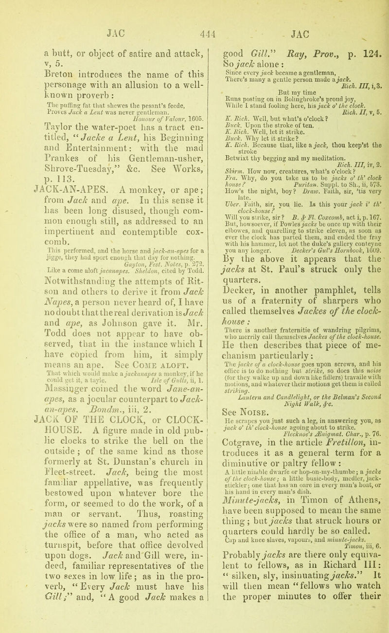a butt, or object of satire and attack, v, 5. Breton introduces the name of this personage with an allusion to a well- known proverb : The puffing fat that shewes the pesant’s feede, Proves Jack a Lent was never gentleman. Honour of Valour, 1605. Taylor the water-poet has a tract en- titled, “ Jacke a Lent, his Beginning and Entertainment: with the mad Prankes of his Gentleman-usher, Shrove-Tuesday,” &c. See Works, p. 113. JACK-AN-APES. A monkey, or ape; from Jack and ape. In this sense it has been long disused, though com- mon enough still, as addressed to an impertinent and contemptible cox- comb. This performed, and the horse and jack-an-apes for a jigge, they had sport enough that day for nothing. Gay ton, Fest. Notes, p. 272. Like a come aloft jacanapes. Sheldon, cited by Todd. Notwithstanding the attempts of Rit- son and others to derive it from Jack Napes, a person never heard of, I have no doubt that the real derivation is Jack and ape, as Johnson gave it. Mr. Todd does not appear to have ob- served, that in the instance which I have copied from him, it simply means an ape. See Come aloft. That which would make a jackanapes a monkey, if he could get it, a tayie. Isle of Gulls, ii, 1. Massinger coined the word Jane-an- ctpes, as a jocular counterpart to Jack- an-apes. JBondm., iii, 2. JACK OF THE CLOCK, or CLOCK- HOUSE. A figure made in old pub- lic clocks to strike the bell on the outside ; of the same kind as those formerly at St. Dunstan’s church in Fleet-street. Jack, being the most familiar appellative, was frequently bestowed upon whatever bore the form, or seemed to do the work, of a man or servant. Thus, roasting jacks w ere so named from performing the office of a man, who acted as turnspit, before that office devolved upon dogs. Jack and Gill were, in- deed, familiar representatives of the two sexes in low life ; as in the pro- verb, “ Every Jack must have his Gill ” and, “A good Jack makes a good Gill.” Hay, Prov.> p. 124. So jack alone: Since every jack became a gentleman, There’s many a gentle person made a. jack. Rich. Ill, 1,3. But my time Runs posting on in Bolingbroke’s proud joy, While I stand fooling here, hisyacA o’ the clock. Rich. II, v, 5. K. Rich. Well, but what’s o’clock? Buck. Upon the stroke of ten. K. Rich. Well, let it strike. Buck. Why let it strike ? K. Rich. Because that, like a jack, thou keep’st the stroke Betwixt thy begging and my meditation. Rich. Ill, iv, 2. Skirm. How now, creatures, what’s o’clock ? Fra. Why, do you take us to be jacks o’ th’ clock house? Puritan, Suppl. to Sh., ii, 573. How’s the night, boy? Draw. Faith, sir, ’tis very late. Tiber. Faith, sir, you lie. Is this your jack i’ th? clock-house ? Will you strike, sir ? B. FI. Coxcomb, act i, p. 167. But, howsoever, if Bowles jacks be once up with their elbowes, and quarelling to strike eleven, as soon as ever the clock has parted them, and ended the fray with his hammer, let not the duke’s gallery conteyne you any longer. Decker’s Gul’s Hornbook, 1609. By the above it appears that the jacks at St. Paul’s struck only the quarters. Decker, in another pamphlet, tells us of a fraternity of sharpers who called themselves Jackes of the clock- house : There is another fraternitie of wandring pilgrims, who merrily call themselves Jackes of the clock-house. He then describes that piece of me- chanism particularly: The jacke of a clock-house goes upon screws, and his office is to do nothing but strike, so does this noise (for they walke up and down like fidlers) travaile with motions, and whatever their motions get them is called striking. Lantern and Candlelight, or the Belman's Second Night Walk, Spc. See Noise. He scrapes you just such a leg, in answering you, as jack o’ th’ clock-house agoing about to strike. Flecknoe’s JEnigmat. Char., p. 76. Cotgrave, in the article Fretillon, in- troduces it as a general term for a diminutive or paltry fellow : A little nimble dwarfe or hop-on-my-thumbe; a jacke of the clock-house; a little busie-body, medler, jack- stickler; one that has an oare in every man’s boat, or his hand in every man’s dish. Minute-jacks, in Timon of Athens, have been supposed to mean the same thing; but jacks that struck hours or quarters could hardly be so called. Cap and knee slaves, vapours, and minute-jacks. Timon, iii, 6. Probably jacks are there only equiva- lent to fellows, as in Richard 111; “ silken, sly, insinuating jacks.” It will then mean “fellows who watch the proper minutes to offer their