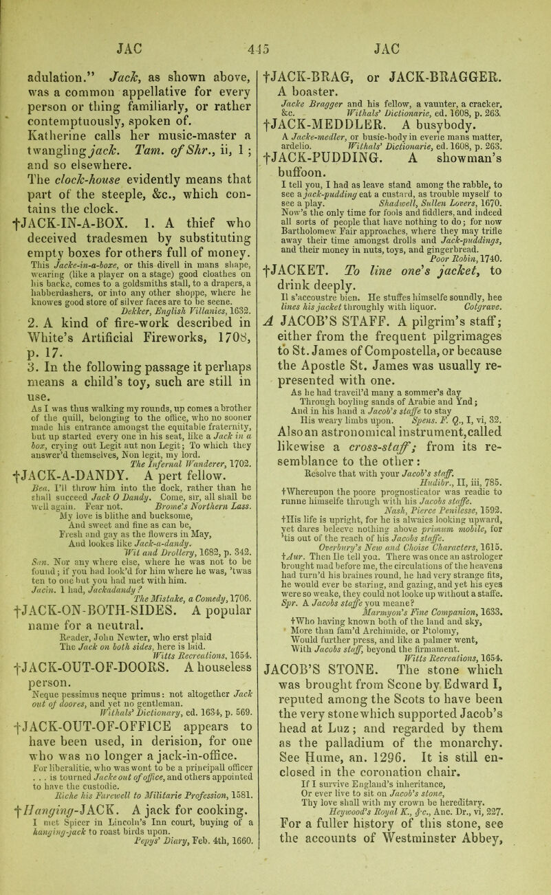 adulation.” Jack, as shown above, was a common appellative for every person or thing familiarly, or rather contemptuously, spoken of. Katherine calls her music-master a twanglingjtzdb. Tam. of Shr., ii, 1 ; and so elsewhere. The clock-house evidently means that part of the steeple, &c., which con- tains the clock. fJACK-IN-A-BOX. 1. A thief who deceived tradesmen by substituting empty boxes for others full of money. This Jacke-in-a-boxe, or this clivell in mans shape, wearing (like a player on a stage) good cloatkes on his backe, comes to a goldsmiths stall, to a drapers, a habberdashers, or into any other shoppe, where he knowes good store of silver faces are to be seene. Delcker, English Villanies, 1632. 2. A kind of fire-work described in White’s Artificial Fireworks, 1708, p. 17. 3. In the following passage it perhaps means a child’s toy, such are still in use. As I was thus walking my rounds, up comes a brother of the quill, belonging to the office,, who no sooner made his entrance amongst the equitable fraternity, but up started every one in his seat, like a Jack in a box, crying out Legit aut non Legit; To which they answer’d themselves, Non legit, my lord. The Infernal Wanderer, 1702. *j*JACK-A-DANDY. A pert fellow. Bea. I’ll throw him into the dock, rather than he shall succeed Jack 0 Bandy. Come, sir, all shall be well again. Tear not. Brorne’s Northern Lass. My love is blithe and bucksome. And sweet and fine as can be, Fresh and gay as the flowers in May, And lookes like Jack-a-dandy. Wit and Drollery, 1682, p. 342. San. Nor any where else, where he was not to be found; if you had look’d for him where he was, ’twas ten to one but you had met with him. Jacin. 1 had, Jackadandy ? The Mistake, a Comedy, 1706. fJACK-ON-BOTH-SIDES. A popular name for a neutral. Reader, John Newter, who erst plaid The Jack on both sides, here is laid. Witts Recreations, 1654. f JACK-OUT-OF-DOORS. A houseless person. Neque pessimus neque primus: not altogether Jack out of doores, and yet no gentleman. Withals’ Dictionary, ed. 1634, p. 569. f JACK-OUT-OF-OFFICE appears to have been used, in derision, for one who was no longer a jack-in-office. Tor liberalitie, who was wont to be a priucipall officer ... is tourned Jackeout of office, and others appointed to have the custodie. Riche his Farewell to Militarie Profession, 1581. ^Hanging-JACK. A jack for cooking. I met Spicer in Lincoln’s Inn court, buying of a hanging-jack to roast birds upon. Peggs’ Diary, Teb. 4th, 1660. fJACK-BRAG, or JACK-BRAGGER. A boaster. Jacks Bragger and his fellow, a vaunter, a cracker, &c. Withals’ Dictionarie, ed. 1608, p. 263. fJACK-MEDDLER. A busybody. A Jacke-medler, or busie-bodyin everie mans matter, ardelio. Withals’ Dictionarie, ed. 1608, p. 263. f JACK-PUDDING. A showman’s buffoon. I tell you, I had as leave stand among the rabble, to see & jack-pudding eat a custard, as trouble myself to see a play. Shadwell, Sullen Lovers, 1670. Now’s the only time for fools and fiddlers, and indeed all sorts of people that have nothing to do; for now Bartholomew Tair approaches, where they may trifle away their time amongst drolls and Jack-puddings, and their money in nuts, toys, and gingerbread. Poor Robin, 1740. ■f JACKET. To line one's jacket, to drink deeply. II s’accoustre bien. He stuffes himselfe soundly, hee lines his jacket throughly with liquor. Cotgrave. A JACOB’S STAFF. A pilgrim’s staff; either from the frequent pilgrimages to St. James of Compostella, or because the Apostle St. James was usually re- presented with one. As he had traveil’d many a sommer’s day Through boyling sands of Arabie and Ynd; And in his hand a Jacob's staffe to stay His weary limbs upon. Spens. F. Q., I, vi, 32, Also an astronomical instrument,called likewise a ci’oss-staffi ; from its re- semblance to the other: Resolve that with your Jacob's staff. Hudibr., II, iii, 785. fWhereupon the poore prognosticator was readie to runne himselfe through writh his Jacobs stciffe. Nash, Pierce Penilesse, 1592. tTIis life is upright, for he is alwaies looking upward, yet dares beleeve nothing above primum mobile, for ’tis out of the reach of his Jacobs staffe. Overbury’s New and Choise Characters, 1615. kAur. Then lie tell you. There was once an astrologer brought mad before me, the circulations of the heavens had turn’d his braines round, he had very strange fits, he would ever be staring, and gazing, and yet his eyes were so weake, they could not looke up without a staffe. Spr. A Jacobs staffe you meane? Marmyon’s Fine Companion, 1633. I Who having known both of the land and sky. More than fam’d Archimide, or Ptolomy, Would further press, and like a palmer went, With Jacobs staff, beyond the firmament. Witts Recreations, 1654. JACOB’S STONE. The stone which was brought from Scone by Edward I, reputed among the Scots to have been the very stonewhich supported Jacob’s head at Luz; and regarded by them as the palladium of the monarchy. See Hume, an. 1296. It is still en- closed in the coronation chair. If I survive England’s inheritance, Or ever live to sit on Jacob’s stone. Thy love shall with my crown be hereditary. Heywood’s Royal K., $-c., Anc. Dr., vi, 227. For a fuller history of this stone, see the accounts of Westminster Abbey,