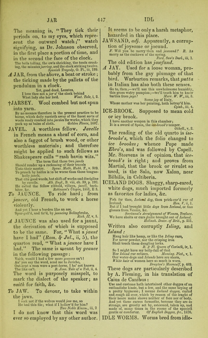 The meaning is, “ They tick their periods on, to my eyes, which repre- sent the outward watch;” watch signifying, as Dr. Johnson observed, in the first place a portion of time, and in the second the face of the clock. The bells tolling:, the owls shrieking:, the toads croak- ing, the minutes and the clock striking twelve. Spanish Tragedy, 0. PI., iii, 199. A JAR, from the above, a beat or stroke ; the ticking made by the pallets of the pendulum in a clock. Yet, good deed, Leontes, I love thee not a jar o’ the clock behind What lady she her lord. Wint. Tale, i, 2. fJARSEY. Wool combed but not spun into yarn. By no meanes therefore is the present practice to be borne, which daily carrieth away of the finest soils of wools ready combed into jarsies for worke, which they pack up as bales of cloth. Golden Fleece, 1657. JAVEL. A worthless fellow. Javelle in French means a sheaf of corn, and also a faggot of brush wood, or other worthless materials; and therefore might be applied to such fellows as Shakespeare calls “rash bavin wits.” The term that these two javels Should render up a reckoning of their travels Unto their master. Spens. Moth. Hubb. T., v. 309. To preach by halfes is to be worse than those tongue- holly javels, That cite good words, but shift off works and discipline by cavells. Alb. Engl., B. viii, ch. 39, p. 192. He called the fellow ribbald, villayn, javell, back- biter, &c. Robinson's Utopia, 1551, E 3. To -TAUNCE. To ride hard; from jancer, old French, to work a horse violently. And yet I bear a burden like an ass, Spur-gall’d, and tir’d, by jauncing Bolingbroke. Rich. II, v, 5. A JAUNCE was also used for a jaunt, the derivation of which is supposed to be the same. For, ‘‘What a jaunt have I had” {Rom. fy Jul., ii, 5), the quartos read, “What ajaunce have I had.” The same is meant by geance in the following passage : Vaith, would I had a few more geances on’t! An’ you say the word, send me to Jericho, Out-cept a man were a post-horse, I ha’ not known The like on’t. B. Jons. Tale of a Tub, ii, 4. The word is purposely misspelt, to mark the dialect of the speaker; as vaith for faith. &c. To JAW. To devour, to take within the jaws. I reck not if the wolves would jaw me, so He had this file; what if I hollow’d for him? Two Noble Kinsm., iii, 2 I do not know that this word was ever so employed by any other author. It seems to be only a harsh metaphor, hazarded in this place. JAWS AND, adj. Apparently, a corrup- tion of joysome or jocund. F. Wdl you be merry then and jawsand? R. As merry as the cuckows of the spring. Ford, Sun's Bari., iii, 1. The old edition has jawfand. A JAY. Used for a loose woman, pro- bably from the gay plumage of that bird. Warburton remarks, that putta in Italian has also both these senses. Goto, then;—we’ll use this unwholesome humidity, this gross watry pumpion;—we’ll teach him to know turtles from jays! Merr. W. W., iii, 3. Somejay of Italy, Whose mother was her painting, hath betray’d him. Cymb., iii, 4. ICE-BROOK. Supposed to mean cold or icy brook. I have another weapon in this chamber; It is a sword of Spain, the ice-brook's temper. Othell., v, 2. The reading of the old quarto is ise- brooke's, which the folio changed to ice brookes ; whence Pope made Ebro's, and was followed by Capell. Mr. Steevens is of opinion that ice- brook's is right; and proves from Martial, that the brook or rivulet so used, is the Salo, now Xalon, near Bilbilis, in Celtiberia. ICELAND DOGS. Shaggy, sharp-eared, white dogs, much imported formerly as favorites for ladies, &c. Pish for thee, Iceland dog, thou prick-ear’d cur of Iceland. Hen. V, ii, 1. But if I had brought little dogs from Iceland, or fine glasses from Yenice, &c. Swetnam's Arraignment of Women, Preface. We have sholts or curs .dailie brought out of lseland. Holinsh. Bescr. of Brit., p. 231. Written also corruptly Isling, and Island: Hang hair like hemp, or like the Isling curs, Eor never powder, nor the crisping iron Shall touch these dangling locks. B. f FI. Queen of Corinth, iv, 1. So I might have my belly-full of that Her Island cur refuses. Massing. Piet., v, 1. Our water-dogs and Islands here are shorn, White hair of women here so much is worn. Bray ton's Mooncalf, p. 489. These dogs are particularly described by A. Fleming, in his translation of Caius de Canibus: Use and custome hath intertained other dogges of an outlandishe kinde, but a few, and the same beying of a pretty bygnesse; I meane lseland dogges, curled and rough all over, which by reason of the lenght of their heare make sliowe neither of face nor of body. And yet these curres forsoothe, because they are so strange, are greatly set by, esteemed, taken up, and made of, many times in the roome of the spaniel! gentle or comforter. Of English Bogges, fc., 1576. IDLE WORMS. Worms bred from idle-