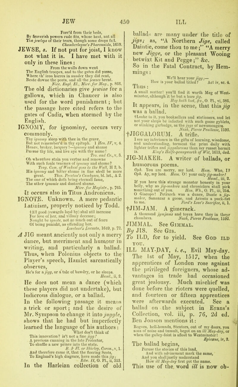 Forc’d from their beds, By feaverish powers rude fits, whose heat, not all Tiiejewleps of their tears, though some drops fall. Chamlerlayne's Pharonnida, 1659. JEWSE, s. If not put for joist, I know not what it is. I have met with it only in these lines : From the walls down went The English troopes, and to the gates did passe. Where th’ iron barres in sunder they did rent, Beate downe the posts, and all the jewses brent. Nice. Engl. El., Mirr.for Mag., p. 8G6. The old dictionaries give jewise for a gallows, which in Chaucer is also used for the word punishment; but the passage here cited refers to the gates of Cadiz, when stormed by the English. IGNOMY, for ignominy, occurs very commonly. Thy ignomy sleep with thee in the grave, But not remember’d in thy epitaph. 1 Hen. IV, v, 4. lienee, broker, lacquey !—ignomy and shame Pursue thy life, and live aye with thy name! 'Pro. and Cr., V, 3. Oh wherefore stain you vertue and renowne With such foule tearmes of ignomy and shame? Pray. Com. of Weakest goes to the Wall, II 2, b. His ignomy and bitter shame in fine shall be more great. Phos. Preston's Cambyses, bl. let., A 2. The one of which doth bring eternal! fame, The other ignomie and dastard shame. Mirr.for Magistr., p. 765. ft occurs also in Titus Andronicus. IGNOTE. Unknown. A mere pedantic Latinisrn, properly noticed by Todd. +A11 good (rewards layd by) shal stil increase For love of her, and villany decease; IS aught be ignote, not so much out of feare Of being punislit, as offending her. Lovelace's Lucasta, 1649, p. 72. A JIG meant.anciently not only a merry dance, but merriment and humour in writing, and particularly a ballad. Thus, when Polonius objects to the Player’s speech, Hamlet sarcastically observes, He’s for a jigg, or a tale of bawdry, or he sleeps. Haml., ii, 2. He does not mean a dance (which these players did not undertake), but ludicrous dialogue, or a ballad. In the following passage it means a trick or sport; and the desire of Mr. Sympson to change it into juggle, shows that he had but imperfectly learned the language of his authors : What dos’t think of This innovation? is’t not a finz jigg? A precious cunning in the late Protector, To shuffle a new prince into the state. B. Sr FI. or Shirley, Coron., v, 1. And therefore came it, that the fleering Scots, To England’s high disgrace, have made tliis;?'^,- Edv). 11, 0. PI., ii, 353. In the Harleian collection of old balladn are many under the title of jigs; as, “A Northern Jige, called Daintie, come thou to me “A merry new Jigge, or the pleasant Wooing betwixt Kit and Pegge&c. So in the Fatal Contract, by Hem- mi ngs : We’ll hear your jigg;— How is your ballad titled? ' Act iv, sc. 4. Thus: A small matter! you’ll find it worth Meg of West- minster, although it be but a bare jig. Hog hath lost, fc., 0. PI., vi, 385. It appears, in the scene, that this ^<7 was a ballad. fLooke to it, you booksellers and stationers, and let not your shops be infected with such goose gyblets, or stinking garbadge, as thejygs of newsmongers. Nash, Pierce Penilesse, 1592. fJIGGALORUM. A trifle. I see my inferiours in the gifts of learning, wisedome, and understanding, torment the print daily with lighter trifles and jiggalorums than my russet hermit is. King's Ilalfe-pennyworth of Wit, 1613, ded. JIG-MAKER. A writer of ballads, or humorous poems. Oph. You are merry, my lord. Ham. Who, I? Oph. Ay, my lord. Ham. 0! your only jig-maker! Haml., iii, 2. If you have this strange monster honesty in your belly, why so jig-makers and chroniclers shall pick something out of you. Hon. Wh., 0. PL, iii, 254. 0 Giacopo! Petrarch was a dunce, Dante a jig- maker, Sannazur a goose, and Ariosto a puck-fist to me. Ford's Love's Sacrifice, ii, 1. fJIM-JAM. A gimcrack. A thousand jymjams and toyes have they in tlieyr chambers. Nash, Pierce Penilesse, 1592. JIMMAL. See Gimmal. By JIS. See Gis. To ILD, for to yield. See God ilb you. ILL MAY-DAY, i. e., Evil May-day. The 1st of May, 1517, when the apprentices of London rose against the privileged foreigners, whose ad- vantages in trade had occasioned great jealousy. Much mischief was done before the rioters were quelled, and fourteen or fifteen apprentices wrere afterwards executed. See a ballad on the subject in Evans’s Collection, vol. iii, p. 76, 2d ed. Ben Jonson mentions it: Rogues, hell-hounds, Stentors, out of my doors, you sons of noise and tumult, begot on an ill May-day, or w’hen the galley-foist is afloat to Westminster! Epiccene, iv, 2. The ballad begins. Peruse the stories of this land, And with advisement mark the same, And you shall justly understand How ill May-day first got the name. This use of the, word ill is now ob-
