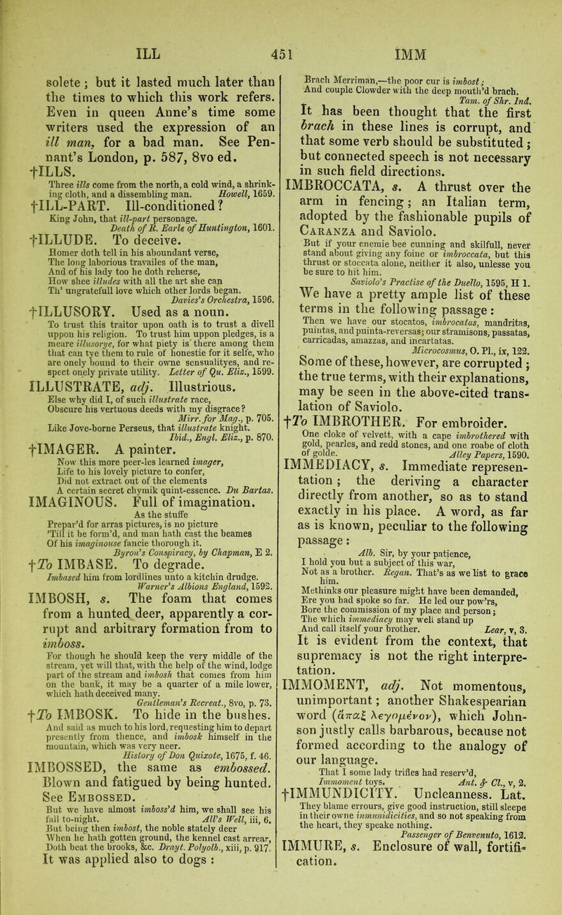 solete ; but it lasted much later than the times to which this work refers. Even in queen Anne’s time some writers used the expression of an ill man. for a bad man. See Pen- nant’s London, p. 587, 8vo ed. flLLS. Three ills come from the north, a cold wind, a shrink- ing cloth, and a dissembling man. Howell, 1659. f ILL-PART. Ill-conditioned? King John, that ill-part personage. Death of R. Earle of Huntington, 1601. flLLUDE. To deceive. Homer doth tell in his aboundant verse. The long laborious travailes of the man, And of his lady too he doth reherse, How shee illudes with all the art she can Th’ ungratefull love which other lords began. Davies’s Orchestra, 1596. flLLUSORY. Used as a noun. To trust this traitor upon oath is to trust a divell uppon his religion. To trust him uppon pledges, is a meare illusorye, for what piety is there among them that can tye them to rule of honestie for it selfe, who are onely bouud to their owne sensualityes, and re- spect onely private utility. Letter of Qu. Eliz., 1599. ILLUSTRATE, adj. Illustrious. Else why did I, of such illustrate race, Obscure his vertuous deeds with my disgrace ? Mirr.for Mag., p. 705. Like Jove-borne Perseus, that illustrate knight. Ibid., Engl. Eliz., p. 870. f IMAGER. A painter. Now this more peer-les learned imager. Life to his lovely picture to confer, Did not extract out of the elements A certain secret cliymik quint-essence. Du Bartas. XMAGINOUS. Full of imagination. As the stuffe Prepar’d for arras pictures, is no picture ’Till it be form’d, and man hath cast the beames Of his imaginouse fancie thorough it. Byron’s Conspiracy, by Chapman, E 2. \To IMBASE. To degrade. Imbased him from lordlines unto a kitchin drudge. Warner’s Albions England, 1592. XMBOSH, s. The foam that comes from a hunted deer, apparently a cor- rupt and arbitrary formation from to imboss. For though he should keep the very middle of the stream, yet will that, with the help of the wind, lodge part of the stream and imbosk that comes from him on the bank, it may be a quarter of a mile lower, which hath deceived many. Gentleman’s Becreat., 8vo, p. 73. f To IMBOSK. To hide in the bushes. And said as much to his lord, requesting him to depart presently from thence, and imbosk himself in the mountain, which was very neer. History of Don Quixote, 1675, f. 46. XMBOSSED, the same as embossed. Blown and fatigued by being hunted. See Embossed. But we have almost imboss’d him, we shall see his fall to-night. All’s Well, iii, 6. But being then imbost, the noble stately deer When he hath gotten ground, the kennel cast arrear, Doth beat the brooks, &c. Drayt. Polyolb., xiii, p. 917. It was applied also to dogs : Brach Merriman,—the poor cur is imbost; And couple Clowder with the deep mouth’d brach. _ Tam. of Shr. Ind. It has been thought that the first brach in these lines is corrupt, and that some verb should be substituted ; but connected speech is not necessary in such field directions. IMBROCCATA, s. A thrust over the arm in fencing; an Italian term, adopted by the fashionable pupils of Caranza and Saviolo. But if your enemie bee cunning and skilfull, never stand about giving any foine or imbroccata, but this thrust or stoccata alone, neither it also, unlesse you be sure to hit him. Saviolo’s Practise of the Duello, 1595, H 1. We have a pretty ample list of these terms in the following passage: Then we have our stocatos, imbrocatas, mandritas, puintas, and puinta-reversas; our stramisons, passatas, carricadas, amazzas, and incartatas. Microcosmus, 0. PL, ix, 122. Some of these, however, are corrupted ; the true terms, with their explanations, may be seen in the above-cited trans- lation of Saviolo. 1To IMBROTHER. For embroider. One cloke of velvett, with a cape imbrothered with gold, pearles, and redd stones, and one roabe of cloth of g°!de. Alley Papers, 1590. IMMEDIACY, s. Immediate represen- tation ; the deriving a character directly from another, so as to stand exactly in his place. A word, as far as is known, peculiar to the following passage: Alb. Sir, by your patience, I hold you but a subject of this war. Not as a brother. Began. That’s as we list to grace him. Metliinks our pleasure might have been demanded, Ere you had spoke so far. He led our pow’rs. Bore the commission of my place and person; The which immediacy may well stand up And call itself your brother. Lear, v, 3. It is evident from the context, that supremacy is not the right interpre- tation. IMMOMENT, adj. Not momentous, unimportant; another Shakespearian word (a7ra£ Xeyo/jievor), which John- son justly calls barbarous, because not formed according to the analogy of our language. That I some lady trifles had reserv’d, Immoment toys. Ant. Sp Cl., v, 2. fIMMUNDXCITY. Uncleanness. Lat. They blame errours, give good instruction, still sleepe in their owne inmunidicities, and so not speaking from the heart, they speake nothing. Passenger of Benvenuto, 1612. IMMURE, s. Enclosure of wall, fortifi* cation.