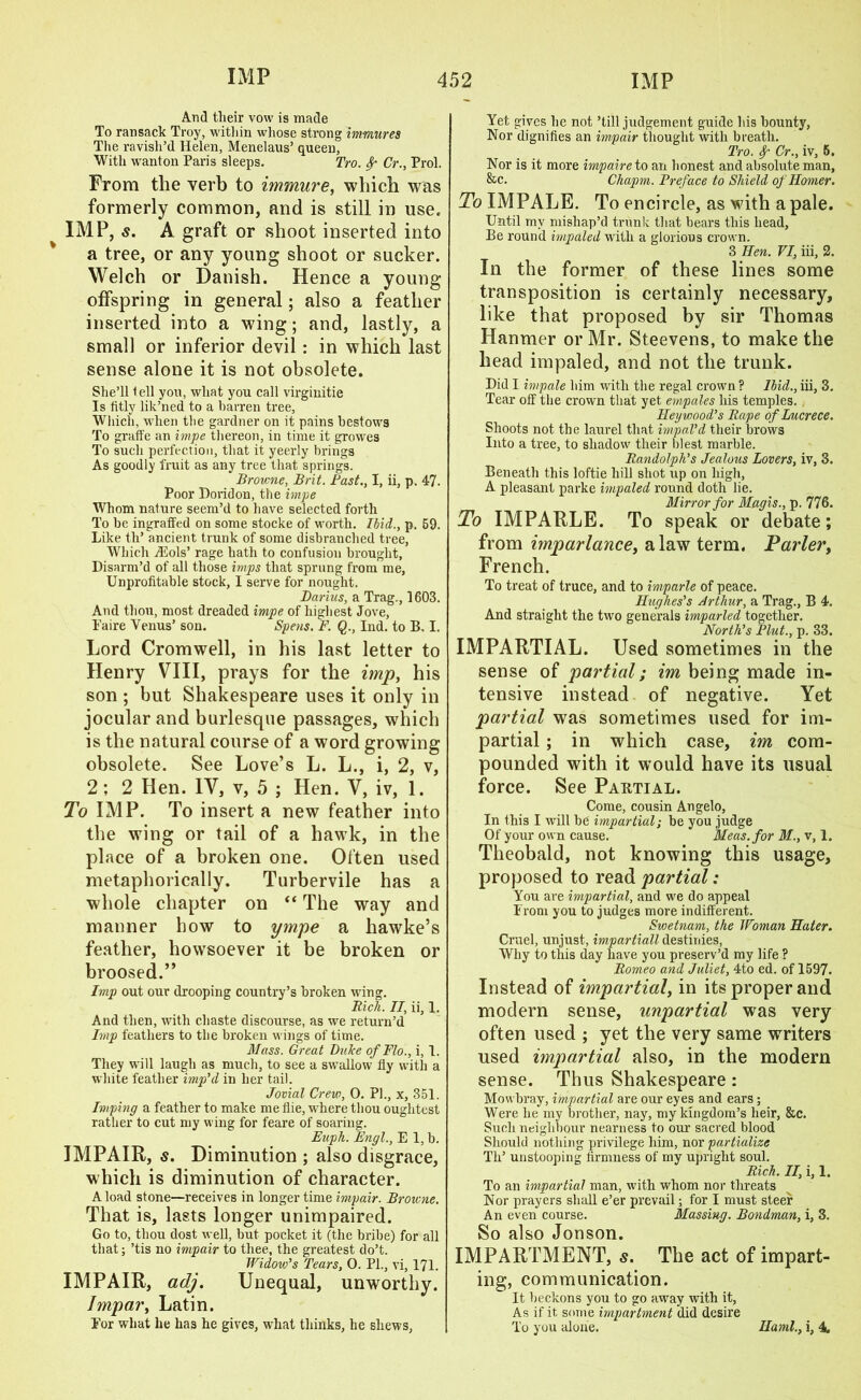 And tlieir vow is made To ransack Troy, within whose strong immures The ravish’d Helen, Menelaus’ queen, With wanton Paris sleeps. Tro. Sr Cr., Prol. From tlie verb to immure, which was formerly common, and is still in use. IMP, s. A graft or shoot inserted into a tree, or any young shoot or sucker. Welch or Danish. Hence a young offspring in general; also a feather inserted into a wing; and, lastly, a small or inferior devil: in which last sense alone it is not obsolete. She’ll t ell you, what you call virginitie Is fitly lik’ned to a barren tree, Which, when the gardner on it pains bestows To graffe an impe thereon, in time it growes To such perfection, that it yeerly brings As goodly fruit as any tree that springs. Browne, Brit. Bast., I, ii, p. 47. Poor Doridon, the impe Whom nature seem’d to have selected forth To be ingraffed on some stocke of worth. Ibid., p. 69. Like th’ ancient trunk of some disbranched tree, Which iEols’ rage hath to confusion brought. Disarm’d of all those imps that sprung from me, Unprofitable stock, I serve for nought. Darius, a Trag., 1603. And thou, most dreaded impe of highest Jove, Faire Venus’ son. Spens. F. Q., Ind. to B. I. Lord Cromwell, in his last letter to Henry VIII, prays for the imp, his son ; but Shakespeare uses it only in jocular and burlesque passages, which is the natural course of a word growing obsolete. See Love’s L. L., i, 2, v, 2; 2 Hen. IV, v, 5 ; Hen. V, iv, 1. To IMP. To insert a new feather into the wing or tail of a hawk, in the place of a broken one. Often used metaphorically. Turbervile has a whole chapter on “ The way and manner how to ympe a hawke’s feather, howsoever it be broken or broosed.” Imp out our drooping country’s broken wing. Rich. II, ii, 1. And then, with chaste discourse, as we return’d Imp feathers to the broken wings of time. Mass. Great Luke of Flo., i, 1. They will laugh as much, to see a swallow fly with a white feather imp’d in her tail. Jovial Crew, 0. PI., x, 351. Imping a feather to make me flie, where tliou oughtest rather to cut my wing for feare of soaring. Euph. Engl., E 1, b. IMPAIR, s. Diminution ; also disgrace, which is diminution of character. A load stone—receives in longer time impair. Browne. That is, lasts longer unimpaired. Go to, thou dost well, but pocket it (the bribe) for all that; ’tis no impair to thee, the greatest do’t. Widow’s Tears, 0. PL, vi, 171. IMPAIR, adj. Unequal, unworthy. Impar, Latin. For what lie has he gives, what thinks, he shews, Yet gives he not ’till judgement guide his bounty, Nor dignifies an impair thought with breath. Tro. Sr Cr., iv, 6. Nor is it more impaire to an honest and absolute man, &c. Chapm. Breface to Shield of Homer. To IMPALE. To encircle, as with a pale. Until my mishap’d trunk that bears this head. Be round impaled with a glorious crown. 3 Hen. VI, iii, 2. In the former of these lines some transposition is certainly necessary, like that proposed by sir Thomas Hanmer or Mr. Steevens, to make the head impaled, and not tlie trunk. Did I impale him with the regal crown ? Ibid., iii, 3. Tear off the crown that yet empales his temples. Hey wood’s Rape of Lucrece. Shoots not the laurel that impal’d their brows Into a tree, to shadow’ their blest marble. Randolph’s Jealous Lovers, iv, 3. Beneath this loftie hill shot up on high, A pleasant parke impaled round doth lie. Mirror for Magis., p. 776. To IMPARLE. To speak or debate; from imparlance, a law term. Parler, French. To treat of truce, and to imparle of peace. Hughes’s Arthur, a Trag., B 4. And straight the two generals imparled together. North’s Blut., p. 33. IMPARTIAL. Used sometimes in the sense of partial; im being made in- tensive instead of negative. Yet partial was sometimes used for im- partial ; in which case, im com- pounded with it would have its usual force. See Partial. Come, cousin Angelo, In this I will be impartial; be you judge Of your own cause. Meas.for M., v, 1. Theobald, not knowing this usage, proposed to read partial: You are impartial, and we do appeal From you to judges more indifferent. Swetnam, the Woman Hater. Cruel, unjust, impartiall destinies, Why to this day have you preserv’d my life ? Romeo and Juliet, 4to ed. of 1597. Instead of impartial, in its proper and modern sense, impartial was very often used ; yet the very same writers used impartial also, in the modern sense. Thus Shakespeare: Mowbray, impartial are our eyes and ears; Were he my brother, nay, my kingdom’s heir, &c. Such neighbour nearness to our sacred blood Should nothing privilege him, nor partialize Th’ unstooping firmness of my upright soul. Rich. II, i, 1. To an impartial man, with whom nor threats Nor prayers shall e’er prevail; for I must steer An even course. Massing. Bondman, i, 3. So also Jonson. IMPARTMENT, s. The act of impart- ing, communication. It beckons you to go awray with it, As if it some impartment did desire To you alone. Haml., i, 4.