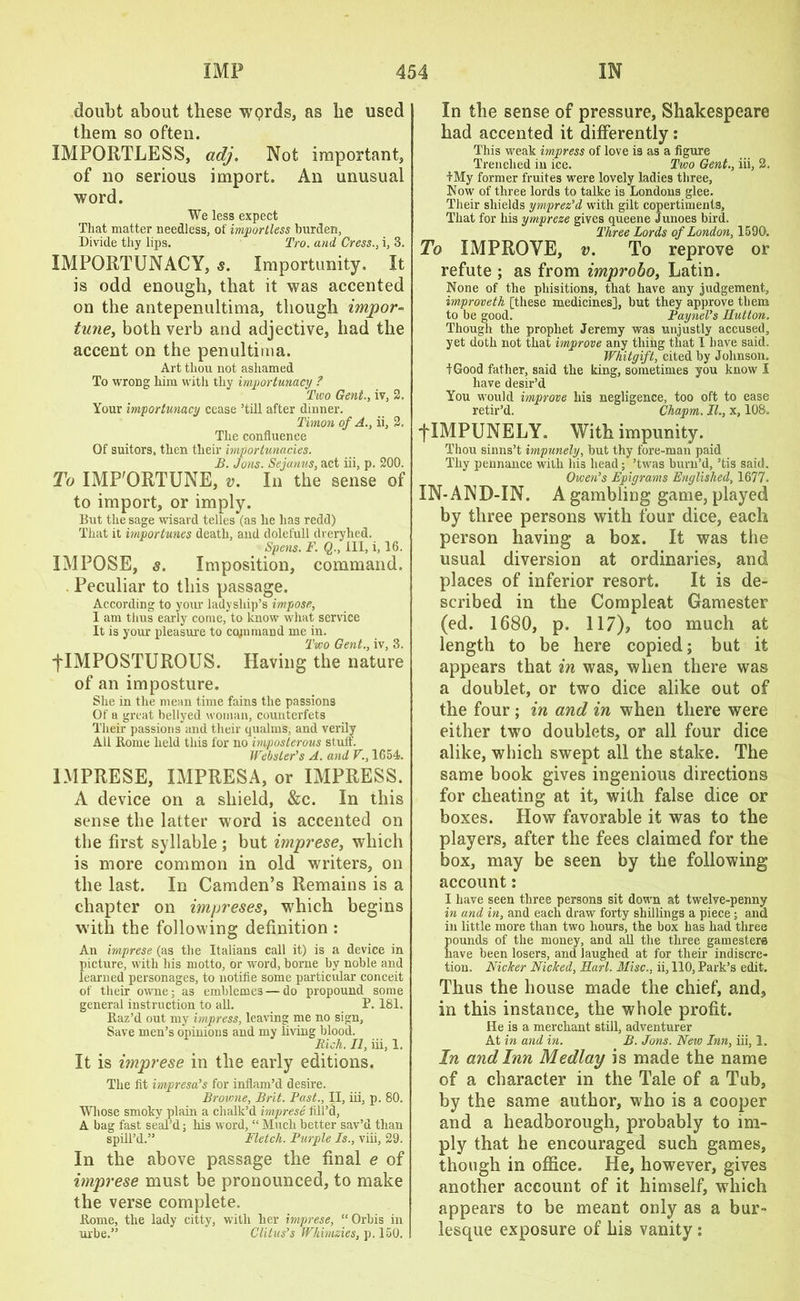 doubt about these wprds, as he used them so often. IMPORTLESS, adj. Not important, of no serious import. An unusual word. We less expect That matter needless, of importless burden, Divide thy lips. Tro. and Cress., i, 3. IMPORTUNACY, s. Importunity. It is odd enough, that it was accented on the antepenultima, though impor- tune, both verb and adjective, had the accent on the penultima. Art thou not ashamed To wrong him with thy importunacy ? Two Gent., iv, 2. Your importunacy cease ’till after dinner. Timon of A., ii, 2. The confluence Of suitors, then tlieir hnportunacies. B. Jons. Sejanus, act iii, p. 200. To IMP'ORTUNE, v. In the sense of to import, or imply. But the sage wisard telles (as he has redd) That it importunes death, and dolefull drerylied. Spens. F. Q., Ill, i, 16. IMPOSE, s. Imposition, command. . Peculiar to this passage. According to your ladyship’s impose, I am thus early come, to know what service It is your pleasure to CQjnmand me in. Two Gent., iv, 3. flMPOSTUROUS. Having the nature of an imposture. She in the mean time fains the passions Of a great bellyed woman, counterfets Their passions and their qualms, and verily All Rome held this for no imposterous stuff. Webster’s A. and V., 1654. 1MPRESE, IMPRESA, or IMPRESS. A device on a shield, &c. In this sense the latter word is accented on the first syllable ; but imprese, which is more common in old writers, on the last. In Camden’s Remains is a chapter on impreses, which begins with the following definition : An imprese (as the Italians call it) is a device in picture, with his motto, or word, borne by noble and learned personages, to notifie some particular conceit of their owne; as emblemes — do propound some general instruction to all. P. 181. Raz’d out my impress, leaving me no sign. Save men’s opinions and my living blood. Rich. II, iii, 1. It is imprese in the early editions. The fit impresa’s for inflam’d desire. Brovme, Brit. Past., II, iii, p. 80. Whose smoky plain a chalk’d imprese fill’d, A bag fast seal’d; his word, “ Much better sav’d than spill’d.” Fletch. Purple Is., viii, 29. In the above passage the final e of imprese must be pronounced, to make the verse complete. Rome, the lady citty, with her imprese, “ Orbis in urbe.” Clitus’s Whmzies, p. 150. In the sense of pressure, Shakespeare had accented it differently : This weak impress of love is as a figure Trenched in ice. Two Gent., iii, 2. I My former fruites were lovely ladies three, Now of three lords to talke is Londons glee. Their shields ymprez’d with gilt copertiments, That for his ympreze gives queene Junoes bird. Three Lords of London, 1590. To IMPROVE, v. To reprove or refute ; as from improbo, Latin. None of the phisitions, that have any judgement, improveth [these medicines], but they approve them to be good. Paynel’s Hutton. Though the prophet Jeremy was unjustly accused, yet doth not that improve any thing that I have said. Whitgift, cited by Johnson. tGood father, said the king, sometimes you know I have desir’d You would improve his negligence, too oft to ease retir’d. Chapm. II., x, 108. flMPUNELY. With impunity. Thou sinns’t impunely, but thy fore-man paid Thy pennance with his head; ’twas burn’d, ’tis said. Owen’s Epigrams Englished, 1677. IN-AND-IN. A gambling game, played by three persons with four dice, each person having a box. It was the usual diversion at ordinaries, and places of inferior resort. It is de- scribed in the Compleat Gamester (ed. 1680, p. 117), too much at length to be here copied; but it appears that in was, when there was a doublet, or two dice alike out of the four; in and in when there were either two doublets, or all four dice alike, which swept all the stake. The same book gives ingenious directions for cheating at it, with false dice or boxes. How favorable it was to the players, after the fees claimed for the box, may be seen by the following account: I have seen three persons sit down at twelve-penny in and in, and each draw forty shillings a piece; and in little more than two hours, the box has bad three Sounds of the money, and all the three gamesters ave been losers, and laughed at for tlieir indiscre- tion. Nicker Nicked, Earl. Misc., ii, 110, Park’s edit. Thus the house made the chief, and, in this instance, the whole profit. He is a merchant still, adventurer At in and in. B. Jons. New Inn, iii, 1. In and Inn Medlay is made the name of a character in the Tale of a Tub, by the same author, who is a cooper and a headborough, probably to im- ply that he encouraged such games, though in office. He, however, gives another account of it himself, which appears to be meant only as a bur- lesque exposure of his vanity: