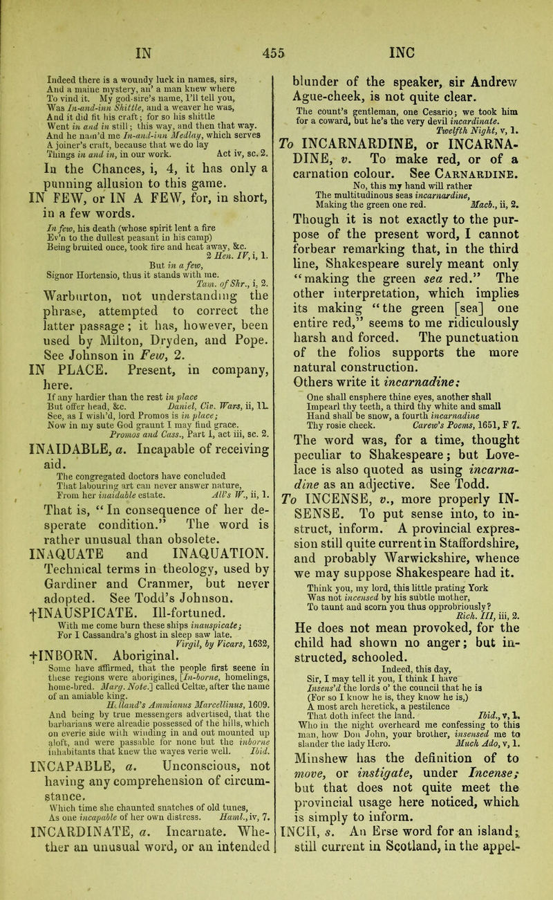Indeed there is a woundy luck in names, sirs, And a maine mystery, an’ a man knew where To vind it. My god-sire’s name, 1’il tell you, Was In-and-inn Skittle, and a weaver he was, And it did fit his craft; for so his shittle Went in and, in still; this way, and then that way. And he nam’d me In-and-inn Median, which serves A joiner’s craft, because that we do lay Things in and in, in our work. Act iv, sc. 2. Ia the Chances, i, 4, it has only a punning allusion to this game. IN FEW, or IN A FEW, for, in short, in a few words. In few, his death (whose spirit lent a fire Ev’n to the dullest peasant in his camp) Being bruited once, took fire and heat away, &c. 2 Hen. IV, i,l. But in a few, Signor Hortensio, thus it stands with me. Tam. ofShr., i, 2. Warburton, not understanding the phrase, attempted to correct the latter passage; it has, however, been used by Milton, Dryden, and Pope. See Johnson in Few, 2. IN PLACE. Present, in company, here. If any hardier than the rest in place But offer head, &c. Daniel, Civ. Wars, ii, 1L See, as I wish’d, lord Promos is in place; Now in my sute God graunt I may find grace. Promos and Cass., Part I, act iii, sc. 2. INAIDABLE, a. Incapable of receiving aid. The congregated doctors have concluded That labouring art can never answer nature, From her inaiduble estate. All’s W., ii, 1. That is, “ In consequence of her de- sperate condition.” The word is rather unusual than obsolete. XNAQUATE and INAQUATION. Technical terms in theology, used by Gardiner and Cranmer, but never adopted. See Todd’s Johnson. fINAUSPICATE. Ill-fortuned. With me come burn these ships inauspicate; Bor I Cassandra’s ghost in sleep saw late. Virgil, by Vicars, 1632, -[INBORN. Aboriginal. Some have affirmed, that the people first seene in these regions were aborigines, [In-borne, homelings, home-bred. Mary. Note.'] called Celtse, after the name of an amiable king. ID Hand’s Ammianus Marcellinus, 1609. And being by true messengers advertised, that the barbarians were alreadie possessed of the hills, which on everie side with winding in and out mounted up aloft, and were passable for none but the inborne inhabitants that knew the wayes verie well. Ibid. INCAPABLE, a. Unconscious, not having any comprehension of circum- stance. Which time she chaunted snatches of old tunes, As one incapable of her own distress. Haml., iv, 7. IN C A 111) IN AT E, a. Incarnate. Whe- ther an unusual word, or an intended blunder of the speaker, sir Andrew Ague-cheek, is not quite clear. The count’s gentleman, one Cesario; we took him for a coward, but he’s the very devil incardinate. Twelfth Night, v, 1. To INCARNARDINE, or INCARNA- DINE, v. To make red, or of a carnation colour. See Carnardine. No, this my hand will rather The multitudinous seas incarnardine, Making the green one red. Macl., ii, 2. Though it is not exactly to the pur- pose of the present word, I cannot forbear remarking that, in the third line, Shakespeare surely meant only “making the green sea red.” The other interpretation, which implies its making “the green [sea] one entire red,” seems to me ridiculously harsh and forced. The punctuation of the folios supports the more natural construction. Others write it incarnadine; One shall ensphere thine eyes, another shall Impearl thy teeth, a third thy white and small Hand shall be snow, a fourth incarnadine Thy rosie cheek. Carew’s Poems, 1651, F 7.. The word was, for a time, thought peculiar to Shakespeare; but Love- lace is also quoted as using incarna- dine as an adjective. See Todd. To INCENSE, v.y more properly IN- SENSE. To put sense into, to in- struct, inform. A provincial expres- sion still quite current in Staffordshire, and probably Warwickshire, whence we may suppose Shakespeare had it. Think you, my lord, this little prating York Was not incensed by his subtle mother, To taunt and scorn you thus opprobriously ? Rich. Ill, iii, 2. He does not mean provoked, for the child had shown no anger; but in- structed, schooled. Indeed, this day, Sir, I may tell it you, I think I have Insens’d the lords o’ the council that he i3 (For so I know he is, they know he is,) A most arch heretick, a pestilence That doth infect the land. Ibid., V, 1. Who in the night overheard me confessing to this man, how Don John, your brother, insensed me to slander the lady Hero. Much Ado, v, 1. Minshew has the definition of to move, or instigate, under Incense/ but that does not quite meet the provincial usage here noticed, which is simply to inform. INCH, s. An Erse word for an island; still current in Scotland, in the appel-