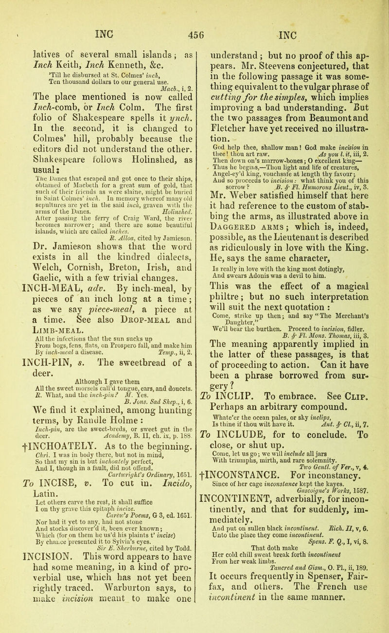 latives of several small islands; as Inch Keith, Inch Kenneth, &c. ’Till lie disbursed at St. Colmes’ inch, Teu thousand dollars to our general use. Mach., i, 2. The place mentioned is now called Inch-comb, or Inch Colm. The first folio of Shakespeare spells it ynch. In the second, it is changed to Colmes’ hill, probably because the editors did not understand the other. Shakespeare follows Holinshed, as usual s The Danes that escaped and got once to their ships, obtained of Macbeth for a great sum of gold, that such of their friends as were slaine, might be buried in Saint Colmes’ inch. In memory whereof many old sepultures are yet in the said inch, graven with the arms of the Danes. Holinshed. After passing the ferry of Craig Ward, the river becomes narrower; and there are some beautiful islands, which are called inches. R. Alloa, cited by Jamieson. Dr. Jamieson shows that the word exists in all the kindred dialects, Welch, Cornish, Breton, Irish, and Gaelic, with a few trivial changes. INCH-MEAL, adv. By inch meal, by pieces of an inch long at a time; as we say piece-meal, a piece at a time. See also Drop-meal and Limb-meal. All the infections that the sun sucks up From bogs, fens, flats, on Prospero fall, and make him By inch-meal a disease. Temp., ii, 2. INCH-PIN, s. The sweetbread of a deer. Although I gave them All the sweet morsels call’d tongue, ears, and doucets. R. What, and the inch-pin? M. Yes. B. Jons. Sad Shep., i, 6. We find it explained, among hunting terms, by Randle Holme : Inch-pin, are the sweet-breds, or sweet gut in the deer. Academy, B. II, ch. ix, p. 188. -(TNCHOATELY. As to the beginning. Chri. I was in body there, but not in mind. So that my sin is but inchoately perfect, And I, though in a fault, did not ofFend. Cartwright’s Ordinary, 1651. To INCISE, v. To cut in. Incido, Latin. Let others carve the rest, it shall suffice I on thy grave this epitaph incize. Carew’s Poems, G 3, ed. 1651. Nor had it yet to any, had not stone And stocks discover’d it, been ever known; Which (for on them he us’d his plaints t’ incise) By chance presented it to Sylvia’s eyes. Sir E. Sherburne, cited by Todd. INCISION. This word appears to have had some meaning, in a kind of pro- verbial use, which has not yet been rightly traced. Warburton says, to make incision meant to make one understand ; but no proof of this ap- pears. Mr. Steevens conjectured, that in the following passage it was some- thing equivalent to the vulgar phrase of cutting for the simples, which implies improving a bad understanding. But the two passages from Beaumont and Fletcher have yet received no illustra- tion. God help thee, shallow man! God make incision in thee! thou art raw. As you l. it, iii, 2. Then down on’s marrow-hones; 0 excellent king— Thus lie begins,—Thou light and life of creatures, Angel-ey’d king, vouchsafe at length thy favour; And so proceeds to incision: what think you of this sorrow ? B. f FI. Humorous Lieut., iv, 3. Mr. Weber satisfied himself that here it had reference to the custom of stab- bing the arms, as illustrated above in Daggered arms ; which is, indeed, possible, as the Lieutenant is described as ridiculously in love with the King. He, says the same character. Is really in love with the king most dotingly, And swears Adonis was a devil to him. This was the effect of a magical philtre; but no such interpretation will suit the next quotation : Come, strike up then; and say “The Merchant’s Daughter,” We’ll bear the burthen. Proceed to incision, fidler. B. Sp FI. Mons. Thomas, iii, 3. The meaning apparently implied in the latter of these passages, is that of proceeding to action. Can it have been a phrase borrowed from sur- gery ? To INCLIP. To embrace. See Clip. Perhaps an arbitrary compound. Whate’er the ocean pales, or sky inclips, Is thine if thou wilt have it. Ant. Sjr Cl., ii, 7. To INCLUDE, for to conclude. To close, or shut up. Come, let us go; we will include all jars With triumphs, mirth, and rare solemnity. Two Gentl. of Ver., v, 4, fINCONSTANCE. For inconstancy. Since of her cage inconstance kept the kayes. Gascoigne’s Works, 1587- INCONTINENT, adverbially, for incon- tinently, and that for suddenly, im- mediately. And put on sullen black incontinent. Rich. II, v, 6. Unto the place they come incontinent. Spens. F. Q., I, vi, 8. That doth make Her cold chill sweat break forth incontinent From her weak limbs. Tancred and Gism., 0. PL, ii, 189. It occurs frequently in Spenser, Fair- fax, and others. The French use incontinent in the same manner.