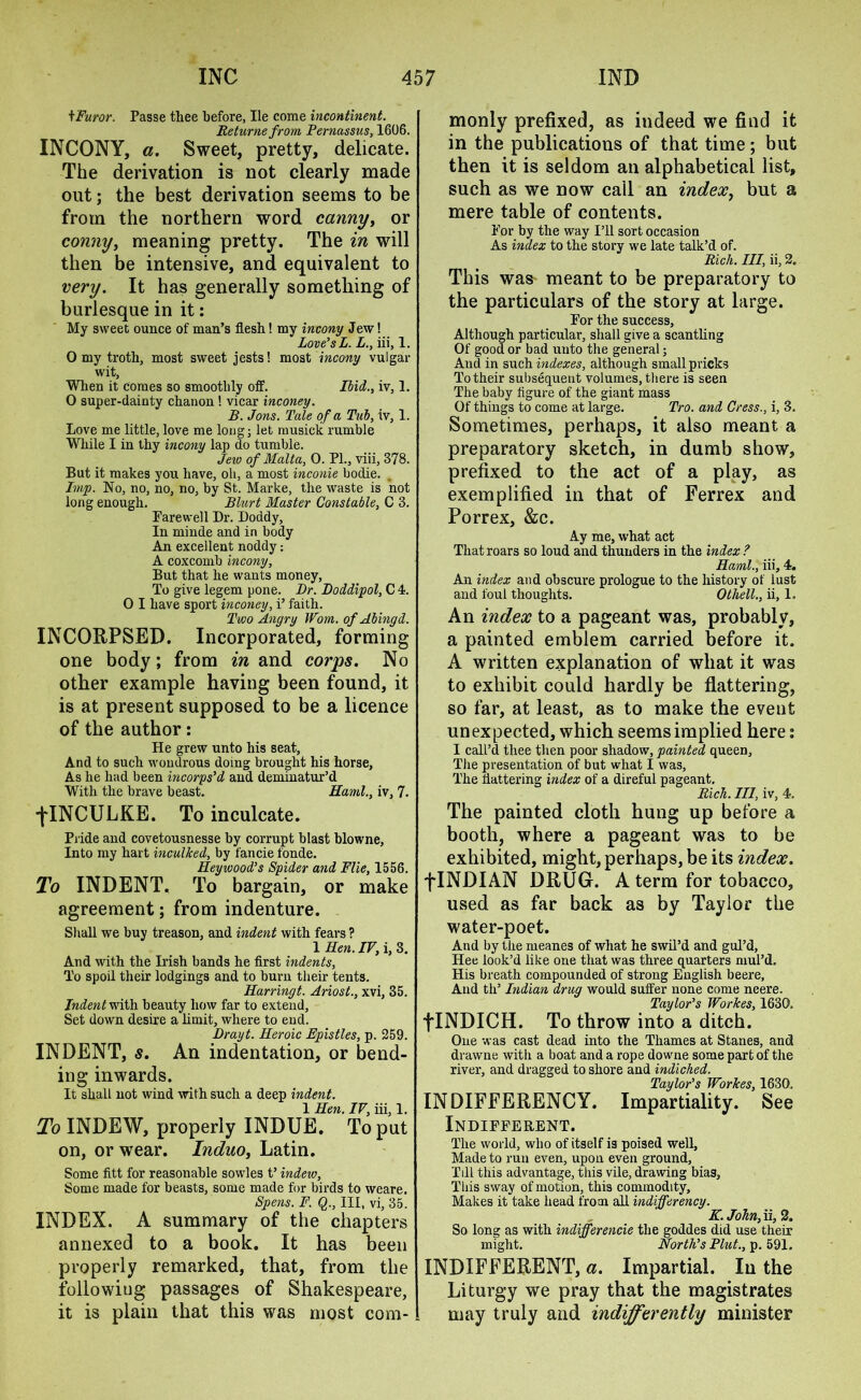 tFuror. Passe tliee before, lie come incontinent. Returne from Pernassvs, 1606. INCONY, a. Sweet, pretty, delicate. The derivation is not clearly made out; the best derivation seems to be from the northern word canny, or comiy, meaning pretty. The in will then be intensive, and equivalent to very. It has generally something of burlesque in it: My sweet ounce of man’s flesh! my incony Jew! Love’s L. L., iii, 1. 0 my troth, most sweet jests! most incony vulgar wit. When it comes so smoothly off. Iiid., iv, 1. 0 super-dainty chanon ! vicar inconey. B. Jons. Tale of a Tub, iv, 1. Love me little, love me long; let musick rumble While I in thy incony lap do tumble. Jew of Malta, 0. PL, viii, 378. But it makes you have, oil, a most income bodie. Imp. No, no, no, no, by St. Marke, the waste is not long enough. Blurt Master Constable, C 3. Farewell Dr. Doddy, In minde and in body An excellent noddy: A coxcomb incony, But that he wants money, To give legem pone. Dr. Boddipol, C 4. 0 I have sport inconey, i’ faith. Two Angry Worn, of Abingd. INCORPSED. Incorporated, forming one body; from in and corps. No other example having been found, it is at present supposed to be a licence of the author: He grew unto his seat. And to such wondrous doing brought his horse, As he had been incorps’d and deminatur’d With the brave beast. Haml., iv, 7. ■flNCULKE. To inculcate. Pride and covetousnesse by corrupt blast blowne, Into my hart inculked, by fancie fonde. Heywood’s Spider and File, 1556. To INDENT. To bargain, or make agreement; from indenture. Shall we buy treason, and indent with fears ? 1 Hen. IV, i, 3. And with the Irish bands he first indents, To spoil their lodgings and to burn their tents. Harringt. Ariost., xvi, 35. Indent vfiVa. beauty how far to extend, Set down desire a limit, where to end. Drayt. Heroic Epistles, p. 259. INDENT, s. An indentation, or bend- ing inwards. It shall not wind with such a deep indent. 1 Hen. IV, iii, 1. To INDEW, properly INDUE. To put on, or wear. Induo, Latin. Some fitt for reasonable sowles t’ indew, Some made for beasts, some made for birds to weare. Spens. F. Q., Ill, vi, 35. INDEX. A summary of the chapters annexed to a book. It has been properly remarked, that, from the following passages of Shakespeare, it is plain that this was most com- monly prefixed, as indeed we find it in the publications of that time; but then it is seldom an alphabetical list, such as we now call an index, but a mere table of contents. For by the way I’ll sort occasion As index to the story we late talk’d of. Rich. Ill, ii, 2. This was meant to be preparatory to the particulars of the story at large. For the success, Although particular, shall give a scantling Of good or bad unto the general; And in such indexes, although small pricks To their subsequent volumes, there is seen The baby figure of the giant mass Of things to come at large. Pro. and Cress., i, 3. Sometimes, perhaps, it also meant a preparatory sketch, in dumb show, prefixed to the act of a play, as exemplified in that of Ferrex and Porrex, &c. Ay me, what act That roars so loud and thunders in the index ? Haml., iii, 4. An index and obscure prologue to the history of lust and foul thoughts. Othell., ii, 1. An index to a pageant was, probably, a painted emblem carried before it. A written explanation of what it was to exhibit could hardly be flattering, so far, at least, as to make the event unexpected, which seems implied here: I call’d thee then poor shadow, painted queen. The presentation of but what I was, The flattering index of a direful pageant. Rich. Ill, iv, 4. The painted cloth hung up before a booth, where a pageant was to be exhibited, might, perhaps, be its index. fINDIAN DRUG. A term for tobacco, used as far back as by Taylor the water-poet. And by the meanes of what he swil’d and gul’d, Hee look’d like one that was three quarters mul’d. His breath compounded of strong English beere, And tli’ Indian drug would suffer none come neere, Taylor’s Workes, 1630, flNDICH. To throw into a ditch. One was cast dead into the Thames at Stanes, and drawne witli a boat and a rope downe some part of the river, and dragged to shore and indiched. Taylor’s Workes, 1630. INDIFFERENCY. Impartiality. See Indifferent. The world, who of itself is poised well, Made to run even, upon even ground. Till this advantage, this vile, drawing bias. This sway of motion, this commodity, Makes it take head from all indifferency. K. John, ii, 2. So long as with indifferencie the goddes did use their might. North’s Plut., p. 591, INDIFFERENT, a. Impartial. In the Liturgy we pray that the magistrates may truly and indifferently minister