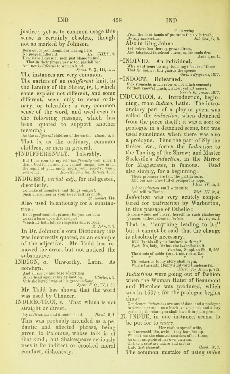 justice ; yet as to common usage tliis sense is certainly obsolete, though not so marked by Johnson. Born out of your dominions, having here No judge indifferent. Hen. VIII, ii, 4. Here have I cause in men just blame to find, That in their proper praise too partiall bee, And not indifferent to woman kind. Spens. F. Q., Ill, ii, 1. The instances are very common. Tiie garters of an indifferent knit, in the Taming of the Shrew, iv, 1, which some explain not different, and some different, seem only to mean ordi- nary, or tolerable; a very common sense of the word, and used even in the following passage, which has been quoted to support another meaning: As the indifferent children of the earth. Haml., ii, 2. That is, as the ordinary, common children, or men in general. flNDIFFERENTLY. Tolerably. But I am com to my self indifferently well since, I thank God for it, and you cannot imagin how much the sight of you, much more your society, would revive me. Howells Familiar Letters, 1650. INDIGEST, verbal adj.} for indigested, disorderly. To make of monsters, and things indigest. Such cherubines as your sweet self resemble. Sh. Sonnet, 114. Also used licentiously for a substan- tive : Be of good comfort, prince; for you are horn To set a form upon that indigest Which he hath left so shapeless and so rude. K. John, v, 7. In Dr. Johnson’s own Dictionary this was incorrectly quoted, as an example of the adjective. Mr. Todd has re- moved the error, but not noticed the substantive. JNDIGN, a. Unworthy. Latin. As condign. And all indign and base adversities Make head against my estimation. Othello, i, 3. Sitlx she herself was of his grace indigne. Spens. F. Q., IV, i, 30. Mr. Todd has shown that the word was used by Chaucer. INDIRECTION, s. That which is not straight or direct. By indirections find directions out. Haml., ii, 1. This was probably intended as a pe- dantic and affected phrase, being given to Polonius, whose talk is of that kind; but Shakespeare seriously uses it for indirect or crooked moral conduct, dishonesty. Than wring From the hard hands of peasants then- vile trash, By any indirection. Jut. Coes., iv, 3. Also in King John : Yet indirection thereby grows direct, And falsehood falsehood cures; as fire cools fire. Act iii, sc. 1. flNDIYII). An individual. Why want none tasting, touching ? ’cause of these That th’ individ, this guards the species. Owen’s Epigrams, 1677. flNDOCT. Unlearned. Sick stomachs much receive, not much concoct; So thou know’st much, I kuow, yet art indoct. Owen’s Epigrams, 1677. INDUCTION, s. Introduction, begin- ning ; from induco, Latin. The intro- ductory part of a play or poem was called the induction, when detached from the piece itself; it was a sort of prologue in a detached scene, but was used sometimes when there was also a prologue. Thus the part of Sly the tinker, &c., forms the Induction to the Taming of the Shrew; and Master Sackville’s Induction, in the Mirror for Magistrates, is famous. Used also simply, for a beginning: These promises are fair, the parties sure, And our induction full of prosperous hope. 1 Hen. IV, iii, 1. A dire induction am I witness to. And will to France. Rich. Ill, iv, 4. Induction was very acutely conjec- tured for instruction by Warburton, in this passage of Othello : Nature would not invest herself in such shadowing passion, without some induction. Act iv, sc. 1. That is, “anything leading to it;” but it cannot be said that the change is absolutely necessary. Wid. Is this all your business with me ? Pyeb. No, lady, ’tis but the induction to it. Puritan, Suppl. to Sh., ii, 568. The deeds of noble York, I not recite, &c. ***** Tli’ induction to my story shall begin, Where the sixth Henry’s Edward timelesse fell. Mirror for Mag., p. 752. Inductions were going out of fashion when the Woman Hater of Beaumont and Fletcher was produced, which was in 1607 ; for the prologue begins thus : Gentlemen, inductions are out of date, and a prologue in verse is as stale as a black velvet cloak and a bay garland ; therefore you shall have it in plain prose. To INDUE, in one instance, seems to be put for to inure. Her clothes spread wide. And mermaid-like, awhile they bore her up; Which time she chanted snatches of old tunes, As one incapable of her own distress. Or like a creature native and indued Unto that element. Haml., iv, 7. The common mistake of using indue