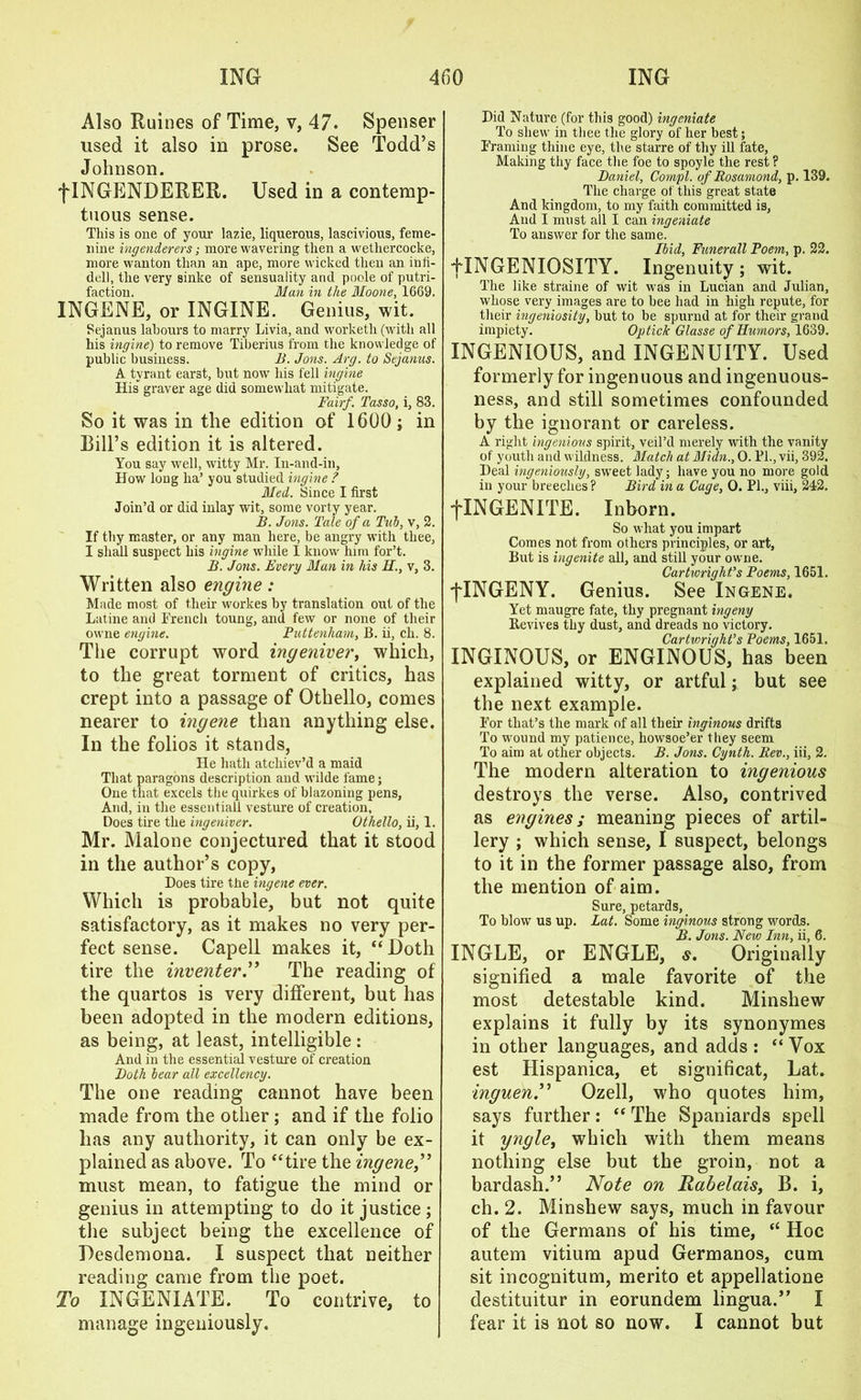 Also Ruines of Time, v, 47. Spenser used it also in prose. See Todd’s Johnson. f INGENDERER. Used in a contemp- tuous sense. This is one of your lazie, liquerous, lascivious, feme- nine ingenderers; more wavering then a wethercocke, more wanton than an ape, more wicked then an inli- dell, tlie very sinke of sensuality and poole of putri- faction. Man in the Moone, 1669. INGENE, or INGINE. Genius, wit. Sejanus labours to marry Livia, and worketh (with all his ingine) to remove Tiberius from the knowledge of public business. B. Jons. Arg. to Sejanus. A tyrant earst, but now his fell ingine His graver age did somewhat mitigate. Fairf. Tasso, i, 83. So it was in the edition of 1600; in Bill’s edition it is altered. You say well, witty Mr. In-and-in, How long ha’ you studied ingine ? Med. Since I first Join’d or did inlay wit, some vorty year. B. Jons. Tale of a Tub, v, 2. If thy master, or any man here, be angry with thee, I shall suspect his ingine while I know lnm for’t. B. Jons. Every Man in his H., v, 3. Written also engine: Made most of their workes by translation out of the Latine and French toung, and few or none of their owne engine. Puttenham, B. ii, ch. 8. The corrupt word ingeniver, which, to the great torment of critics, has crept into a passage of Othello, comes nearer to ingene than anything else. In the folios it stands, He hath atcliiev’d a maid That paragons description and wilde fame; One that excels the quirkes of blazoning pens, And, in the essentiall vesture of creation, Does tire the ingeniver. Othello, ii, 1. Mr. Malone conjectured that it stood in the author’s copy, Does tire the ingene ever. Which is probable, but not quite satisfactory, as it makes no very per- fect sense. Capell makes it, “Doth tire the inventerThe reading of the quartos is very different, but has been adopted in the modern editions, as being, at least, intelligible : And in the essential vesture of creation Both bear all excellency. The one reading cannot have been made from the other; and if the folio lias any authority, it can only be ex- plained as above. To “tire the ingene,” must mean, to fatigue the mind or genius in attempting to do it justice ; the subject being the excellence of Desdemona. I suspect that neither reading came from the poet. To INGENIATE. To contrive, to manage ingeniously. Did Nature (for this good) ingcniate To shew in thee the glory of her best; Framing thine eye, the starre of thy ill fate, Making thy face the foe to spoyle the rest? Daniel, Compl. of Rosamond, p. 139. The charge of this great state And kingdom, to my faith committed is, And I must all I can ingeniate To answer for the same. Ibid, Funerall Poem, p. 22. LINGENIOSITY. Ingenuity; wit. The like straine of wit was in Lucian and Julian, whose very images are to bee had in high repute, for their ingeniosity, but to be spurnd at for their grand impiety. Optick Glasse of Humors, 1639. INGENIOUS, and INGENUITY. Used formerly for ingenuous and ingenuous- ness, and still sometimes confounded by the ignorant or careless. A right ingenious spirit, veil’d merely with the vanity of youth and wildness. Match at Midn., 0. Fi., vii, 392. Deal ingeniously, sweet lady; have you no more gold in your breeches ? Bird in a Cage, 0. PI., viii, 242. flNGENITE. Inborn. So what you impart Comes not from others principles, or art, But is ingenite all, and still your owne. Cartwright’s Poems, 1651. fINGENY. Genius. See Ingene. Yet maugre fate, thy pregnant ingeny Revives thy dust, and dreads no victory. Cartwright’s Poems, 1651. INGINOUS, or ENGINOUS, has been explained witty, or artful; but see the next example. For that’s the mark of all their inginous drifts To wound my patience, howsoe’er they seem To aim at other objects. B. Jons. Cynth. Rev., iii, 2. The modern alteration to ingenious destroys the verse. Also, contrived as engines; meaning pieces of artil- lery ; which sense, I suspect, belongs to it in the former passage also, from the mention of aim. Sure, petards, To blow us up. Lat. Some inginous strong words. B. Jons. New Inn, ii, 6. INGLE, or ENGLE, s. Originally signified a male favorite of the most detestable kind. Minsliew explains it fully by its synonymes in other languages, and adds : “ Vox est Hispanica, et significat, Lat. inguenT Ozell, who quotes him, says further: “ The Spaniards spell it yngle, which with them means nothing else but the groin, not a bardash.” Note on Rabelais, B. i, ch. 2. Minshew says, much in favour of the Germans of his time, “ Hoc autem vitium apud Germanos, cum sit incognitum, merito et appellatione destituitur in eorundem lingua.” I fear it is not so now. I cannot but