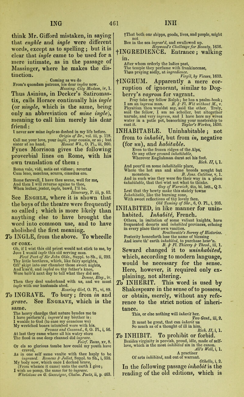 think Mr. Gifford mistaken, in saying that enghle and ingle were different words, except as to spelling ; but it is clear that ingle came to be used for a mere intimate, as in the passage of Massinger, where he makes the dis- tinction. Coming as we do From’s quondam patrons, his dear ingles now. Massing. City Madam, iv, 1. Thus Asinius, in Decker’s Satiromas- tix, calls Horace continually his ingle (or ningle, which is the same, being only an abbreviation of mine ingle), meaning to call him merely his dear friend: I never saw mine ingle so dashed in my life before. Origin of Dr., vol. iii, p. 118. Call me your love, your ingle, your cousin, or so; but sister at no hand. Honest Wh., 0. PI., iii, 260. Fynes Morrison gives the following proverbial lines on Rome, with his own translation of them : Roma vale, vidi, satis est vidisse; revertar Cum leno, moechus, scurra, cinaedus ero. Rome farewell, I have thee seene, well for me. And then I will returne againe to thee. When lecher, jester, ingle, bawd. I’ll be. Itinerary, P. iii, p. 52. See Enghle, where it is shown that the boys of the theatre were frequently so called; which is more likely than anything else to have brought the word into common use, and to have abolished the first meaning. To INGLE, from the above. To wheedle or coax. Oh, if I wist this old priest would not stick to me, by Jove I would ingle this old serving man. First Part of Sir John Oldc., Suppl. to Sh., ii, 292. Thy little brethren, which, like fairy sprights. Oft’ skipt. into our chamber those sweet nights, And kiss’d, and ingled on thy father’s knee, Were brib’d next day to tell what they did see. Donne, Eleg., iv. Then they deal underhand with us, and we must ingle with our husbands abed. Roaring Girl, 0. PI., vi, 89. To INGRAYE. To bury ; from in and grave. See Engrave, which is the same. The heavy chardge that nature byndes me to I have perform’d; ingrav’d my brother is: I woulde to God (to ease my ceaseless wo) My wretched bones intombed were with bis. Promos and Cassand., 6, 0. PL, i, 56. At last they came where all his watry store The flood in one deep channel did ingrave. Fairf. Tasso, xv, 8. Or els so glorious tombe how could my youth have craved, As in one self same vaulte with thee haply to be ingraved. Romeus f Juliet, Suppl. to Sh., i, 338. My body now, which once I decked brave, (From whence it came) unto the earth I give; I wish no pomp, the same for to ingrave. Whetstone on G. Gascoigne, Cluilm. Poets, ii, p. 463. fThat both our shipps, goods, lives, and people, might not Bee in the sea ingrav’d, and swallowed up. Heywood’s Challenge for Beauty, 1636. flNGREDIENCE. Entrance; walking in. After whom orderly the ladies past, The temple they perfume with frankincense, Thus praying sadly, at ingredience. Virgil, by Vicars, 1632. fINGRUM. Apparently a mere cor- ruption of ignorant, similar to Dog- berry’s vagrom for vagrant. Pray take my fellow Ralph; he has a psalm-book; I am an ingrum man. B. Sf FI. Wit without M., v. Physitian thou wouldst say, said the other. Truly, said the fellow, I am no seholler, but altogether unrude, and very ingrum, and I have here my wives water in a potle pot, beseeching your mastership to cast it. Taylor’s Workes, 1630. INHABITABLE. Uninhabitable; not from to inhabit, but from in, negative (for un), and habitable. Even to the frozen ridges of the Alps, Or any other ground inhabitable, Wherever Englishman durst set his foot. Rich. IT, i, 1. And pour’d on some inhahitalle place. Where the hot sun and slime breeds nought but monsters. B. Jons. Catiline, v, 1. And in such wise they were fro their way in a place inhabitable, that thei wist not what to tliinke. Guy of Warwick, 4to, bl. lett., Q 3. Lest that thy bewty make this stately towne Inhabitable, like the burning zone. With sweet reflections of thy lovely face. Old Taming of Shr., 6, 0. PL, i, 203. INHABITED, in like manner for unin- habited. lnhabite, French. Others, in imitation of some valiant knights, have frequented desarts and inhabited provinces, echoing in every place their own vanities. Brathwaite’s Survey of Histones. Posterity henceforth lose the name of blessing And leave tli’ earth inhabited, to purchase heav’n. B. f FI. Thierry <f Theod., iii, 1. Seward changed it to uninhabited, which, according to modern language, would be necessary for the sense. Here, however, it required only ex- plaining, not altering. To INHERIT. This word is used by Shakespeare in the sense of to possess, or obtain, merely, without any refe- rence to the strict notion of inheri- tance. This, or else nothing will inherit her. Two Gent., iii, 2. It must be great, that can inherit us So much as of a thought of ill in him. Rich. II, i, 1. To INHIBIT. To prohibit or forbid. Besides virginity is peevish, proud, idle, made of self- love, which is the most inhibited sin in the canon. All’s Well, i, 1. A practiser Of arts inhibited, and out of warrant. Othello, i, 2. In the following passage inhabit is the reading of the old editions, which is
