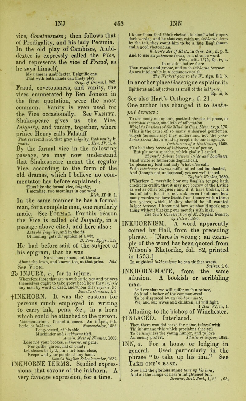 vice. Covetousness; then follows that of Prodigality, and his lady Pecunia. In the old play of Cambises, Ambi- dexter is expressly called the Vice, and represents the vice of Fraud, as he says himself, My name is Ambidexter, I signifie one That with, both hands can finely play. Orig. of Drama, i, 262. Fraud, covetousness, and vanity, the vices enumerated by Ben Jonson in the first quotation, were the most common. Vanity is even used for the Vice occasionally. See Vanity. Shakespeare gives us the Vice, Iniquity, and vanity, together, where prince Henry calls Falstaff That reverend vice, that grey iniquity, that vanity in years. _ . 1 Hen. IV, ii, 4. By the formal vice in the following passage, we may now understand that Shakespeare meant the regular Vice, according to the form of the old dramas, which I believe no com- mentator has before explained: Tims like the formal vice, iniquity, I moralize, two meanings in one word. Rich. II, iii, 1. In the same manner he has a formal man, for a complete man, one regularly made. See Formal. For this reason the Vice is called old Iniquity, in a passage above cited, and here also: Acts old Iniquity, and in the fit Of miming, gets th’ opinion of a wit. B. Jons. Epigr., 115. He had before said of the subject of his epigram, that he was No vicious person, but the vice About the town, and known too, at that price. Ibid. See Vice. To INJURY, v., for to injure. Wherefore those that are in authoritie, yea and princes themselves ought to take great heed liow they injurie any man by word or deed, and whom they injurie, &c. Danet’s Comines, L 3. -jTNKHQRN. It was the custom for persons much employed in writing to carry ink, pens, &c., in a horn which could be attached to the person. Atramentarium. Cornet a encre. An inkpot, ink- botle, or inkhorne. Nomenclator, 1585. Long-coated, at his side Muckinder and inckhorne tied. Armin, Nest of Ninnies, 1608. Lose not your bookes, inkhorne, or pens, Nor girdle, garter, hat or band; Let shooes be ty’d, pin shirt-band close, Keepe well your points at any hand. Coote’s English Schoolemaster, 1632. INKHORNE TERMS. Studied expres- sions, that savour of the inkhorn. A very favorite expression, for a time. I know them that think rhetoric to stand wholly upon dark words; and he that can catch au inkliorne term by the tail, they count him to be a fine Englishman and a good rhetorician. Wilson’s Art of Rhet., in Cens. Lit., ii, p. 2. And to use an ynkhorne terme, or a strange word. Gasc., edit. 1575, Ep. iv, a.' Is not this better farre Than respice and precor, and such inkliorne tearmes As are intolerable in a common-wealth. The Weakest goes to the W., sign. E 1, b. In another place Gascoigne explains it: Epithetes and adjectives as smell of the inkhorne. Ep. iii, b. See also Hart’s Orthogr., f. 21. One author has changed it to incke- pot termes: To use many metaphors, poetical phrases in prose, or incke-pot termes, smelleth of affectation. Wright’s Passions of the Mind, in Cens. Liter., ix, p. 175. tThis is the cause of so many unlearned gentlemen, whych (as some say) they understand not the ynke- horne terms that are lately crept into our language. Institucion of a Gentleman, 1568. tNe had they terme of inkhorne, ne of penne. But plaine in speache, which gladly I espied. Thynne’s Debate between Pride and Lowliness. -f And write so humerous dogmaticall, To please my lord and lady What-d’ee-call, With inkehorne teams stiffe quilted and bumbasted. And (though not understood) yet are well tasted. Taylor’s Workes, 1630. tWherfore I mervaile how our English tongue hath crackt its credit, that it may not borrow of the Latine as wel as other tongues; and if it have broken, it is but of late, for it is not unknowen lo all men how many wordes we have fetclit from thence within these few yeeres, which, if they should be all counted inkpot tearmes, I know not how we should speak anie thing without blacking our mouths with inke. The Civile Conversation of M. Stephen Guazzo, by Pettie, 1586, INKHORNISM. A word apparently coined by Hall, from the preceding phrase. [Nares is wrong ; an exam- ple of the word has been quoted from Wilson’s Rhetorike, fol. 82, printed in 1553.] In mightiest inkhornisms he can thither wrest. Satires, i, 8. INKHORN-MATE, from the same allusion. A bookish or scribbling man. And ere that we will suffer such a prince, So kind a father of the common-weal, To be disgraced by an ink-horn mate. We, and our wives and children, all will fight. 1 Hen. VI, iii, 1. Alluding to the bishop of Winchester. fINLACED. Interlaced. Thou there wouldst carve thy name, inlaced with Th’ inhumane title which proclaims thee stil To be Amyntas the young hunter, and to love An enemy protest. Phillis of Scyros, 1655. INN, s. For a house or lodging in general. Used particularly in the phrase “to take up his inn.” See Take one’s ease. Now had the glorious sunne tune up his inne, And all the lamps of heav’n inlightened bin. Browne, Brit. Past., I, iii » 63.