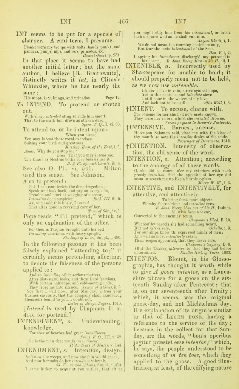 INT seems to be put for a species of sharper. A caut term, I presume. Flankt were my troups with bolts, bauds, punks, and panders, pimps, nips, and hits, prinados, &c. Honest Ghost, p. 231. In that place it seems to have had another initial letter ; but the same author, I believe [R. Braitliwaite], distinctly writes it int, in Clitus’s Wliimzies, where he has nearly the same : His nipps, hits, bungs, and prinados. Page 12. To INTEND. To protend or stretch out. With sharp intended sting so rude him smott, That to the earth him drove as striken dead. Spens. F. Q., I, xi, 88. To attend to, or be intent upon : When you please You may intend those royal exercises Suiting your birth and greatness. Massing. Em/p. of the East, i, 1. Amar. Why do you stop me ? Lean. That you may intend me. The time has blest us both: love bids us use it. B. f FL Spanish Curate, iii, 4. See also 0. PI., vi, 541. Milton used this sense. See Johnson. Also to pretend : Tut, I can counterfeit the deep tragedian; Speak, and look back, and pry on every side, Tremble and start at wagging of a straw, Intending deep suspicion. Rich. Ill, iii, 5. Ay, and amid this burly, I intend That all is done in reverend care of her. Tam. of Slir., iv, 1. Pope reads “ I’ll pretend,” wrhicli is only an explanation of the other. For then is Tarquin brought unto his bed Intending weariness with heavy spright. Sh. Rape of Liter., Suppl., i, 480. In the following passage it has been falsely explained “ attending to;” it certainly means pretending, affecting, to denote the falseness of the persons applied to: And so, intending other serious matters, 'After distasteful looks, and these hard fractions, With certain half-caps, and cold-moving nods, They froze me into silence. Timon of Athens, ii, 2 tSoe that 1 will now, after Munday, intend your busines carefully, that the company shall aknowledg themselfs bound to you, I doubt not. Letter in Alleyn Papers, 1613. [Intend is used by Chapman, II. x, 455, for portend.] INTENDIMENT, s. Understanding, knowledge. For shee of hearbes had great intendhnent. Spens. F. Q., Ill, v. 32. So is the man that wants intendhnent. Ibid., Tears of Muses, v, 144. INTENDMENT, s. Intention, design. And now she weeps, and now she fain would speak, And now her sobs do her intendments break. Sh. Venus and Adonis, Suppl., i, 414. I came hither to acquaint you withal; that either you might stay him from his intendment, or brook such disgrace well as lie shall run into. As you lilce it, i, 1. We do not mean the coursing snatchers only. But fear the main intendment of the Scot. Hen. V, i, 2. I, spying his intendment, discharg’d my petronel in his bosom. B. Jons. Every Man in his H., iii, 1. INTENIBLE, a. Incorrectly used by Shakespeare for unable to hold; it should properly mean not to be held, as we now use untenable. I know I love in vain, strive against hope, Yet in this captious and intenible sieve I still pour in the waters of my love, And lack not to lose still. All’s Well, i, 3. f INTENT. To accuse, charge with. For of some former she had now made known They were her errors, whilst she intented Browne. Verses prefixed to Brown’s Pastorals. ^INTENSIVE. Earnest, intense. Hereupon Salomon said, kisse me with the kisse of thy mouth, to note the intensive desire of the soule. Passenger of Benvenuto, 1612. ^INTENTION. Intensity of observa- tion, the old sense of the word. INTENTION, s. Attention ; according to the analogy of all these words. 0, she did so course o’er my exteriors with such greedy intention, that the appetite of her eye did seem to scorch me up like a burning-glass. Merry W. W., i, 3. INTENTIVE, and INTENTIVELY, for attentive, and attentively. To bring forth more objects Worthy their serious and intentive eyes. B. Jons. Every Man out of his II, Induct. All with intentive ear, Converted to the enemies’ tent s. Chapman’s Iliad, B. 10. Whereof by parcels she had someihing heard, But not intentively. Othello, i, 3. For our ships know tli’ expressed minds of men; And will so most intentively retain Their scopes appointed, that they never erre. Chapman’s Odyssey, B. 8. IBut the Turkes, intentive to that they had before determined. Knolles Hist, of Turks, 1603. INTENTOS. Blount, in his Glosso- graphia, has thought it worth while to give A goose mtentos, as a Lanca- shire phrase for a goose on the six- teenth Sunday after Pentecost ; that is, on our seventeenth after Trinity ; which, it seems, was the original goose-dav, and not Michaelmas day. His explanation of its origin is similar to that of Legem pone, having a reference to the service of the day ; because, in the collect for that Sun- day, are the words, “ bonis operibus jugitur prsestet esse intentoswhich, he says, the people understood to be something of in ten toes, which they applied to the goose. A good illus- tration, at least, of the edifying nature