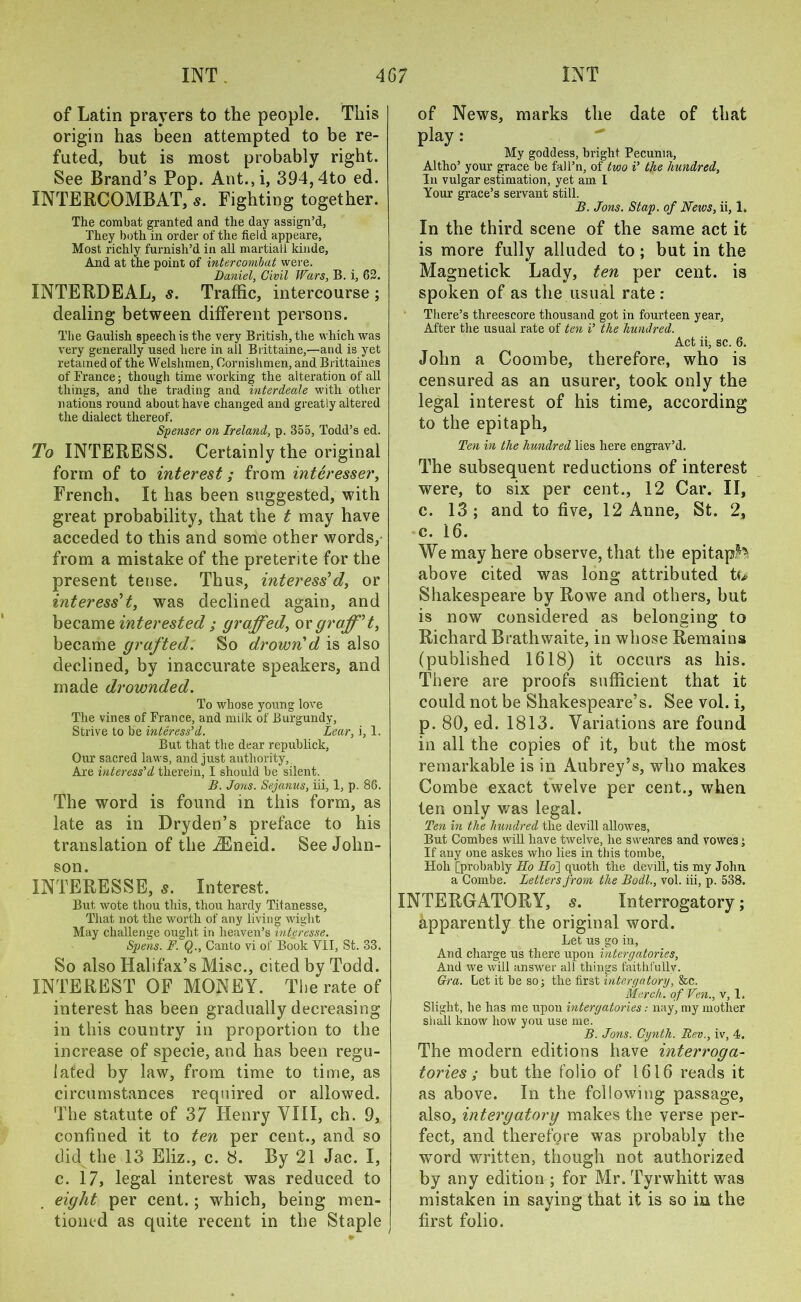 of Latin prayers to the people. This origin has been attempted to be re- futed, but is most probably right. See Brand’s Pop. Ant.,i, 394,4to ed. INTERCOMBAT, s. Fighting together. The combat granted and the day assign’d, They both in order of the field appeare, Most richly furnish’d in all martiall kinde, And at the point of intercombat were. Daniel, Civil Wars, B. i, 62. INTERDEAL, s. Traffic, intercourse ; dealing between different persons. The Gaulish speech is the very British, the which was very generally used here in all Brittaine,—and is yet retained of the Welshmen, Oornishmen, and Brittaines of France; though time working the alteration of all things, and the trading and inter deale with other nations round about have changed and greatly altered the dialect thereof. Spenser on Ireland, p. 355, Todd’s ed. To INTERESS. Certainly the original form of to interest; from interesser, French, It has been suggested, with great probability, that the t may have acceded to this and some other words, from a mistake of the preterite for the present tense. Thus, inter ess'd, or interess't, was declined again, and became, interested ; graffed, orgraff't, became grafted. So drown'd is also declined, by inaccurate speakers, and made drownded. To whose young love The vines of France, and milk of Burgundy, Strive to be inter ess’d. Lear, i, 1. But that the dear republick, Our sacred laws, and just authority, Are interess’d therein, I should be silent. B. Jons. Sejanus, iii, 1, p. 86. The word is found in this form, as late as in Dryden’s preface to his translation of the iEneid. See John- son. INTERESSE, 5. Interest. But wote thou this, thou hardy Titanesse, That not the worth of any living wight May challenge ought in heaven’s inter esse. Spens. F. Q., Canto vi of Book VII, St. 33. So also Halifax’s Misc., cited by Todd. INTEREST OF MONEY. The rate of interest has been gradually decreasing in this country in proportion to the increase of specie, and has been regu- lated by law, from time to time, as circumstances required or allowed. The statute of 37 Henry VIII, ch. 9, confined it to ten per cent., and so did the 13 Eliz., c. 8. By 21 Jac. I, c. 17, legal interest was reduced to eight per cent.; which, being men- tioned as quite recent in the Staple of News, marks the date of that play: My goddess, bright Pecunia, Altho’ your grace be fall’n, of two i’ the hundred. In vulgar estimation, yet am I Your grace’s servant still. B. Jons. Stap. of News, ii, 1. In the third scene of the same act it is more fully alluded to; but in the Magnetick Lady, ten per cent, is spoken of as the usual rate : There’s threescore thousand got in fourteen year, After the usual rate of ten i’ the hundred. Act ii, sc. 6. John a Coombe, therefore, who is censured as an usurer, took only the legal interest of his time, according to the epitaph, Ten in the hundred lies here engrav’d. The subsequent reductions of interest were, to six per cent., 12 Car. II, c. 13; and to five, 12 Anne, St. 2, c. 16. We may here observe, that the epitaph above cited was long attributed tte Shakespeare by Rowe and others, but is now considered as belonging to Richard Brathwaite, in whose Remains (published 1618) it occurs as his. There are proofs sufficient that it could not be Shakespeare’s. See vol. i, p. 80, ed. 1813. Variations are found in all the copies of it, but the most remarkable is in Aubrey’s, who makes Combe exact twelve per cent., when ten only was legal. Ten in the hundred the devill allowes, But Combes will have twelve, he sweares and vowes 5 If any one askes who lies in this tombe, Hoh [probably Ho Ho] quoth the devill, tis my John a Combe. Letters from the Bodl., vol. iii, p. 538. INTERGATORY, s. Interrogatory; apparently the original word. Let us go in, And charge us there upon interyatories, And we will answer all things faithfully. Gra. Let it be so; the first intercjatory, &c. March, of Fen., v, 1. Slight, he has me upon interyatories: nay, my mother shall know how you use me. B. Jons. Cynth. Rev., iv, 4. The modern editions have interroga- tories ; but the folio of 1616 reads it as above. In the following passage, also, intergatorg makes the verse per- fect, and therefore was probably the ■word written, though not authorized by any edition ; for Mr. Tyrwhitt was mistaken in saying that it is so in the first folio.