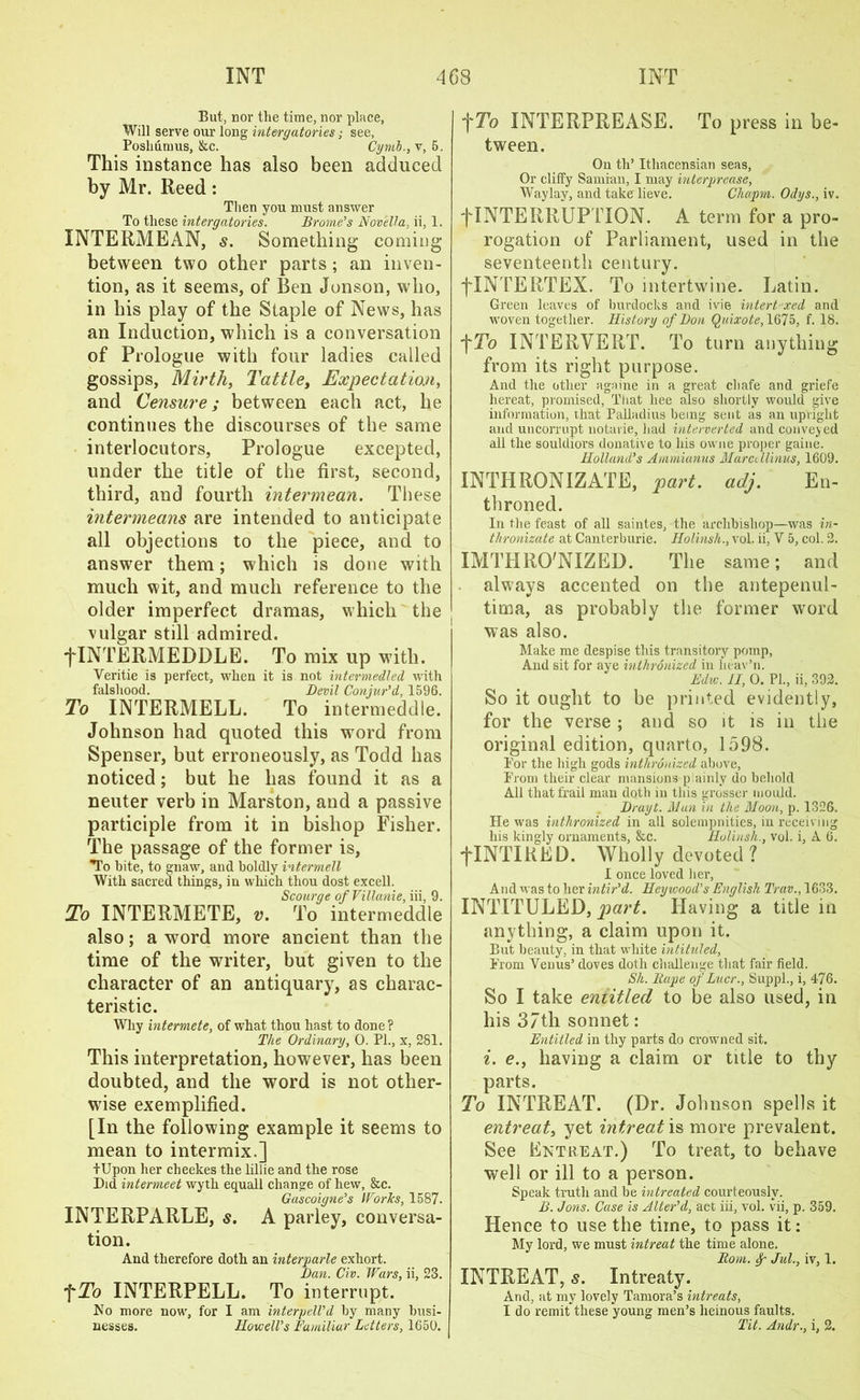 But, nor the time, nor place, Will serve our long intergatories; see, Poshumus, &c. Cymb., v, 5. This instance has also been adduced by Mr. Reed: Then you must answer To these intergatories. Brome’s Novella, ii, 1. INTERMEAN, s. Something coming between two other parts; an inven- tion, as it seems, of Ben Jonson, who, in his play of the Staple of News, has an Induction, which is a conversation of Prologue with four ladies called gossips, Mirth, Tattle, Expectation, and Censure; between each act, he continues the discourses of the same interlocutors, Prologue excepted, under the title of the first, second, third, and fourth intermean. These intermeans are intended to anticipate all objections to the piece, and to answer them; which is done with much wit, and much reference to the older imperfect dramas, which the vulgar still admired. flNTERMEDDLE. To mix up with. Veritie is perfect, when it is not intermedled with falshood. Devil Conjur'd, 1596. To INTERMELL. To intermeddle. Johnson had quoted this word from Spenser, but erroneously, as Todd has noticed; but he has found it as a neuter verb in Marston, and a passive participle from it in bishop Fisher. The passage of the former is, To bite, to gnaw, and boldly intermell With sacred things, in which thou dost excell. Scourge ofVillanie, iii, 9. To INTERMETE, v. To intermeddle also; a word more ancient than the time of the writer, but given to the character of an antiquary, as charac- teristic. Why intermete, of what thou hast to done? The Ordinary, 0. PI., x, 281. This interpretation, however, has been doubted, and the word is not other- wise exemplified. [In the following example it seems to mean to intermix.] tUpon her cheekes the lillie and the rose Did intermeet wyth equall change of hew, &c. Gascoigne's Works, 1587. INTERPARLE, s. A parley, conversa- tion. And therefore doth an interparle exhort. Dan. Civ. Wars, ii, 23. fTo INTERPELL. To interrupt. No more now, for I am interpell'd by many busi- nesses. Howell's Familiar Letters, 1650. t^o INTERPREASE. To press in be- tween. On th’ Ithacensian seas, Or cliffy Samian, I may interprease, Waylay, and take lieve. Chapm. Odys., iv. j”INTERRUPTION. A term for a pro- rogation of Parliament, used in the seventeenth century. flNTERTEX. To intertwine. Latin. Green leaves of burdocks and ivie intert-xed and woven together. History of Don Quixote, 1675, f. 18. t To INTER VERT. To turn anything from its right purpose. And the other againe in a great chafe and griefe hereat, promised, That bee also shortly would give information, that Palladios being sent as an upright and uncorrupt notarie, had interverted and convened all the souldiors donative to his owne proper gaine. Holland's Ammianus Marcdlinus, 1609. INTHRONIZATE, part. adj. En- throned. In the feast of all saintes, the archbishop—was in- thronizate at Canterburie. Holinsh., vol. ii, V 5, col. 2. IMTHRO'NIZED. The same; and always accented on the antepenul- tima, as probably the former wrord was also. Make me despise this transitory pomp, And sit for aye inthronized in heav’n. Edw. II, 0. PL, ii, 392. So it ought to be printed evidently, for the verse ; and so it is in the original edition, quarto, 1598. For the high gods inthronized above, Prom their clear mansions plainly do behold All that frail man doth in this grosser mould. Drayt. Man in the Moon, p. 1326. He was inthronized in all solempnities, in receiving his kingly ornaments, &c. Holinsh., vol. i, A 6. fINTIRED. Wholly devoted ? I once loved her, And was to her intir'd. Heywood’s English Trav., 1633. INTITULED, part. Having a title in anything, a claim upon it. But beauty, in that white intituled, Prom Venus’ doves doth challenge that fair field. Sh. Rape of Lucr., Suppl., i, 476. So I take entitled to be also used, in his 37th sonnet: Entitled in thy parts do crowned sit. i. e., having a claim or title to thy parts. To INTREAT. (Dr. Johnson spells it entreat, yet intreat is more prevalent. See Entreat.) To treat, to behave well or ill to a person. Speak truth and be intreated courteously. B. Jons. Case is Alter'd, act iii, vol. vii, p. 359. Hence to use the time, to pass it: My lord, we must intreat the time alone. Rom. Sp Jul., iv, 1. INTREAT, s. Intreaty. And, at my lovely Tamora’s intreats, I do remit these young men’s heinous faults. Tit. Andr., i, 2.