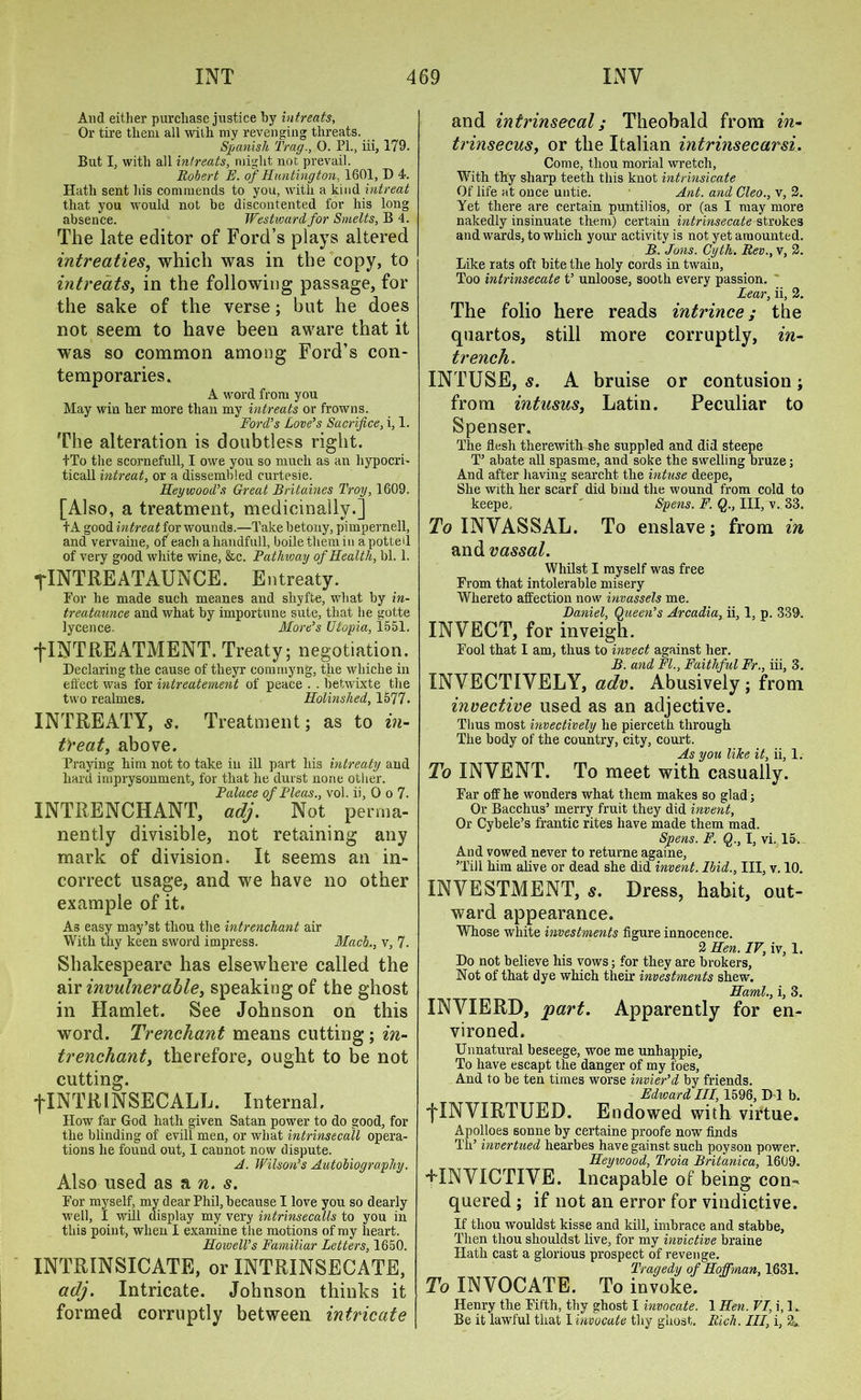 And either purchase justice by intreats, Or tire them all with my revenging threats. Spanish Trag., 0. PL, iii, 179. But I, with all intreats, might not prevail. Robert E. of Huntington, 1601, D 4. Hath sent his commends to you, with a kind intreat that you would not be discontented for his long absence. Westward for Smelts, B 4. The late editor of Ford’s plays altered intreaties, which was in the copy, to intreats, in the following passage, for the sake of the verse; but he does not seem to have been aware that it was so common among Ford’s con- temporaries. A word from you May win her more than my intreats or frowns. Ford’s Love’s Sacrifice, i, 1. The alteration is doubtless right. tTo the scornefull, I owe you so much as an hypocri- tical! intreat, or a dissembled curtesie. Ileywood’s Great Britaines Troy, 1609. [Also, a treatment, medicinally.] tA good intreat for wounds.—Take betony, pimpernell, and vervaine, of each a handfull, boile them in a potted of very good white wine, &c. Pathway of Health, bl. 1. flNTREATATJNCE. Entreaty. For he made such meanes and sliyfte, what by in- treataunce and what by importune sute, that he gotte lycence. More’s Utopia, 1551. j-INTREATMENT. Treaty; negotiation. Declaring the cause of theyr cominyng, the whiche in effect was for intreatement of peace . . betwixte the two realmes. Holinshed, 1577. INTREATY, s. Treatment; as to in- ti'eat, above. Praying him not to take in ill part his intreaty and hard imprysonment, for that he durst none other. Palace of Pleas., vol. ii, 0 o 7. INTRENCHANT, adj. Not perma- nently divisible, not retaining any mark of division. It seems an in- correct usage, and we have no other example of it. As easy may’st thou the intrenchant air With thy keen sword impress. Macl., v, 7. Shakespeare has elsewhere called the air invulnerable, speaking of the ghost in Hamlet. See Johnson on this word. Trenchant means cutting; in- trenchant, therefore, ought to be not cutting. flNTRlNSECALL. Internal, How far God hath given Satan power to do good, for the blinding of evill men, or what intrinsecall opera- tions he found out, I cannot now dispute. A. Wilson’s Autobiography. Also used as a n. s. For myself, my dear Phil, because I love you so dearly well, I will display my very intrinsecalls to you in this point, when I examine the motions of my heart. Howell’s Familiar Letters, 1650. INTRINSICATE, or INTRINSECATE, adj. Intricate. Johnson thinks it formed corruptly between intricate and intrinsecal; Theobald from in- trinsecus, or the Italian intrinsecarsi. Come, thou morial wretch, With thy sharp teeth this knot intrinsicate Of life at once untie. Ant. and Cleo., v, 2. Yet there are certain puntilios, or (as I may more nakedly insinuate them) certain intrinsecate strokes and wards, to which your activity is not yet amounted. B. Jons. Cyth. Rev., v, 2. Like rats oft bite the holy cords in twain, Too intrinsecate t’ unloose, sooth every passion. Lear, ii, 2. The folio here reads intrince; the quartos, still more corruptly, in- trench. INTUSE, s. A bruise or contusion; from intusus, Latin. Peculiar to Spenser. The flesh therewith she suppled and did steepe T’ abate all spasme, and soke the swelling bruze; And after having searcht the intuse deepe, She with her scarf did bind the wound from cold to keepe, ' Spens. F. Q., Ill, v. 33. To INYASSAL. To enslave; from in and vassal. Whilst I myself was free From that intolerable misery Whereto affection now invassels me. Daniel, Queen’s Arcadia, ii, 1, p. 339. INVECT, for inveigh. Fool that I am, thus to invect against her. B. and FI., Faithful Fr., iii, 3. INVECTIVELY, adv. Abusively; from invective used as an adjective. Thus most invectively he pierceth through The body of the country, city, court. As you like it, ii, 1. To INVENT. To meet with casually. Far off he wonders what them makes so glad; Or Bacchus’ merry fruit they did invent. Or Cybele’s frantic rites have made them mad. Spens. F. Q., I, vi. 15. And vowed never to returne againe, Till him alive or dead she did invent. Ibid., Ill, v. 10. INVESTMENT, s. Dress, habit, out- ward appearance. Whose white investments figure innocence. 2 Hen. IV, iv, 1. Do not believe his vows; for they are brokers, Not of that dye which their investments shew. Haml., i, 3. INVIERD, 'part. Apparently for en- vironed. Unnatural beseege, woe me unhappie. To have escapt the danger of my foes, And to be ten times worse invier’d by friends. Edward III, 1596, D 1 b. fINVIRTUED. Endowed with virtue. Apolloes sonne by certaine proofe now finds Th’ invertued hearbes have gainst such poyson power. Heywood, Troia Britanica, 1609. FINV1CTIVE. Incapable of being con- quered ; if not an error for vindictive. If thou wouldst kisse and kill, imbrace and stabbe, Then thou sliouldst live, for my invictive braine Hath cast a glorious prospect of revenge. Tragedy of Hoffman, 1631. To INVOCATE. To invoke. Henry the Fifth, thy ghost I invocate. 1 Hen. VI, i, 1. Be it lawful that I invocate thy ghost. Rich. Ill, i, 2.