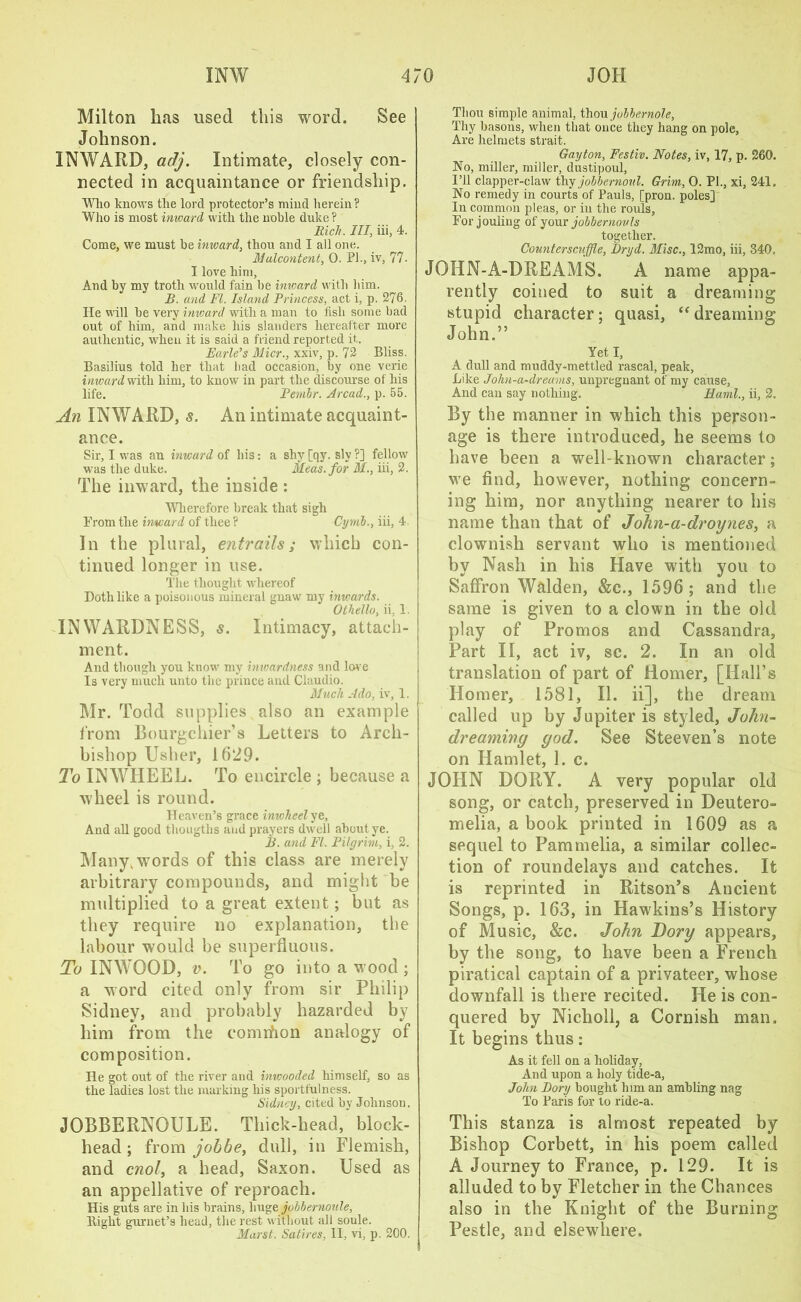 Milton lias used this word. See Johnson. INWARD, adj. Intimate, closely con- nected in acquaintance or friendship. Wlio knows the lord protector’s mind herein? Who is most inward with the noble duke ? Rich. Ill, iii, 4. Come, we must be inward, thou and I all one. Malcontent, 0. Ph, iv, 77. I love him. And by my troth would fain be inward with him. B. and FI. Island Princess, act i, p. 276. He will be very inward with a man to fish some bad out of him, and make his slanders hereafter more authentic, when it is said a friend reported it. Earle’s Micr., xxiv, p. 72 Bliss. Basilius told her that bad occasion, by one verie inward with him, to know in part the discourse of his life. Pembr. Arcad., p. 55. An INWARD, s. An intimate acquaint- ance. Sir, I was an inward of his: a shy [qy. sly?] fellow wus the duke. Meas.for M., iii, 2. The inward, the inside : Wherefore break that sigh Prom the inward of thee ? Cymb., iii, 4 In the plural, entrails; which con- tinued longer in use. The thought whereof Doth like a poisonous mineral gnaw my inwards. Othello, ii, 1. INWARDNESS, s. Intimacy, attach- ment. And though you know my inwardness and love Is very much unto the prince and Claudio. Much Ado, iv, 1. Mr. Todd supplies also an example from Bourgchier’s Letters to Arch- bishop Usher, 1629. To INWHEEL. To encircle ; because a wheel is round. Heaven’s grace inwheel ye, And all good tliougtlis and prayers dwell about ye. B. and FI. Pilgrim, i, 2. Many, words of this class are merely arbitrary compounds, and might be multiplied to a great extent; but as they require no explanation, the labour would be superfluous. To INWOOD, v. To go into a wood ; a word cited only from sir Philip Sidney, and probably hazarded by him from the comrfion analogy of composition. He got out of the river and inioooded himself, so as the ladies lost the marking his sportfulness. Sidney, cited by Johnson. JOBBERNOULE. Thick-head, block- head ; from jobbe, dull, in Flemish, and cnol, a head, Saxon. Used as an appellative of reproach. His guts are in bis brains, hugo jobbernoule, ltight gurnet’s head, the rest without all soule. Marst. Satires, II, vi, p. 200. Thou simple animal, thou jobbernole, Thy basons, when that once they hang on pole, Are helmets strait. Gayton, Festiv. Notes, iv, 17, p. 260. No, miller, miller, dustipoul, I’ll clapper-claw thy jobbernoul. Grim, O. PI., xi, 241. No remedy in courts of Pauls, [pron. poles] In common pleas, or in the rouls, For jouling of your jobbernovls together. Countersctiffle, Dryd. Misc., 12mo, iii, 340. JOHN-A-DREAMS. A name appa- rently coined to suit a dreaming stupid character; quasi, “ dreaming John.” Yet I, A dull and muddy-mettled rascal, peak, Like John-a-drearns, unpregnant of my cause, And can say nothing. Rami., ii, 2. By the manner in which this person- age is there introduced, he seems to have been a well-known character; we find, however, nothing concern- ing him, nor anything nearer to his name than that of John-a-droynes, a clownish servant who is mentioned by Nash in his Have with you to Saffron Walden, &c., 1596; and the same is given to a clown in the old play of Promos and Cassandra, Part II, act iv, sc. 2. In an old translation of part of Homer, [Hall’s Homer, 1581, II. ii], the dream called up by Jupiter is styled, John- dreaminy god. See Steeven’s note on Hamlet, 1. c. JOHN DORY. A very popular old song, or catch, preserved in Deutero- melia, a book printed in 1609 as a sequel to Pammelia, a similar collec- tion of roundelays and catches. It is reprinted in Ritson’s Ancient Songs, p. 163, in Hawkins’s History of Music, &c. John Dory appears, by the song, to have been a French piratical captain of a privateer, whose downfall is there recited. He is con- quered by Nicholl, a Cornish man. It begins thus: As it fell on a holiday, And upon a holy tide-a, John Dory bought him an ambling nag To Paris for to ride-a. This stanza is almost repeated by Bishop Corbett, in his poem called A Journey to France, p. 129. It is alluded to by Fletcher in the Chances also in the Knight of the Burning Pestle, and elsewdiere.