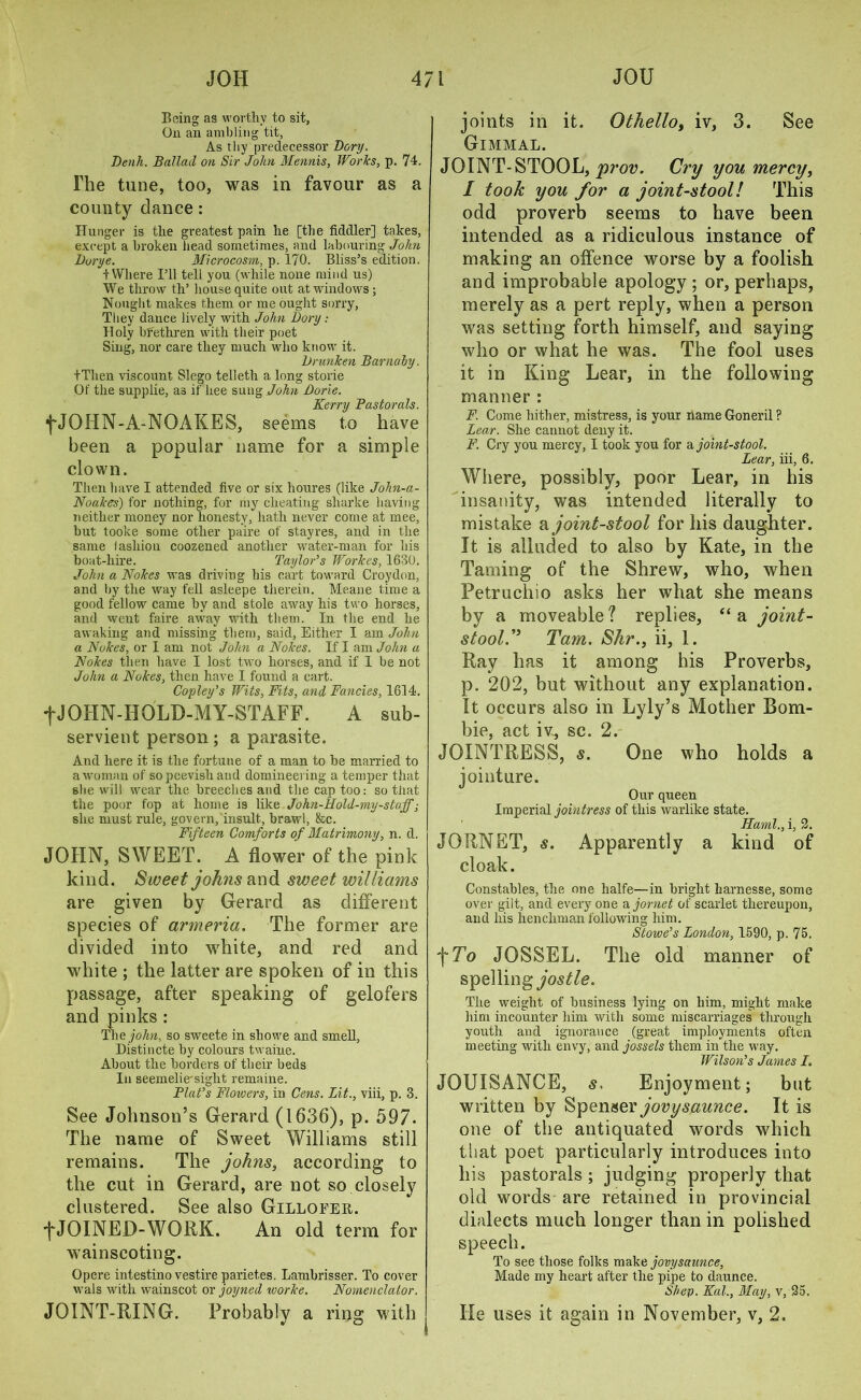 Being as worthy to sit, On an ambling tit, As thy predecessor Dory. Denh. Ballad on Sir John Mennis, Works, p. 74. The tune, too, was in favour as a county dance: Hunger is the greatest pain he [the fiddler] takes, except a broken head sometimes, and labouring John Durye. Microcosm, p. 170. Bliss’s edition. + Where I’ll tell you (while none mind us) We throw th’ house quite out at windows; Nought makes them or me ought sorry, They dance lively with John Dory: Holy bfethren with their poet Sing, nor care they much wdio know it. Drunken Barnaby. tThen viscount Slego telleth a long storie Of the supplie, as if hee sung John Dorie. Kerry Pastorals. fJOHN-A-NOAKES, seems to have been a popular name for a simple clown. Then have I attended five or six houres (like John-a- Noakes) for nothing, for my cheating sharke having neither money nor honesty, hath never come at mee, but tooke some other paire of stayres, and in the same lasliiou coozened another water-man for his boat-hire. Taylor’s Workes, 1630. John a Nokes was driving his cart toward Croydon, and by the way fell asleepe therein. Meane time a good fellow came by and stole away his two horses, and went faire away with them. In the end he awaking and missing them, said. Either I am John a Nukes, or I am not John a Nokes. If I am John a Nokes then have I lost twvo horses, and if 1 be not John a Nokes, then have I found a cart. Copley’s Wits, Fits, and Fancies, 1614. •f JOIIN-HQLD-MY-STAFF. A sub- servient person ; a parasite. And here it is the fortune of a man to be married to a woman of so peevish and domineering a temper that she will wrear the breeches and the cap too: so that the poor fop at home is like John-Hold-my-stuff; she must rule, govern, insult, brawl, &c. Fifteen Comforts of Matrimony, n. d. JOHN, SWEET. A flower of the pink kind. Sweet Johns and sweet williams are given by Gerard as different species of armeria. The former are divided into white, and red and white ; the latter are spoken of in this passage, after speaking of gelofers and pinks : Thejohn, so sweete in show'e and smell, Distincte by colours twaine. About the borders of their beds In seemelie'sight remaine. Plat’s Flowers, in Cens. Lit., viii, p. 3. See Johnson’s Gerard (1636), p. 597. The name of Sweet Williams still remains. The johns, according to the cut in Gerard, are not so closely clustered. See also Gilloeer. f JOINED-WORK. An old term for wainscoting. Opere intestino vestire parietes. Lambrisser. To cover wals with wainscot or joyned ivorke, Nomenclator. JOINT-RING. Probably a ring with %/ O joints in it. Othelloy iv, 3. See Gimmal. JOINT-STOOL, prov. Cry you mercy, I took you for a joint-stool! This odd proverb seems to have been intended as a ridiculous instance of making an offence worse by a foolish and improbable apology ; or, perhaps, merely as a pert reply, when a person was setting forth himself, and saying who or what he was. The fool uses it in King Lear, in the following manner : F. Come hither, mistress, is your name Goneril ? Lear. She cannot deny it. F. Cry you mercy, I took you for a joint-stool. Lear, iii, 6. Where, possibly, poor Lear, in his insanity, was intended literally to mistake joint-stool for his daughter. It is alluded to also by Kate, in the Taming of the Shrew, who, when Petruchio asks her what she means by a moveable ? replies, “ a joint- stool.” Tam. Shr., ii, 1. Ray has it among his Proverbs, p. 202, but without any explanation. It occurs also in Lyly’s Mother Bo ru- ble, act iv, sc. 2. JOINTRESS, s. One who holds a jointure. Our queen Imperial jointress of this warlike state. Hand., i, 2. JORNET, s. Apparently a kind of cloak. Constables, the one lialfe—in bright harnesse, some over gilt, and every one a jornet of scarlet thereupon, and his henchman following him. Stowe’s London, 1590, p. 75. \To JOSSEL. The old manner of spelling jostle. The weight of business lying on him, might make him incounter him with some miscarriages through youth and ignorance (great imployments often meeting with envy, and jossels them in the way. Wilson’s James I. JOUISANCE, s. Enjoyment; but written by Spenser jovysaunce. It is one of the antiquated words which that poet particularly introduces into his pastorals ; judging properly that old words are retained in provincial dialects much longer than in polished speech. To see those folks make jovysaunce. Made my heart after the pipe to daunce. Step. Kal., May, v, 25, He uses it again in November, v, 2.