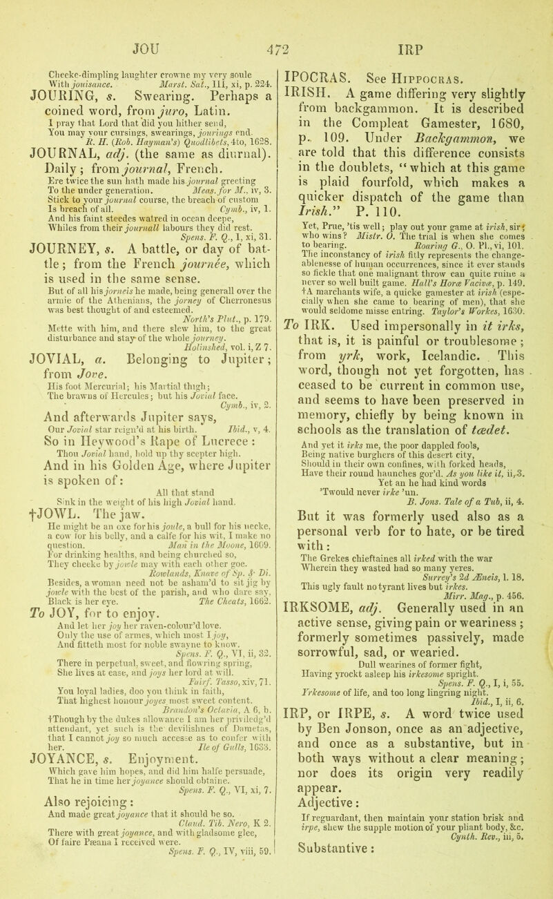 Cheeke-dimpling laughter crowne my very soule With jouisance. Marst. Sat., lli, xi, p. 224. JOURING, s. Swearing. Perhaps a coined word, from juro, Latin. I pray that Lord that did you hither send, You may your cursings, swearings, joinings end. R. H. (Rob. Hay man’s) Quodlibets, 4to, 1628. JOURNAL, adj. (the same as diurnal). Daily; from journal, French. Ere twice the sun hath made his-journal greeting To the under generation. Meas.for M., iv, 3. Stick to your journal course, the breach of custom Is breach of all. Cymb., iv, 1. And his faint steedes watred in ocean deepe, Whiles from their journall labours they did rest. Spens. F. Q., 1, xi, 31. JOURNEY, s. A battle, or day of bat- tle ; from the French journee, which is used in the same sense. But of all his jorneishe made, being generall over the armie of the Athenians, the jorney of Cherronesus was best thought of and esteemed. North’s Pint., p. 179- Mette with him, and there slew him, to the great disturbance and stay* of the whole journey. Holinshed, vol. i, Z 7. JOVIAL, a. Belonging to Jupiter; from Jove. His foot Mercurial; his Martial thigh; The brawns of Hercules; but his Jovial face. Cymb., iv, 2. And afterwards Jupiter says, Our Jovial star reign’d at his birth. Ibid., v, 4. So in Heywood’s Rape of Lucrece : Thou Jovial hand, bold up thy scepter high. And in his Golden Age, where Jupiter is spoken of: All that stand Sink in the weight of his high Jovial hand. fJOWL. The jaw. He might be an oxe for his joule, a hull for his uecke, a cow for his belly, and a calfe for his wit, I make no question. * Man in the Moone, 1609. Eor drinking healths, and being churched so, They cheeke by jowle may with each other goe. Rowlands, Knave of Sp. Di. Besides, a woman need uot be asham’d to sit jig by joicle with the best of the parish, and who dare say, Black is her eye. The Cheats, 1662. To JOY, for to enjoy. And let her joy her raven-colour’dlove. Only the use of armes, which most I joy. And* fitteth most for noble swayne to know. Spens. F. Q., YT, ii, 32. There in perpetual, sweet, and flowring spring, She lives at ease, and joys her lord at will. Fair/. Tasso, xiv, 71. You loyal ladies, doo you think in faith, That highest honour joyes. most sweet content. Brandon’s Octavia, A 6, b. tThougli by the dukes allowance I am her priviledg’d attendant, yet such is the devilishnes of Dametas, that I cannot joy so much accesse as to confer with her. lie of Gulls, 1633. JOYANCE, s. Enjoyment. Which gave him hopes, and did him halfe persuade, That he in time her joyance should obtaine. Spens. F. Q., VI, xi, 7. Also rejoicing: And made great joyance that it should be so. Claud. Tib. Nero, K 2. There with great joyance, and with gladsome glee, Of faire Pseana I received were. Spens. F. Qr, IV, viii, 59. i IPOCRAS. See Hippocras. IRISH. A game differing very slightly from backgammon. It is described in the Compleat Gamester, 1680, p.. 109. Under Backgammon, we are told that this difference consists in the doublets, “which at this game is plaid fourfold, which makes a quicker dispatch of the game than Irish. ” P. 110. Yet, Prue, ’tis well; play out your game at Irish, sir» who wins? Mistr. 0. The trial is when she comes to bearing. Roaring G., O. Pl.,vi, 101. The inconstancy of Irish fitly represents the change- ablenesse of human occurrences, since it ever stands so fickle that one malignant throw can quite mine a never so well built game. Hall’s Horae Vacivee, p. 149. f A marchants wife, a quicke gamester at irish (espe- cially when she came to bearing of men), that she would seldome misse entring. Taylor’s Workes, 1630. To IRK. Used impersonally in it irks, that is, it is painful or troublesome ; from yrk, work, Icelandic. This word, though not yet forgotten, has ceased to be current in common use, and seems to have been preserved in memory, chiefly by being known in schools as the translation of tcedet. And yet it irks me, the poor dappled fools, Being native burghers of this desert city, Should in their own confines, with forked heads, Have their round haunches gor’d. As you like it, ii, 3. Yet an lie had kind words ’Tw?ould never irke ’un. B. Jons. Tale of a Tub, ii, 4. But it was formerly used also as a personal verb for to hate, or be tired with: The Grekes cliieftaines all irked with the war Wherein they wrasted had so many yeres. Surrey’s 2d JEneis, 1.18. This ugly fault no tyrant lives but irkes. Mirr. Mag., p. 456. IRKSOME, adj. Generally used in an active sense, giving pain or weariness ; formerly sometimes passively, made sorrowful, sad, or wearied. Dull wearines of former fight, Having yrockt asleep his irkesome spright. Spens. F. Q., I, i, 55. Frkesome of life, and too long lingring night. Ibid., I, ii, 6. IRP, or IRPE, s. A word twice used by Ben Jonson, once as an adjective, and once as a substantive, but in both ways without a clear meaning; nor does its origin very readily appear. Adjective: If reguardant, then maintain your station brisk and irpe, shew the supple motion of your pliant body, &c. Cynth. Rev., iii, 5. Substantive: