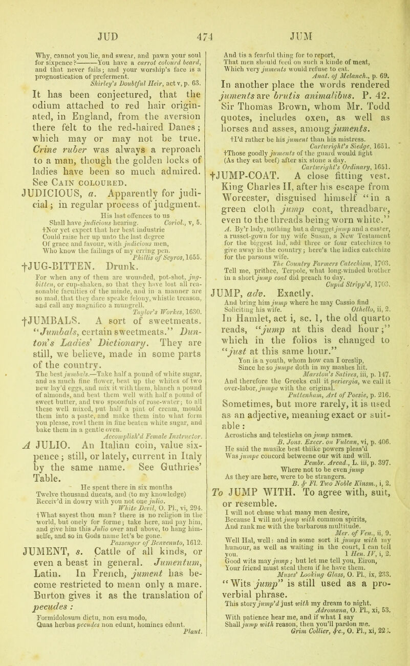 Why, cannot you lie, and swear, and pawn your soul for sixpence ? You have a carrot colourd beard, and that never fails; and your worship’s face is a prognostication of preferment. Shirley's Doubtful Heir, actv, p. 63. It has been conjectured, that the odium attached to red hair origin- ated, in England, from the aversion there felt to the red-haired Danes; which may or may not be true. Crine ruber was always a reproach to a man, though the golden locks of ladies have been so much admired. See Cain coloured. JUDICIOUS, a. Apparently for judi- cial ; in regular process of judgment. His last offences to us Shall have judicious hearing. Coriol., v, 5. tNor yet expect that her best industrie Could raise her up unto the last degree Of grace and favour, with judicious men, Who know the failings of my erring pen. Phillis of Scyros, 1655. fJUG-BITTEN. Drunk. Eor when any of them are wounded, pot-shot, jug- bitten, or cup-sliaken, so that they have lost all rea- sonable faculties of the minde, and in a manner are so mad, that they dare speake felony, whistle treason, and call any magnifico a mungrell. Taylor's WorJces, 1630. fJUMBALS. A sort of sweetmeats. “ Jumbals, certain sweetmeats.” Dun- ton's Ladies' Dictionary. They are still, we believe, made in some parts of the country. The best jumbals.—Take half a pound of white sugar, and as much fine flower, beat up the whites of two new lay’d eggs, and mix it with them, blanch a pound of almonds, and beat them well with half a pound of sweet butter, and two spoonfuls of rose-water; to all these well mixed, put half a pint of cream, mould them into a paste, and make them into what form you please, rowl them in fine beaten white sugar, and bake them in a gentle oven. Accomplish'd Female Instructor. A JULIO. An Italian coin, value six- pence ; still, or lately, current in Italy by the same name. See Guthries’ Table. He spent there in six months Twelve thousand ducats, and (to my knowledge) Receiv’d in dowry with you not onejulio. White Devil, 0. PI., vi, 294. 1 What sayest thou man? there is no religion in the w orld, but onely for forme; take here, and pay him, and give him this Julio over and above, to hang him- selfe, and so in Gods name let’s be gone. Passenger of Benvenuto, 1612. JUMENT, s. Cattle of all kinds, or even a beast in general. Jumentum, Latin. In French, jument has be- come restricted to mean only a mare. Burton gives it as the translation of pecudes : Eormidolosum dictu, non esumodo, Quas herbas pecudes non edunt, homines edunt. Plant. And tis a fearful thing for to report, That men should feed on such a kinde of meat, Which very juments would refuse to eat. Anat. oj Melancli., p. 69. In another place the words rendered juments are brutis animalibus. P. 42. Sir Thomas Browrn, whom Mr. Todd quotes, includes oxen, as well as horses and asses, among juments. tl’d rather be his jument than his mistress. Curtivright’s Siedge, 1651. tThose goodly juments of the guard would fight (As they eat beef) after six stone a day. Cartwright's Ordinary, 1651. fJUMP-COAT. A close fitting vest. King Charles II, after his escape from Worcester, disguised himself “in a green cloth jump coat, threadbare, even to the threads being worn white.” A. By’r lady, nothing but a druggetynwp and a caster, a russet-gown for my wife Susan, a New Testament for the biggest lad, add three or four catechizes to give away in the country; here’s the ladies catechize for the parsons wife. The Country Farmers Catechism, 1703. Tell me, prithee, Terpole, wdiat long-winded brother in a short jump coat did preach to day. Cupid Stripp'd, 1703. JUMP, adv. Exactly. And bring him jump where he may Cassio find Soliciting his wife. Othello, ii, 2. In Hamlet, act i, sc. 1, the old quarto reads, “jump at this dead hour;” which in the folios is changed to “just at this same hour.” Yon is a youth, whom how can I oreslip, Since he so jurnpe doth in my mashes hit. Marston's Satires, iii, p. 14-7. And therefore the Greeks call it periergia, we call it over-labor, jumpe with the original. Puttenham, Art of Poesie, p. 216. Sometimes, but more rarely, it is used as an adjective, meaning exact or suit- able : Acrostichs and telestichs on jump names. B. Jons. Execr. on Vulcan, vi, p. 406. He said the musike best tliilke powers pleas’d Was jumpe concord between e our wit and will. Pembr. Arcad., L. iii, p. 397. Where not to be even jump As they are here, were to be strangers. B. Sp FI. Two Noble Kinsm., i, 2. To JUMP WITH. To agree with, suit, or resemble. I will not cliuse what many men desire. Because I will not jump with common spirits, And rank me with the barbarous multitude. Mer. of Ven., ii, 9. Well Hal, well: and in some sort it jumps with my humour, as well as waiting in the court, I can tell you. 1 Hen. IV, i, 2. Good wits may jump; but let me tell you, Eiron, Your friend must steal them if he have them. Muses' Looking Glass, O. PL, ix, 233. “Wits jump is still used as a pro- verbial phrase. This story jump'd just with my dream to night. Adroynana, 0. PL, xi, 53. With patience hear me, and if what I say Shall jump with reason, then you’ll pardon me. Grim Collier, S/'c., 0. PL, xi, 221.